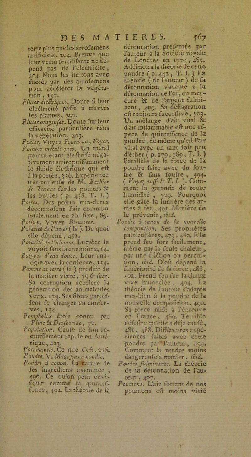 terre plus queles arrofemens artificiels, 204. Preuve que leur vertu fertilifante ne dé^ pend pas de feleûricité, 2.04. Nous les imitons avec fuccès par des arrofemens pour accélérer la végéta- tion , 197. Pluies électriques. Doute fi leur éle&ricité paffe à travers les plantes, 207. Pluies orageufes. Doute fur leur efficacité particulière dans la végétation, 203. Poêles. Voyez Fourneau , Foyer. Pointes metall ques. Un métal pointu étant éleébifé néga- tivement attire puiflamment le fluide éleélrique qui eft à fa portée, 3 36. Expérience très-curieufe de M. Barbier de Tinant fur les pointes & les boules ( p. 43S, T. I. ) Poires. Des poires très-dures décompofent l’air commun totalement en air fixe, S9. Pollux. Voyez Bleuettes. Polarité de l'acier ( la ), De quoi elle dépend ,451. Polarité de l’aimant. Lucrèce la voyoit fanslaccnnoitre, 14. Polypes d’eau douce. Leur ana- logie avec la conferve, 114. Pomme de terre ( la ) produit de la matière verte , 39 & fuiv. Sa corruption accéléré la génération des animalcules verts, 179. Ses fibres paroif- fent fe changer en confer- ves, 134. Pompholix étoit connu par Pline & Diofcoride , 72. Population. Caufe de fon ac- croiffement rapide en Amé- rique , 423. Potamautis. Ce que ç’cft, 276. Poudre. V. Magafins à poudre. Poudre• à canon. La nature de fes ingrédiens examinée , 490. Ce qu’on peut envi- fager coir.md fa quir.tef- f-nce, 302. La théorie de fa détonnation préfentée par fauteur à la Société royale de Londres en 1779,483. A dditior. à la théorie de cette poudre ( p. 442, T. I. ) La théorie ( de l’auteur ) de fa détonnation s’adapte à la détonnation de for, du mer- cure & de l’argent fulmi- nant, 499. Sa déflagration eft toujours fuccefiîve, 303. Un mélange d’air vital & d’air inflammable eft une ef- pèce de quinteflence de la poudre, de même qu’eft l’air vital avec un tant foit peu d’éther ( p. 179,189, T. I. ) Parallèle de la force de la poudre faite avec du fou- fre & fans foufre , 494. ( Voye\ aujjî le T. I. ). Com- ment la garantir de toute humidité , 329. Pourquoi elle gâte la lumière des ar- mes à feu ,491. Manière de le prévenir, ibid. Poudre à canon de la nouvelle compofition. Ses propriétés particulières, 479,4S0. Elle prend feu fort facilement, même par la feule chaleur , par une fri&ion ou pereuf- lion, ibid. D’où dépend la fupériorité de fa force, 4S8, 302. Prend feu fur la chaux vive humeélée , 494. La théorie de l’auteur s'adapte très-bien à la poudre de la nouvelle compofition, 490. Sa force mife à l’épreuve en France, 489. Terrible défaftre qu’elle a déjà caufé, 4S1, 488. Différentes expé- riences faites avec cette poudre par'l’auteur, 494. Comment la rendre moins dangereufe à manier , ibid. Poudre fulminante. La théorie de fa détonnation de fau- teur , 497. Poumons. L’air ferrant de nos poumons eft moins vicié