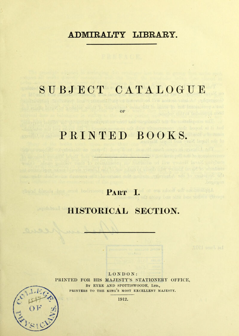 ADMIRALTY LIBRARY. SUBJECT CATALOGUE OF PEINTED BOGUS. Fart I. HISTORICAL SECTION. LONDON: PRINTED FOR HIS MAJESTY’S STATIONERY OFFICE, By EYRE AND SPOTTISWOODE, Ltd., PRINTERS TO THE KING’S MOST EXCELLENT MAJESTY. 1912.