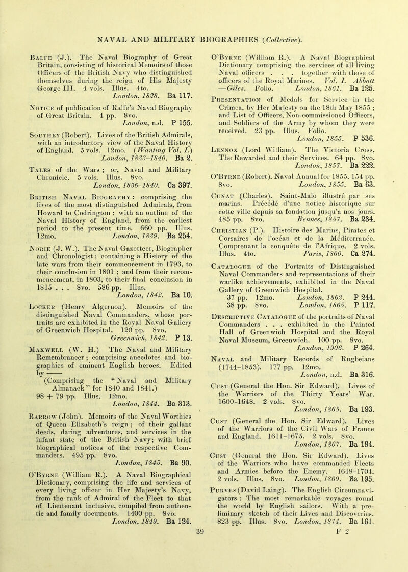 Balfe (J.). The Naval Biography of Great Britain, consisting of historical Memoirs of those Officers of the British Navy who distinguished themselves during the reign of His Majesty George III. 4 vols. Illus. 4to. London, 1828. Ba 117. Notice of publication of Ralfe’s Naval Biography of Great Britain. 4 pp. 8vo. London, n.d. P 155. Southey (Robert). Lives of the British Admirals, with an introductory view of the Naval History of England. 5 vols. 12mo. (JVantingVol.il) London, 1883—1840. Ba 2. Tales of the Wars ; or, Naval and Military Chronicle. 5 vols. Illus. 8vo. London, 1836-1840. Ca 397. British Naval Biography : comprising the lives of the most distinguished Admirals, from Howard to Codrington : with an outline of the Naval History of England, from the earliest period to the present time. 660 pp. Illus. 12mo. London, 1839. Ba 254. Norie (J. W.). The Naval Gazetteer, Biographer and Chronologist; containing a History of the late wars from their commencement in 1793, to their conclusion in 1801 ; and from their recom- mencement, in 1803, to their final conclusion in 1815 . . . 8vo. 586 pp. Illus. London, 1842. Ba 10. Locker (Henry Algernon). Memoirs of the distinguished Naval Commanders, whose por- traits are exhibited in the Royal Naval Gallery of Greenwich Hospital. 120 pp. 8vo. Greenwich, 1842. P 13. Maxwell (W. H.) The Naval and Military Remembrancer ; comprising anecdotes and bio- graphies of eminent English heroes. Edited by (Comprising the “ Naval and Military Almanack” for 1840 and 1841.) 98 + 79 pp. Illus. 12mo. London, 1844. Ba 313. Barrow (John). Memoirs of the Naval Worthies of Queen Elizabeth’s reign ; of their gallant deeds, daring adventures, and services in the infant state of the British Navy; with brief biographical notices of the respective Com- manders. 495 pp. 8vo. London, 1845. Ba 90. O’Byrne (William R.). A Naval Biographical Dictionary, comprising the life and services of every living officer in Her Majesty’s Navy, from the rank of Admiral of the Fleet to that of Lieutenant inclusive, compiled from authen- tic and family documents. 1400 pp. 8vo. London, 1849. Ba 124. O’Byrne (William R.). A Naval Biographical Dictionary comprising the services of all living Naval officers . . . together with those of officers of the Royal Marines. Vo I. 1. Abbott —Giles. Folio. London, 1861. Ba 125. Presentation of Medals for Service in the Crimea, by Her Majesty on the 18th May 1855 ; and List of Officers, Non-commissioned Officers, and Soldiers of the Army by whom they were received. 23 pp. Illus. Folio. London, 1855. P 536. Lennox (Lord William). The Victoria Cross, The Rewarded and their Services. 64 pp. 8vo. London, 1857. Ba 222. O’Byrne (Robert). Naval Annual for 1855. 154 pp. 8vo. London, 1855. Ba 63. Cunat (Charles). Saint-Malo illustre par ses marins. Precede d’une notice historique sur cette ville depuis sa fondation jusqu’a nos jours. 485 pp. 8vo. Rennes, 1857. Ba 234. Christian (P.). Histoire des Marins, Pirates et Corsaires de l’ocean et de la Mediterranee. Comprenant la conquete de l’Afrique. 2 vols. Illus. 4to. Paris, 1860. Ca 274. Catalogue of the Portraits of Distinguished Naval Commanders and representations of their warlike achievements, exhibited in the Naval Gallery of Greenwich Hospital. 37 pp. 12mo. London, 1862. P 244. 38 pp. 8vo. London, 1865. P 117. Descriptive Catalogue of the portraits of Naval Commanders . . . exhibited in the Painted Hall of Greenwich Hospital and the Royal Naval Museum, Greenwich. 100 pp. 8vo. London, 1906. P 264. Naval and Military Records of Rugbeians (1744-1853). 177 pp. 12mo. London, n.d. Ba 316. Cust (General the Hon. Sir Edward). Lives of the Warriors of the Thirty Years’ War. 1600-1648. 2 vols. 8vo. London, 1865. Ba 193. Cust (General the Hon. Sir Edward). Lives of the Warriors of the Civil Wars of France and England. 1611-1675. 2 vols. 8vo. Londo?i, 1867. Ba 194. Cust (General the Hon. Sir Edward). Lives of the Warriors who have commanded Fleets and Armies before the Enemy. 1648-1704. 2 vols. Illus. 8vo. London, 1869. Ba 195. Purves (David Laing). The English Circumnavi- gators : The most remarkable voyages round the world by English sailors. With a pre- liminary sketch of their Lives and Discoveries. 823 pp. Illus. 8vo. London, 1874. Ba 16.1.