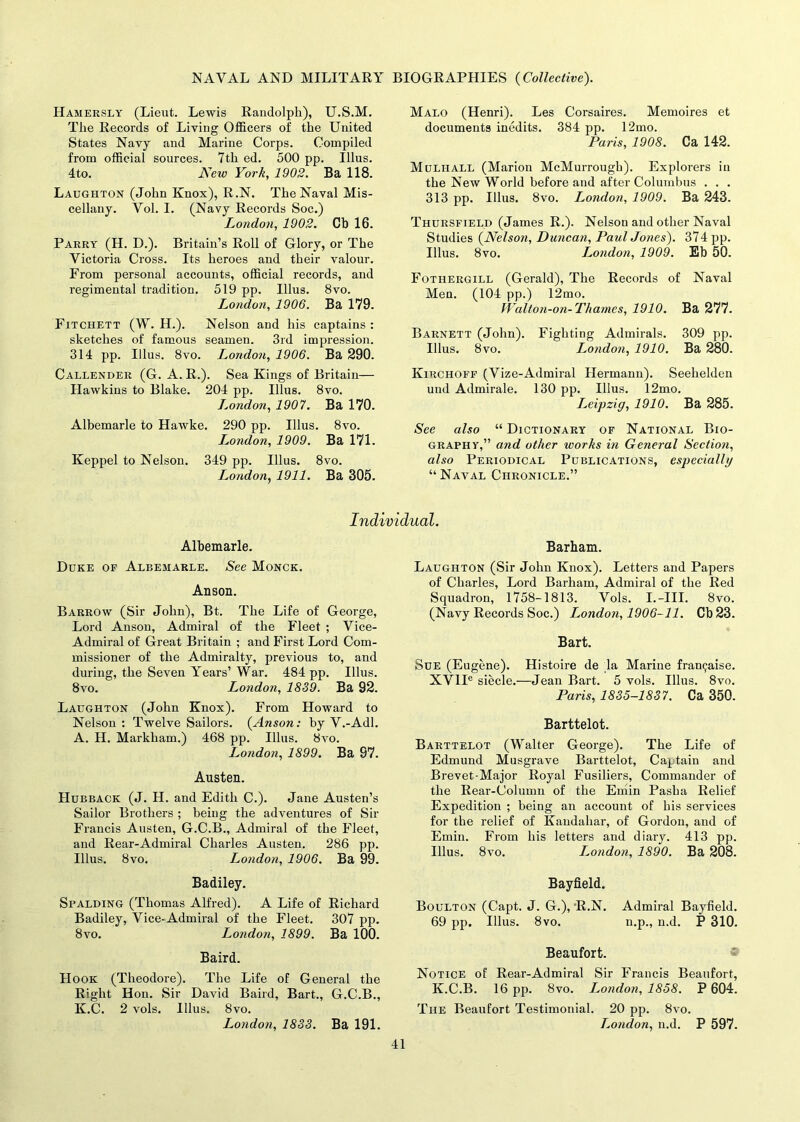 Hamersly (Lieut. Lewis Randolph), U.S.M. The Records of Living Officers of the United States Navy and Marine Corps. Compiled from official sources. 7th ed. 500 pp. Illus. 4to. New York, 1902. Ba 118. Laughton (John Knox), R.N. The Naval Mis- cellany. Vol. 1. (Navy Records Soc.) London, 1902. Cb 16. Parry (H. D.). Britain’s Roll of Glory, or The Victoria Cross. Its heroes and their valour. From personal accounts, official records, and regimental tradition. 519 pp. Illus. 8vo. London, 1906. Ba 179. Fitchett (W. H.). Nelson and his captains : sketches of famous seamen. 3rd impression. 314 pp. Illus. 8vo. London, 1906. Ba 290. Callender (G. A. R.). Sea Kings of Britain— Hawkins to Blake. 204 pp. Illus. 8vo. London, 1907. Ba 170. Albemarle to Hawke. 290 pp. Illus. 8vo. London, 1909. Ba 171. Keppel to Nelson. 349 pp. Illus. 8vo. London, 1911. Ba 305. Malo (Henri). Les Corsaires. Memoires et documents inedits. 384 pp. 12mo. Paris, 1908. Ca 142. Mulhall (Marion McMurrough). Explorers in the New World before and after Columbus . . . 313 pp. Illus. 8vo. London, 1909. Ba 243. Thursfield (James R.). Nelson and other Naval Studies (Nelson, Duncan, Paul Jones). 374 pp. Illus. 8vo. L^ondon, 1909. Eb 50. Fothergill (Gerald), The Records of Naval Men. (104 pp.) 12mo. Walton-on- Thames, 1910. Ba 277. Barnett (John). Fighting Admirals. 309 pp. Illus. 8vo. London, 1910. Ba 280. Kirchoff (Vize-Admiral Hermann). Seehelden und Admirale. 130 pp. Illus. 12mo. Leipzig, 1910. Ba 285. See also “ Dictionary of National Bio- graphy,” and other works in General Section, also Periodical Publications, especially “Naval Chronicle.” Individual. Albemarle. Duke of Albemarle. See Monck. Anson. Barrow (Sir John), Bt. The Life of George, Lord Anson, Admiral of the Fleet ; Vice- Admiral of Great Britain ; and First Lord Com- missioner of the Admiralty, previous to, and during, the Seven Years’ War. 484 pp. Illus. 8vo. London, 1839. Ba 92. Laughton (John Knox). From Howard to Nelson: Twelve Sailors. (Anson: by V.-Adl. A. H. Markham.) 468 pp. Illus. 8vo. London, 1899. Ba 97. Austen. Hubback (J. H. and Edith C.). Jane Austen’s Sailor Brothers ; being the adventures of Sir Francis Austen, G.C.B., Admiral of the Fleet, and Rear-Admiral Charles Austen. 286 pp. Illus. 8vo. London, 1906. Ba 99. Badiley. Spalding (Thomas Alfred). A Life of Richard Badiley, Vice-Admiral of the Fleet. 307 pp. 8vo. London, 1899. Ba 100. Baird. Hook (Theodore). The Life of General the Right Hon. Sir David Baird, Bart., G.C.B., K.C. 2 vols. Illus. 8vo. London, 1833. Ba 191. Barham. Laughton (Sir John Knox). Letters and Papers of Charles, Lord Barham, Admiral of the Red Squadron, 1758-1813. Vols. I.-III. 8vo. (Navy Records Soc.) London, 1906-11. Cb23. Bart. Sue (Eugene). Histoire de la Marine franijaise. XVlIe siecle.—Jean Bart. 5 vols. Illus. 8vo. Paris, 1835-1837. Ca 350. Barttelot. Barttelot (Walter George). The Life of Edmund Musgrave Barttelot, Captain and Brevet-Major Royal Fusiliers, Commander of the Rear-Column of the Emin Pasha Relief Expedition ; being an account of his services for the relief of Kandahar, of Gordon, and of Emin. From his letters and diary. 413 pp. Illus. 8vo. Londo?i, 1890. Ba 208. Bayfield. Boulton (Capt. J. G.), ‘R.N. Admiral Bayfield. 69 pp. Illus. 8vo. n.p., n.d. P 310. Beaufort. Notice of Rear-Admiral Sir Francis Beaufort, K.C.B. 16 pp. 8vo. London, 1858. P 604. The Beaufort Testimonial. 20 pp. 8vo. London, n.d. P 597.