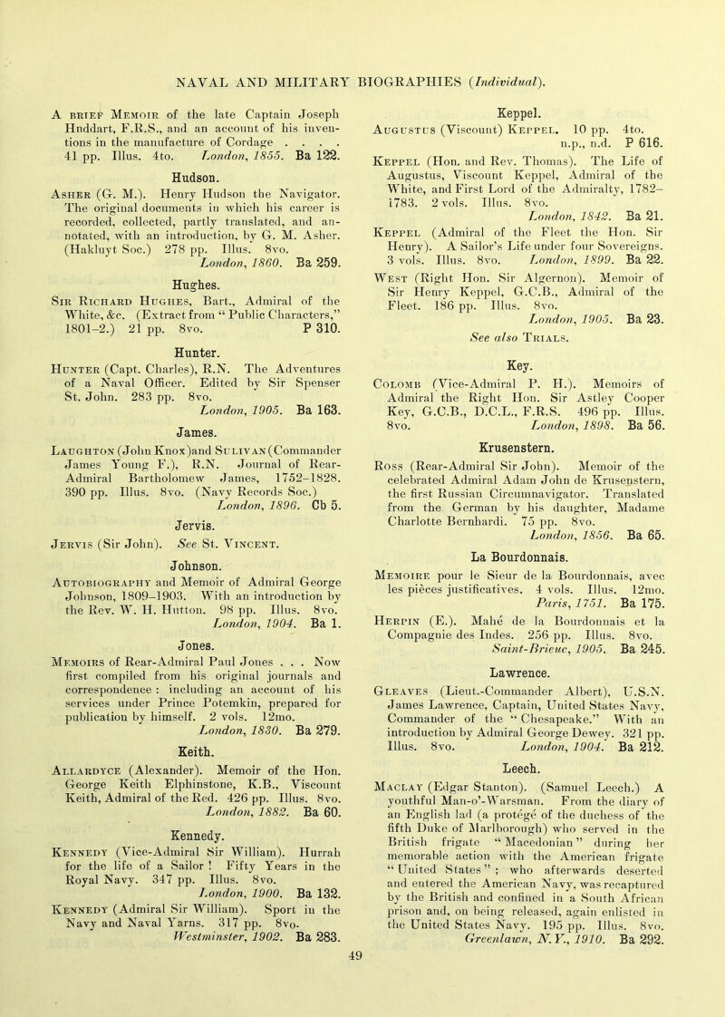 A brief Memoir of the late Captain Joseph Hnddart, F.R.S., and an account of his inven- tions in the manufacture of Cordage .... 41 pp. Illus. 4to. London, 1855. Ba 122. Hudson. Asher (G. M.). Henry Hudson the Navigator. The original documents in which his career is recorded, collected, partly translated, and an- notated, with an introduction, by G. M. Asher. (Hakluyt Soc.) 278 pp. Illus. 8vo. London, 1860. Ba 259. Hughes. Sir Richard Hughes, Bart., Admiral of the White, &c. (Extract from “ Public Characters,” 1801-2.) 21 pp. 8vo. P 310. Hunter. Hunter (Capt. Charles), R.N. The Adventures of a Naval Officer. Edited by Sir Spenser St. John. 283 pp. 8vo. London, 1905. Ba 163. Janies. Laughton (John Knox)and Sulivan(Commander James Young F.), R.N. Journal of Rear- Admiral Bartholomew James, 1752-1828. 390 pp. Illus. 8vo. (Navy Records Soc.) London, 1896. Cb 5. Jervis. Jervis (Sir John). See St. Vincent. Johnson. Autobiography and Memoir of Admiral George Johnson, 1809-1903. With an introduction by the Rev. W. H. Hutton. 98 pp. Illus. 8vo. I^ondon, 1904. Ba 1. Jones. Memoirs of Rear-Admiral Paul Jones . . . Now first compiled from his original journals and correspondence : including an account of his services under Prince Potemkin, prepared for publication by himself. 2 vols. 12mo. London, 1830. Ba 279. Keith. Allardyce (Alexander). Memoir of the Hon. George Keith Elphinstone, K.B., Viscount Keith, Admiral of the Red. 426 pp. Illus. 8vo. London, 1882. Ba 60. Kennedy. Kennedy (Vice-Admiral Sir William). Hurrah for the life of a Sailor ! Fifty Years in the Royal Navy. 347 pp. Illus. 8vo. London, 1900. Ba 132. Kennedy (Admiral Sir William). Sport in the Navy and Naval Yarns. 317 pp. 8vo. Westminster, 1902. Ba 283. Keppel. Augustus (Viscount) Keppel. 10 pp. 4to. n.p., n.d. P 616. Keppel (Hon. and Rev. Thomas). The Life of Augustus, Viscount Keppel, Admiral of the White, and First Lord of the Admiralty, 1782— 1783. 2 vols. Illus. 8vo. London, 1842. Ba 21. Keppel (Admiral of the Fleet the Hon. Sir Henry). A Sailor’s Life under four Sovereigns. 3 vols. Illus. 8vo. London, 1899. Ba 22. West (Right Hon. Sir Algernon). Memoir of Sir Henry Keppel, G.C.B., Admiral of the Fleet. 186 pp. Illus. 8vo. L,ondon, 1905. Ba 23. See also Trials. Key. Colomb fVice- Admiral P. H.). Memoirs of Admiral the Right Hon. Sir Astley Cooper Key, G.C.B., D.C.L., F.R.S. 496 pp. Illus. 8vo. London, 1898. Ba 56. Krusenstern. Ross (Rear-Admiral Sir John). Memoir of the celebrated Admiral Adam John de Krusenstern, the first Russian Circumnavigator. Translated from the German by his daughter, Madame Charlotte Bernhardi. 75 pp. 8vo. London, 1856. Ba 65. La Bourdonnais. Memoire pour le Sieur de la Bourdonnais, avec les pieces justificatives. 4 vols. Illus. 12mo. Paris, 1751. Ba 175. Herpin (E.). Mahe de la Bourdonnais et la Compaguie des Indes. 256 pp. Illus. 8vo. Saint-Brieuc, 1905. Ba 245. Lawrence. Gleaves (Lieut.-Commander Albert), U.S.N. James Lawrence, Captain, United States Navy, Commander of the “ Chesapeake.” With an introduction by Admiral George Dewey. 321 pp. Illus. 8vo. London, 1904. Ba 212. Leech. Maclay (Edgar Stanton). (Samuel Leech.) A youthful Man-o’-Warsman. From the diary of an English lad (a protege of the duchess of the fifth Duke of Marlborough) who served in the British frigate “Macedonian” during her memorable action with the American frigate “United States”; who afterwards deserted and entered the American Navy, was recaptured by the British and confined in a South African prison and, on being released, again enlisted in the United States Navy. 195 pp. Illus. 8vo. Greenlaw?!, N.Y., 1910. Ba 292.