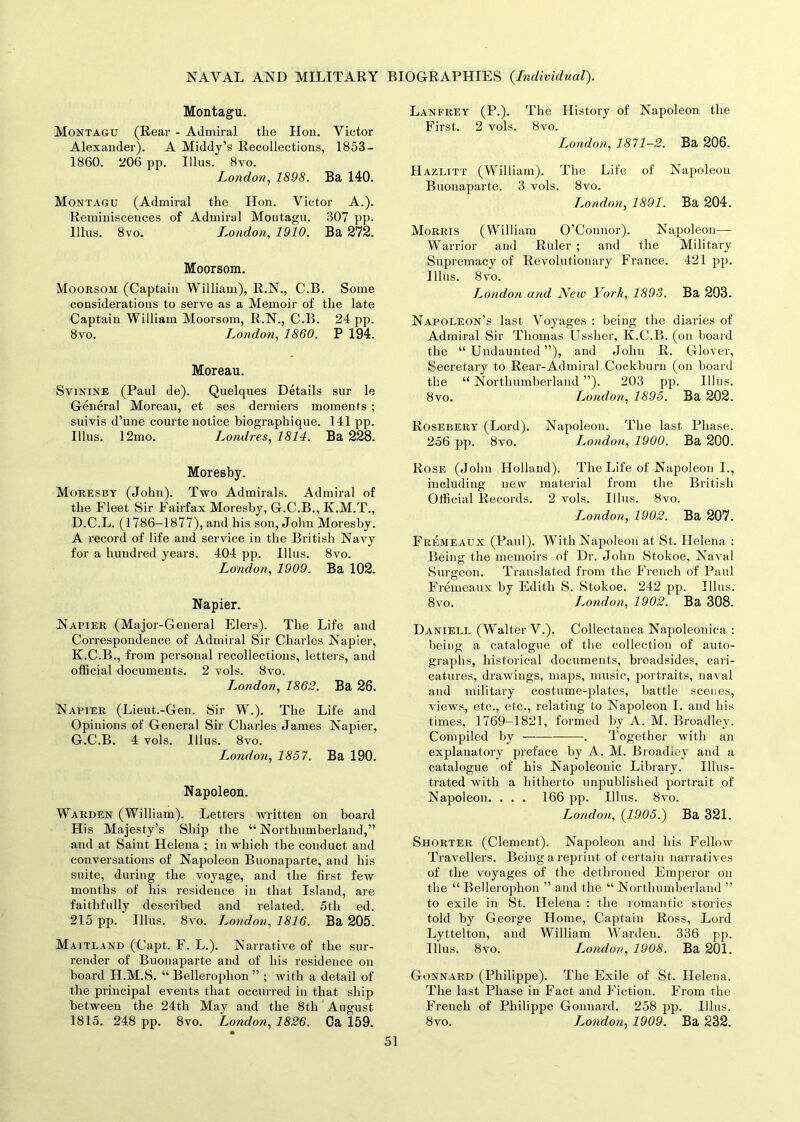 Montagu. Montagu (Rear - Admiral the Hon. Victor Alexander). A Middy’s Recollections, 1853- 1860. 206 pp. Illus. 8vo. London, 1898. Ba 140. Montagu (Admiral the Hon. Victor A.). Reminiscences of Admiral Montagu. 307 pp. Ulus. 8vo. London, 1910. Ba 272. Moorsom. Moorsom (Captain William), R.N., C.B. Some considerations to serve as a Memoir of the late Captain William Moorsom, R.N., C.B. 24 pp. 8vo. London, 1860. P 194. Moreau. Svinine (Paul de). Quelques Details sur le General Moreau, et ses derniers moments ; suivis d’une courte notice biographique. 141 pp. Illus. 12mo. Londres, 1814. Ba 228. Moresby. Moresby (John). Two Admirals. Admiral of the Fleet Sir Fairfax Moresby, G.C.B., K.M.T., D.C.L. (1786-1877), and his son, John Moresby. A record of life and service in the British Navy for a hundred years. 404 pp. Illus. 8vo. London, 1909. Ba 102. Napier. Napier (Major-General Elers). The Life and Correspondence of Admiral Sir Charles Napier, K.C.B., from personal recollections, letters, and official documents. 2 vols. 8vo. London, 1862. Ba 26. Napier (Lieut.-Gen. Sir W.). The Life and Opinions of General Sir Charles James Napier, G.C.B. 4 vols. Illus. 8vo. London, 1857. Ba 190. Napoleon. Warden (William). Letters written on board His Majesty’s Ship the “Northumberland,” and at Saint Helena ; in which the conduct and conversations of Napoleon Buonaparte, and his suite, during the voyage, and the first few months of his residence in that Island, are faithfully described and related. 5th ed. 215 pp. Illus. 8vo. London, 1816. Ba 205. Maitland (Capt. F. L.). Narrative of the sur- render of Buonaparte and of his residence on board H.M.S. “ Bellerophon ” ; with a detail of the principal events that occurred in that ship between the 24th May and the 8th August 1815. 248 pp. 8vo. London, 1826. Ca 159. • Lanfrey (P.). The History of Napoleon the First. 2 vols. 8vo. London, 1871-2. Ba 206. Hazlitt (William). The Life of Napoleon Buonaparte. 3 vols. 8vo. London, 1891. Ba 204. Morris (William O’Connor). Napoleon—- Warrior and Ruler ; and the Military Supremacy of Revolutionary France. 421 pp. Illus. 8vo. London and New York, 1893. Ba 203. Napoleon’s last Voyages : being the diaries of Admiral Sir Thomas Ussher, K.C.B. (on board the “Undaunted”), and John R. Glover, Secretary to Rear-Admiral Cockburn (on board the “ Northumberland ”). 203 pp. Illus. 8vo. London, 1895. Ba 202. Rosebery (Lord). Napoleon. The last Phase. 256 pp. 8vo. London, 1900. Ba 200. Rose (John Holland). The Life of Napoleon I., including new material from the British Official Records. 2 vols. Illus. 8vo. London, 1902. Ba 207. Fremeaux (Paul). With Napoleon at St. Helena : Being the memoirs of Dr. John Stokoe, Naval Surgeon. Translated from the French of Paul Fremeaux by Edith S. Stokoe. 242 pp. Illus. 8vo. London, 1902. Ba 308. Daniell (Walter V.). Collectanea Napoleonica : being a catalogue of the collection of auto- graphs, historical documents, broadsides, cari- catures, drawings, maps, music, portraits, naval and military costume-plates, battle scenes, views, etc., etc., relating to Napoleon I. and his times, 1769-1821, formed by A. M. Broadley. Compiled by . Together with an explanatory preface by A. M. Broadiey and a catalogue of his Napoleonic Library. Illus- trated with a hitherto unpublished portrait of Napoleon. ... 166 pp. Illus. 8vo. London, {1905.) Ba 321. Shorter (Clement). Napoleon and his Fellow Travellers. Being a reprint of certain narratives of the voyages of the dethroned Emperor on the “Bellerophon ” and the “ Northumberland ” to exile in St. Helena : the romantic stories told by George Home, Captain Ross, Lord Lyttelton, and William Warden. 336 pp. Illus. 8vo. London, 1908. Ba 201. Gonnard (Philippe). The Exile of St. Helena. The last Phase in Fact and Fiction. From the French of Philippe Gonnard. 258 pp. Illus. 8vo. London, 1909. Ba 232.