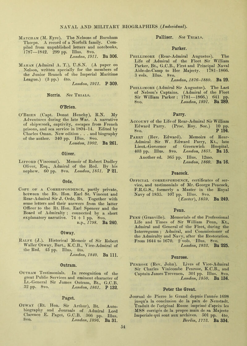 Matcham (M. Eyre). The Nelsons of Burnham Thorpe. A record of a Norfolk family. Com- piled from unpublished letters and notebooks, 1787—1842. 299 pp. Illus. 8vo. London, 1911. Ba 306. Mahan (Admiral A. T.), U.S.N. (A paper on Nelson, written specially for the members of the Junior Branch of the Imperial Maritime League.) (3 pp.) 4to. London, 1911. P 309. Norris. See Trials. O’Brien. O’Brien (Capt. Donat Henchy), R.N. My Adventures during the late War. A narrative of shipwreck, captivity, escapes from French prisons, and sea service in 1804—14. Edited by Charles Oman. New edition . . . and biography of the author. 340 pp. Illus. 8vo. London, 1902. Ba 261. Oliver. Lifford (Viscount). Memoir of Robert Dudley Oliver, Esq., Admiral of the Red. By his nephew. 60 pp. 8vo. London, 1851. P 21. Orde. Copy of a Correspondence, partly private, between the Rt. Hon. Earl St. Vincent and Rear-Admiral Sir J. Orde, Bt. Together with some letters and their answers from the latter Officer to the Rt. Hon. Earl Spencer and the Board of Admiralty ; connected by a short explanatory narrative. 74 + 1 pp. 8vo. n.p., 1798. Ba 240. Otway. Ralfe (J.). Historical Memoir of Sir Robert Waller Otway, Bart., K.C.B., Vice-Admiral of the Red. 43 pp. Illus. 4to. I^ondon, 1840. Ba 111. Outram. Outram Testimonials. In recognition of the great Public Services and eminent character of Lt.-General Sir James Outram, Bt., G.C.B. 32 pp. 8vo. London, 1861. P 132. Paget. Otway (Rt. Hon. Sir Arthur), Bt. Auto- biography and Journals of Admiral Lord Clarence E. Paget, G.C.B. 366 pp. Illus. 8vo, London, 1896. Ba 31. Palliser. See Trials. Parker. Phillimore (Rear-Admiral Augustus). The Life of Admiral of the Fleet Sir William Parker, Bt., G.C.B., First and Principal Naval Aide-de-Camp to Her Majesty. 1781-1866. 3 vols. Illus. 8vo. London, 1876-1880. Ba 29. Phillimore (Admiral Sir Augustus). The Last of Nelson’s Captains. (Admiral of the Fleet Sir William Parker : 1781—1866.) 641 pp. 8vo. London, 1891. Ba 289. Parry. Account of the Life of Rear-Admiral Sir William Edward Parry. (Proc. Rov. Soc.) 10 pp. 8 vo. ' P 194. Parry (Rev. Edward). Memoirs of Rear- Admiral Sir W. Edward Parry, Kt., late Lieut.-Governor of Greenwich Hospital. 403 pp. Illus. 8vo. London, 1857. Ba 15. Auother ed. 365 pp. Illus. 12mo. London, 1860. Ba 16. Peacock. Official correspondence, certificates of ser- vice, and testimonials of Mr. George Peacock, F.R.G.S., formerly a Master in the Royal Navy of 1835. 107 pp. Illus. 8vo. {Exeter), 1859. Ba 249. Penn. Penn (Granville). Memorials of the Professional Life and Times of Sir William Penn, Kt., Admiral and General of the Fleet, during the Interregnum ; Admiral, and Commissioner of the Admiralty and Navy, after the Restoration. From 1644 to 1670. 2 vols. Illus. 8vo. London, 1833. Ba 225. Penrose. Penrose (Rev. John). Lives of Vice-Admiral Sir Charles Vinicombe Penrose, K.C.B., and Captain James Trevenen, 301pp. Illus. 8vo. London, 1850. Ba 134. Peter the Great. Journal de Pierre le Grand depuis l’annee 1698 jusqu’a la conclusion de la paix de Neustadt. Traduit de l’original Russe imprime d’apres les MSS corriges de la propre main de sa Majeste Imperialequi sont aux archives. 501 pp. 4to. Berlin, 1773. Ba 334.