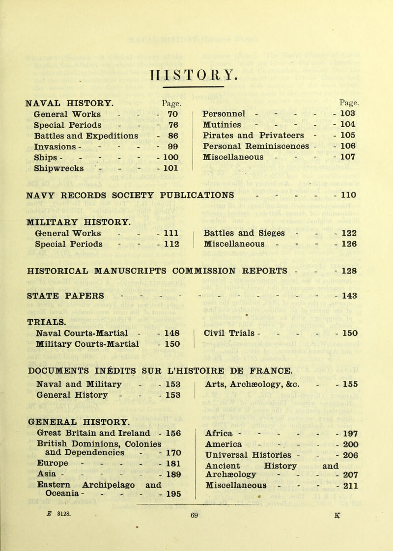 HISTORY NAVAL HISTORY. Page. General Works - 70 Special Periods - 76 Battles and Expeditions - 86 Invasions - - 99 Ships - - - - - - 100 Shipwrecks - - 101 Page, Personnel ----- 103 Mutinies - 104 Pirates and Privateers - - 105 Personal Reminiscences - - 106 Miscellaneous - 107 NAVY RECORDS SOCIETY PUBLICATIONS - - - - - 110 MILITARY HISTORY. General Works - - - 111 Battles and Sieges - - - 122 Special Periods - - - 112 Miscellaneous - 126 HISTORICAL MANUSCRIPTS COMMISSION REPORTS - - - 128 STATE PAPERS - 143 TRIALS. Naval Courts-Martial - - 148 Military Courts-Martial - 150 Civil Trials - - 150 DOCUMENTS INEDITS SUR L’HISTOIRE DE FRANCE. Naval and Military General History - 153 - 153 Arts, Archaeology, &c. - 155 GENERAL HISTORY. Great Britain and Ireland - 156 British Dominions, Colonies and Dependencies - - 170 Europe ----- 181 Asia ------ 189 Eastern Archipelago and Oceania- - - - 195 Africa - - - - America - - - Universal Histories - Ancient History Archaeology Miscellaneous - - 197 - 200 - 206 and - 207 - 211 E 3128.