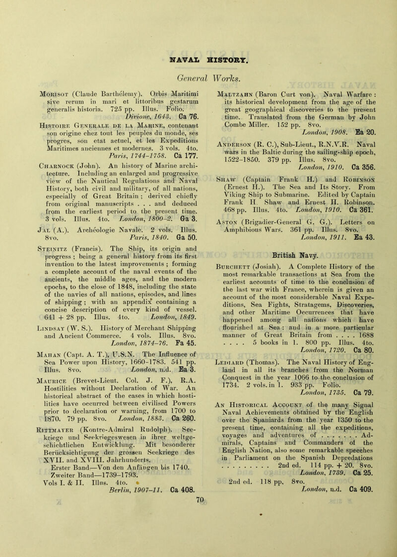 NAVAL HISTORY. General Works. Morisot (Claude Barthelemy), Orbis Maritimi sive rerum in mari et littoribus gestarum generalis bistoria. 725 pp. Jllus. Folio. Divione, 1643. Ca 76. Histoire Generale de la Marine, con tenant son origine chez tout les peuples du monde, ses progres, son etat actuel, et les Expeditions Maritimes anciennes et modernes. 3 vols. 4to. Paris, 1744-1758. Ca 177. Charnock (John). An history of Marine archi- tecture. Including an enlarged and progressive view of the Nautical Regulations and Naval History, both civil and military, of all nations, especially of Great Britain ; derived chiefly from original manuscripts . . . and deduced from the earliest period to the present time. 3 vols. Illus. 4to. London, 1800-2. Ga 3. Jal (A.). Archcologie Navale. 2 vols. Illus. 8vo. Paris, 1840. Ga 50. Steinitz (Francis). The Ship, its origin and progress ; being a general history from its first invention to the latest improvements ; forming a complete account of the naval events of the ancients, the middle ages, and the modern epochs, to the close of 1848, including the state of the navies of all nations, episodes, and lines of shipping ; with an appendix containing a concise description of every kind of vessel. 641 + 28 pp. Illus. 4to. London, 1849. Lindsay (W. S.). History of Merchant Shipping and Ancient Commerce. 4 vols. Illus. 8vo. London, 1874-76. Fa 45. Mahan (Capt. A. T.), U.S.N. The Influence of Sea Power upon History, 1660-1783. 541 pp. Illus. 8vo. London, n.d. Ea 3. Maurice (Brevet-Lieut. Col. J. F.), R.A. Hostilities without Declaration of War. An historical abstract of the cases in which hosti- lities have occurred between civilised Powers prior to declaration or warning, from 1700 to 1870. 79 pp. 8vo. London, 1883. Ca 260. Rittmayer (Kontre-Admiral Rudolph). See- kriege und Seekriegeswesen in ihrer weltge- schichtlichen Entvvicklung. Mit besonderer Beriicksichtigung der grossen Seekriege des XVII. and XVIII. Jahrhunderts. Erster Band:—Von den Anfangen bis 1740. Zweiter Band—1739-1793. Vols I. & II. Illus. 4to. • Berlin, 1907-11. Ca 408. 70 Maltzahn (Baron Curt von). Naval Warfare : its historical development from the age of the great geographical discoveries to the present time. Translated from the German by John Combe Miller. 152 pp. 8vo. London, 1908. Ea 20. Anderson (R. C.), Sub-Lieut., R.N.V.R. Naval wars in the Baltic during the sailing-ship epoch, 1522-1850. 379 pp. Illus. 8vo. London, 1910. Ca 356. Shaw (Captain Frank H.) and Robinson (Ernest H.). The Sea and Its Story. From Viking Ship to Submarine. Edited by Captain Frank H. Shaw and Ernest H. Robinson. 468 pp. Illus. 4to. London, 1910. Ca 361. Aston (Brigadier-General G. G.). Letters on Amphibious Wars. 361 pp. Illus. 8vo. London, 1911. Ea 43. British Navy. Burchett (Josiah). A Complete History of the most remarkable transactions at Sea from the earliest accounts of time to the conclusion of the last war with France, wherein is given an account of the most considerable Naval Expe- ditions, Sea Fights, Stratagems, Discoveries, and other Maritime Occurrences that have happened among all nations which have flourished at Sea: and in a more particular manner of Great Britain from .... 1688 .... 5 books in 1. 800 pp. Illus. 4to. London, 1720. Ca 80. Lediard (Thomas). The Naval History of Eng- land in all its branches from the Norman Conquest in the year 1066 to the conclusion of 1734. 2 vols. in 1. 933 pp. Folio. London, 1735. Ca 79. An Historical Account of the many Signal Naval Achievements obtained by the English over the Spaniards from the year 1350 to the present time, containing all the expeditions, voyages and adventures of Ad- mirals, Captains and Commanders of the English Nation, also some remarkable speeches in Parliament on the Spanish Depredations 2nd ed. 114 pp. + 20. 8vo. London, 1739. Ca 25. 2nd ed. 118 pp, 8vo. London, n.d, Ca 409.
