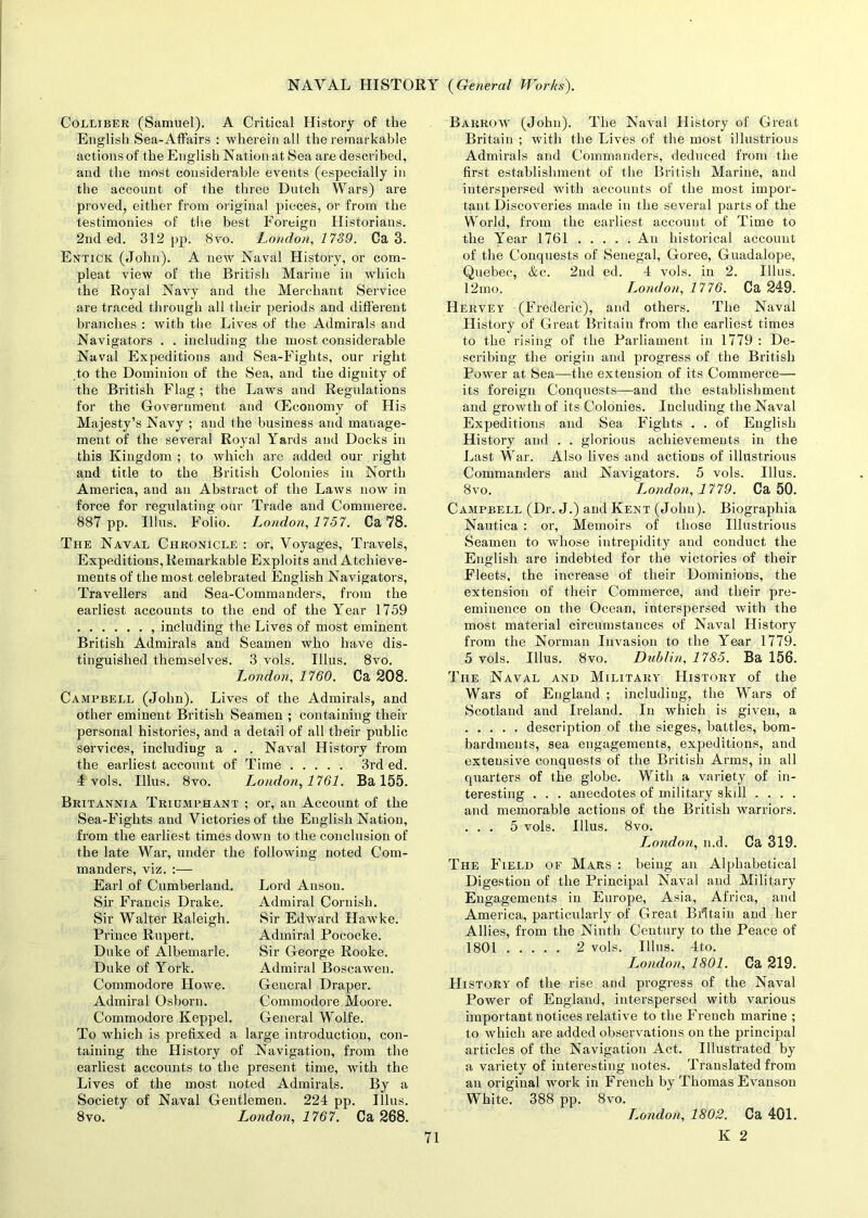 Colliber (Samuel). A Critical History of the English Sea-Affairs : wherein all the remarkable actions of the English Nation at Sea are described, and the most considerable events (especially in the account of the three Dutch Wars) are proved, either from original pieces, or from the testimonies of the best Foreign Historians. 2nd ed. 312 pp. 8vo. London, 1739. Ca 3. Entick (John). A new Naval History, or com- pleat view of the British Marine in which the Royal Navy and the Merchant Service are traced through all their periods and different branches : with the Lives of the Admirals and Navigators . . including the most considerable Naval Expeditions and Sea-Fights, our right to the Dominion of the Sea, and the dignity of the British Flag ; the Laws and Regulations for the Government and G^conomy of His Majesty’s Navy ; and the business and manage- ment of the several Royal Yards and Docks in this Kingdom ; to which are added our right and title to the British Colonies in North America, and an Abstract of the Laws now in force for regulating our Trade and Commerce. 887 pp. Illus. Folio. L,ondon, 1757. Ca 78. The Naval Chronicle : or, Voyages, Travels, Expeditions,Remarkable Exploits and Atchieve- ments of the most celebrated English Navigators, Travellers and Sea-Commanders, from the earliest accounts to the end of the Year 1759 , including the Lives of most eminent British Admirals and Seamen who have dis- tinguished themselves. 3 vols. Illus. 8vo. London, 1760. Ca 208. Campbell (John). Lives of the Admirals, and other eminent British Seamen ; containing their personal histories, and a detail of all their public services, including a . . Naval History from the earliest account of Time 3rd ed. 4 vols. Illus. 8vo. London, 1761. Ba 155. Britannia Triumphant ; or, an Account of the Sea-Fights and Victories of the English Nation, from the earliest times down to the conclusion of the late War, under the following noted Com- manders, viz. :— Earl of Cumberland. Sir Francis Drake. Sir Walter Raleigh. Prince Rupert. Duke of Albemarle. Duke of York. Commodore Howe. Admiral Osborn. Commodore Keppel. To which is prefixed a Lord Anson. Admiral Cornish. Sir Edward Hawke. Admiral Pococke. Sir George Rooke. Admiral Boscawen. General Draper. Commodore Moore. General Wolfe, large introduction, con- taining the History of Navigation, from the earliest accounts to the present time, with the Lives of the most noted Admirals. By a Society of Naval Gentlemen. 224 pp. Illus. 8vo. London, 1767. Ca 268. Barrow (John). The Naval History of Great Britain ; with the Lives of the most illustrious Admirals and Commanders, deduced from the first establishment of the British Marine, and interspersed with accounts of the most impor- tant Discoveries made in the several parts of the World, from the earliest account of Time to the Year 1761 An historical account of the Conquests of Senegal, Goree, Guadalope, Quebec, &c. 2nd ed. 4 vols. in 2. Illus. 12mo. London, 1776. Ca 249. Hervey (Frederic), and others. The Naval History of Great Britain from the earliest times to the rising of the Parliament in 1779 : De- scribing the origin and progress of the British Power at Sea—the extension of its Commerce— its foreign Conquests—and the establishment and growth of its Colonies. Including the Naval Expeditions and Sea Fights . . of English History and . . glorious achievements in the Last War. Also lives and actions of illustrious Commanders and Navigators. 5 vols. Illus. 8vo. L^ondon, 1779. Ca 50. Campbell (Dr. J.) and Kent (John). Biographia Nautica : or, Memoirs of those Illustrious Seamen to whose intrepidity and conduct the English are indebted for the victories of their Fleets, the increase of their Dominions, the extension of their Commerce, and their pre- eminence on the Ocean, interspersed with the most material circumstances of Naval History from the Norman Invasion to the Year 1779. 5 vols. Illus. 8vo. Dublin, 1785. Ba 156. The Naval and Military History of the Wars of England ; including, the Wars of Scotland and Ireland. In which is given, a description of the sieges, battles, bom- bardments, sea engagements, expeditions, and extensive conquests of the British Arms, in all quarters of the globe. With a variety of in- teresting . . . anecdotes of military skill .... and memorable actions of the British warriors. ... 5 vols. Illus. 8vo. L^ondon, n.d. Ca 319. The Field of Mars : being an Alphabetical Digestion of the Principal Naval and Military Engagements in Europe, Asia, Africa, and America, particularly of Great Britain and her Allies, from the Ninth Century to the Peace of 1801 2 vols. Illus. 4to. Tendon, 1801. Ca 219. History of the rise and progress of the Naval Power of England, interspersed with various important notices relative to the French marine ; to which are added observations on the principal articles of the Navigation Act. Illustrated by a variety of interesting notes. Translated from an original work in French by Thomas Evanson White. 388 pp. 8vo. L.ondon, 1802. Ca 401.
