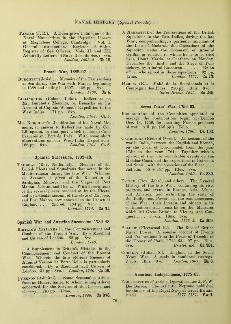 Tanner (J. R.). A Descriptive Catalogue of the Naval Manuscripts in the Pepysian Library at Magdalene College, Cambridge. Vol. I. General Introduction. Register of Ships. Register of Sea Officers. Vols. II. and III. Admiralty Letters, (Navy Records Soc.) Bvo. London, 1903-9. Cb 19. French War, 1688-97. Burchett (Josiali). Memoirs of the Transactions at Sea during the War with France, beginning in 1688 and ending in 1697. 408 pp. 8vo. London, 1703. Ca 4. Lillingston (Colonel Luke). Reflections on Mr. Burchet’s Memoirs, or, Remarks ou his Account of Captain Wilmot’s Expedition to the West Indies. 171 pp. 8vo. London, 1704. Ca 5. Mr. Burchett’s Justification of his Naval Me- moirs, in answer to Reflections made by Col. Lillingston, on that part which relates to Cape Francois and Port de Paix. With some short observations on our West-India Expeditions. 166 pp. 8vo. London, 1704. Ca 6. Spanish Succession, 1702-13. Taubman (Rev. Nathaniel). Memoirs of the British Fleets and Squadrons that acted in the Mediterranean during the late War. Wherein an Account is given of the Reduction of Sardignia, Minorca, and the Sieges of Port Mahon, Alicant, and Denia. With descriptions of the several places touched at by the Fleets, and a particular account of the state of Minorca, and Port Mahon, now annexed to the Crown of England . . . 2nd ed. 194 pp. 8vo. London, 1714. Ca 31. Spanish War and Austrian Succession, 1739-48. Britain’s Mistakes in the Commencement and Conduct of the Present War. By a Merchant and Citizen of London. 62 pp. 8vo. London, 1740. A Supplement to Britain’s Mistakes in the Commencement and Conduct of the Present War. Wherein the late glorious Success of Admiral Vernon at Porto Bello is particularly considered. By a Merchant and Citizen of London. 31 pp. 8vo. London, 1740. Ca 36. [Vernon (Admiral).] Some Seasonable Advice from an Honest Sailor, to whom it might have concerned, for the Service of the C n and C y. 170 pp. 12mo. London, 1746. Ca 378. A Narrative of the Transactions of the British Squadrons in the East Indies, during the late War ; comprehending, a particular Account of the Loss of Madaras, the Operations of the Squadron under the Command of Admiral Griffin, in relation to which he is to be tried by a Court Martial at Chatham on Monday, December the third ; and the Siege of Pon- tichery, by Admiral Boscaweu By an officer who served in those squadrons. 82 pp. 12mo. London, 1751. Ca 13. Herpin (E.). Mahe de la Bourdonnais et la Compagnie des Indes. 256 pp. Illus. 8vo. Saint-Brieuc, 1905. Ba 245. Seven Years’ War, 1756-63. Proceedings of the Committee appointed to manage the contributions begun at • London Dec. 18, 1759, for cloathing French prisoners of war. xiii. pp. (56 pp.) Folio. London, 1760. Da 132. Cambridge (Richard Owen). An account of the war in India, between the English and French, on the Coast of Coromandel, from the year 1750 to the year 1761. Together with a relation of the late remarkable events on the Malabar Coast, and the expeditions to Golconda and Surat; with the operations of the Fleet . . . 2nd edn. 56 + 357 pp. Illus. 8vo. London, 1762. Ca 339. Entick (Rev. John), and others. The General History of the late War : containing its rise, progress, and events in Europe, Asia, Africa, and America, and exhibiting the state of the Belligerent Powers at the commencement of the War ; their interest and objects in its continuation ; and remarks on the Measures which led Great Britain to Victory and Con- quest ... 5 vols. Illus. 8vo. London, 1763-5. Ca 209. Pellew (Fleetwood II.). The Rise of British Naval Power. A concise account of Events and Transactions from the Peace of Utrecht to the Treaty of Paris, 1713-63. 97 pp. Illus. 8vo. Bristol, n.d. Ca 281. Corbett (Julian S.). England iu the Seven Years’ War. A study iu combined strategy. 2 vols. Illus. 8vo. I.ondon, 1907. Ea 6. American Independence, 1775-83. For sketches of various Operations, see J. F. W. Des Barres. The Atlantic Neptune published for the use of the Royal Navy of Great Britain. 2 vols. 1777-1781. Vw 1.