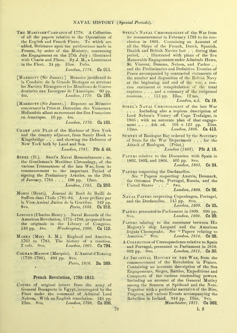 The Maritime Campaign of 1778. A Collection of all the papers relative to the Operations of the English and French Fleets. To which are added, Strictures upon the publications made in France, by order of the Ministry, concerning the Engagement on tho 27th July ; illustrated with Charts and Plans. By J. M., a Lieutenant in the Fleet. 24 pp. Illus. Folio. London, 1778. Ca Oil. [Marriott (Sir James).] Memoire justificatif de la Conduite de la Grande Bretagne en arretant les Navires Etrangers et les Munitions de Guerre destinees aux Insurgens de l’Amerique. 60 pp. 4to. London, 1779. Ca 182. [Marriott (Sir James).] Reponse au Memoire coinjernant la Prise et Detention des Vaisseaux Hollaiulois allant oil revenant des lies Framjoises en Amerique. 10 pp. 4 to. London, 1779. Ca 183. Chart and Plan of the Harbour of New York and the country adjacent, from Sandy Hook to Kingsbridge . . . and showing the Defences of New York both by Land and Sea. London, 1781. Pfo A 48. Steel (D.). Steel’s Naval Remembrancer : or, the Gentleman’s Maritime Chronology, of the various Transactions of the late War, from its commencement to the important Period of signing the Preliminary Articles, on the 20th of January, 1783 . . . 106 pp. 12mo. London, 1785. Ca 250. Moris (Henri). Journal de Bord du Bailli de Suffren dans lTnde 1781-84. Avec preface par le Vice-Amiral Jurien de la Graviere. 349 pp. 8vo. Paris, 1888. Ca 216. Lincoln (Charles Henry). Naval Records of the American Revolution, 1775-1788, prepared from the originals in the Library of Congress. 549 pp. 4to. Washington, 1906. Ca 115. Marks (Mary A. M.). England and America, 1763 to 1783. The history of a reaction. 2 vols. 8vo. London, 1907. Cx 794. Calman-Maison (Marquis). L’Amiral d’Estaing (1729-1794). 494 pp. 8vo. Paris, 1910. Ba 269. French Revolution, 1793-1815. Copies of original letters from the army of General Bonaparte in Egypt, intercepted by the Fleet under the command of Admiral Lord Nelson. With an English translation. 248 pp. Illus, 8vo, London, 1798, Ca 396. Steel’s Naval Chronologist of the War from its commencement in February 1793 to its con- clusion in 1801. Containing an Account of all the Ships of the French, Dutch, Spanish, Danish and British Navies lost . . during that period, . . illustrated with plans of the five Memorable Engagements under Admirals Howe, St. Vincent, Duncan, Nelson, and Parker . . and the Preliminaries and Definitive Treaties of Peace accompanied by contrasted statements of the number and disposition of the British Navy at the beginning and end of the war, a con- cise statement or recapitulation of the total captures . . . and a summary of the reciprocal cessions. . . 113 pp. Illus. 12 mo. L,ondon, n.d. Ca 19. Steel’s Naval Chronologist of the late War . . . Including also a copious description of Lord Nelson’s Victory oft' Cape Trafalgar, in 1805 ; with an accurate plan of that engage- ment . . . 4th ed. 104 + 123 pp. Illus. 12mo. I^ondon, 1806. Ca 413. Survey of Boulogne Bay ordered by the Secretary of State for the War Department . . . for the Attack of Boulogne. (Print.) London {1805). Pfo A 18. Papers relative to the Discussion with Spain in 1802, 1803, and 1804. 405 pp. 8vo. London, 1805. Ce 24. Papers respecting the Dardanelles. See “ Papers respecting Austria, Denmark, the Ottoman Porte, Portugal, Russia, and the United States . . .” 8vo. London, 1808. Ce 26. Naval Papers respecting Copenhagen, Portugal, and the Dardanelles. 145 pp. 8vo. L,ondon, 1809. Ce 25. Papers presented to Parliament in 1809. 999 pp. 8vo. London, 1809. Ce 29. Papers relating to the encounter between His Majesty’s ship Leopard and the American frigate Chesapeake. See “ Papers relating to America.” 8vo. London, 1810. Ce 28. A Collection of Correspondence relative to Spain and Portugal, presented to Parliament in 1810, 892 pp. 8vo. London, 1811. Ce 30. An Impartial History of the War, from the commencement of the Revolution in France. Containing an accurate description of the Sea Engagements, Sieges, Battles, Expeditions and Conquests of the various contending powers. Including an account of the General Mutiny among the Seamen at Spithead and the Nore. Together with a particular narrative of the Rise, Progress, and various Events accompanying the Rebellion in Ireland. 844 pp. Illus. 8vo. Manchester, 1811. Ca 362.