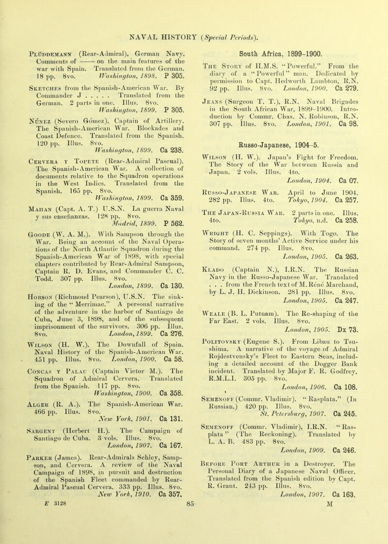Fluddemann (Rear-Admiral), German Navy. Comments of on the main features of the war with Spain. Translated from the German. 18 pp. 8vo. Washington, 1898. P 305. Sketches from the Spanish-American War. By Commander J Translated from the German. 2 parts in one. Illus. 8vo. Washington, 1899. P 305. NtInez (Severo Gomez), Captain of Artillery. The Spanisli-American War. Blockades and Coast Defence. Translated from the Spanish. 120 pp. lllus. 8vo. Washington, 1899. Ca 238. Cervera y Topete (Rear-Admiral Pascual). The Spanisli-American War. A collection of documents relative to the Squadron operations in the West Indies. Translated from the Spanish. 165 pp. 8vo. Washington, 1899. Ca 359. Mahan (Capt. A. T.) U.S.N. La guerra Naval y sus ensenanzas. 128 pp. 8vo. Madrid, 1899. P 562. Goode (W. A. M.). With Sampson through the War. Being an account of the Naval Opera- tions of the North Atlantic Squadron during the Spanish-American War of 1898, with special chapters contributed by Rear-Admiral Sampson, Captain R. D. Evans, and Commander C. C. Todd. 307 pp. Illus. 8vo. London, 1899. Ca 130. Hobson (Richmond Pearson), U.S.N. The sink- ing of the “ Merrimac.” A personal narrative of the adventure in the harbor of Santiago de Cuba, June 3, 1898, and of the subsequent imprisonment of the survivors. 306 pp. Illus. 8vo. London, 1899. Ca 276. Wilson (H. W.). The Downfall of Spain. Naval History of the Spanish-American War. 451 pp. Illus. 8vo. London, 1900. Ca 58. Concas y Palau (Captain Victor M.). The Squadron of Admiral Cervera. Translated from the Spanish. 117 pp. 8vo. Washington, 1900. Ca 358. Alger (R. A.). The Spanish-American War. 466 pp. Illus. 8vo. Neiv York, 1901. Ca 131. Sargent (Herbert H.). The Campaign of Santiago de Cuba. 3 vols. Illus. 8vo. London, 1907. Ca 167. Parker (James). Rear-Admirals Schley, Samp- son, and Cervera. A review of the Naval Campaign of 1898, in pursuit and destruction of the Spanish Fleet commanded by Rear- Admiral Pascual Cervera. 333 pp. Illus. 8vo. Nero York, 1910. Ca 357. South Africa, 1899-1900. The Story of H.M.S. “Powerful.” From the diary of a “ Powerful ” man. Dedicated by permission to Capt. Iledworth Lambton, R.N. 92 pp. Illus. 8vo. London, 1900. Ca 279. Jeans (Surgeon T. T.), R.N. Naval Brigades in the South African War, 1899-1900. Intro- duction by Commr. Chas. N. Robinson, R.N. 307 pp. Illus. 8vo. London, 1901. Ca 98. Russo-Japanese, 1904-5. Wilson (H. W.). Japan’s Fight for Freedom. The Story of the War between Russia and Japan. 2 vols. Illus. 4to. London, 1904. Ca 07. Russo-Japanese War. April to June 1904. 282 pp. Illus. 4to. Tokyo, 1904. Ca 257. The Japan-Russia War. 2 parts in one. Illus. 4to. Tokyo, n.d. Ca 258. Wright (FI. C. Seppings). With Togo. The Story of seven months’ Active Service under his command. 274 pp. Illus. 8vo. London, 1905. Ca 263. Klado (Captain N.), I.R.N. The Russian Navy in the Russo-Japanese War. Translated . . . from the French text of M. Rene Marchand, by L. J. II. Dickinson. 281 pp. Illus. 8vo. London, 1905. Ca 247. Weale (B. L. Putnam). The Re-shaping of the Far East. 2 vols. Illus. 8vo. London, 1905. Dx 73. Politovsky (Eugene S.). From Libau to Tsu- shima. A narrative of the voyage of Admiral Rojdestvensky’s Fleet to Eastern Seas, includ- ing a detailed account of the Dogger Bank incident. Translated by Major F. R. Godfrey, R.M.L.I. 305 pp. 8vo. London, 1906. Ca 108. % Semenoff (Commr. Vladimir). “ Rasplata.” (In Russian.) 420 pp. Illus. 8vo. St. Petersburg, 1907. Ca 245. Semenoff (Commr. Vladimir), I.R.N. “ Ras- plata ” (The Reckoning). Translated by L. A. B. 483 pp. 8vo. London, 1909. Ca 246. Before Port Arthur in a Destroyer. The Personal Diary of a Japanese Naval Officer. Translated from the Spanish edition by Capt. R. Grant. 243 pp. Illus. 8vo. London, 1907. Ca 163.