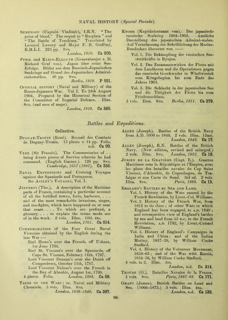 Semenoff (Captain Vladimir), I.R.N. “ The price of blood.” The sequel to “ Rasplata ” and “The Battle of Tsushima.” Translated by Leonard Lewery aud Major F. R. Godfrey, R.M.L.I. 223 pp. 8vo. London, 1910. Ca 300. Pfeii. und Klein-Ellguth (Generalmajor z. D. Richard Graf von). Japan fiber seine See- Erfolge. Bilder aus dem Russisch-Japanischen Seekriege auf Grand des Japauischen Admiral- stabswerkes. 46 pp. 8vo. Berlin, 1910. P 221. Official history (Naval and Military) of the Russo-Japanese War. Vol. I. To 24th August 1904. Prepared by the Historical Section of the Committee of Imperial Defence. Illus. 8vo. (and case of maps). London, 1910. Ca 360. Knorr (Kapitanleutnant von). Der japanisch- russische Seekrieg 1904-1905. Amtliche Darstellung des japanischen Admiral-stabes. Auf Veranlassung der Schriftleitung der Marine- Rundschau libersetzt von Vol. 1. Die Bekampfung der russischen See- streitkrafte in Ryojun. Vol. 2. Das Zusammenwirken der Flotte mit dem Landheere und die Operationen gegen das russische Geschwader in Wladiwostok vom Kriegsbeginn bis zum Ende des Jahres 1904. Vol. 3. Die Schlacht in der japanischen See und die Tiitigkeit der Flotte bis zum Friedensschluss. 3 vols. Illus. 8vo. Berlin, 1911. Ca 379. Battles and Expeditions. Collective. Duguay-Trouin (Rene). Rcijueil des Combats de Duguay-Trouin. 15 plates + 14 pp. Folio. n.d. Ca 02. Veue (Sir Francis). The Commentaries of . . being divers pieces of Service wherein he had command. (English Garner.) 126 pp. 8vo. Cambridge, 1657 (1903). Cx 356. Naval Expeditions aud Cruising Voyages against the Spaniards and Portuguese. See Astley’s Voyages, Vol. I. Jefferys (Tho.). A description of the Maritime parts of France, containing a particular account of all the fortified towns, forts, harbours, . . . and of the most remarkable invasions, sieges, and sea-fights, which have happened on or near that coast. . . . To which are prefixed, a glossary ... to explain the terms made use of in the work. 2 vols. Illus. Obi. 4to. London, 1761. Ca 014. Commemoration of the Four Great Naval Victories obtained by the English during the late W ar :— Earl Howe’s over the French, off Ushant, 1st June 1794. Earl St. Vincent’s over the Spaniards, off Cape St. Vincent, February 14th, 1797. Lord Viscount Duncan’s over the Dutch off Camperdown, October 11th, 1797. Lord Viscount Nelson’s over the French in the Bay of Aboukir, August 1st, 1798. 4 plates. Folio. London, 1803. Ca 08. Tales of the Wars ; or, Naval and Military Chronicle. 5 vols. Illus. 8vo. London, 1836-1840. Ca 397. Allen (Joseph). Battles of the British Navy from A.D. 1000 to 1840. 2 vols. Illus. 12mo. London, 1842. Ca 17. Allen (Joseph), R.N. Battles of the British Navy. (New edition, revised and enlarged.) 2 vols. Illus. 8vo. London, 1852. Ca 18. Jurien de la Graviere (Capt. E.). Guerres Maritimes sous la Repaidique et l’Empire, avee les plans des batailles navales du Cap Saint Vincent, d’Aboukir, de Copenbague, de Tra- falgar et une Carte du Sund. 3rd ed. 2 vols. Illus. 8 vo. Paris, 1860. Ca 15. England’s Battles by Sea and Land. Vol. 1. History of the Wars caused by the French Revolution, by Lieut.-Col. Williams. Vol. 2. History of the French War, from 1812 to its close ; of other Wars in which England has been engaged, to a.d. 1840 ; and retrospective view of England’s battles by sea and land from 55 b.c. to the French Revolution, a.d. 1792, by Lieut.-Colonel Williams. Vol. 3. History of England’s Campaigns in India and China ; and of the Indian Mutiny, 1857-59, by William Cooke Stafford. Vol. 4. History of the Volunteer Movement, 1858-63 ; and of the War with Russia, 1854-56, by William Cooke Stafford. 4 vols. in 2. Illus. 4to. Lojidon, n.d. Ca 314. Troude (O.). Batailles .Navales de la France. 4 vols. 8vo. Paris, 1867-68. Ca 171. Grant (James). British Battles on Land and Sea. (1066-1875.) 3 vols. Illus. 4to. London, n.d. Ca 132.