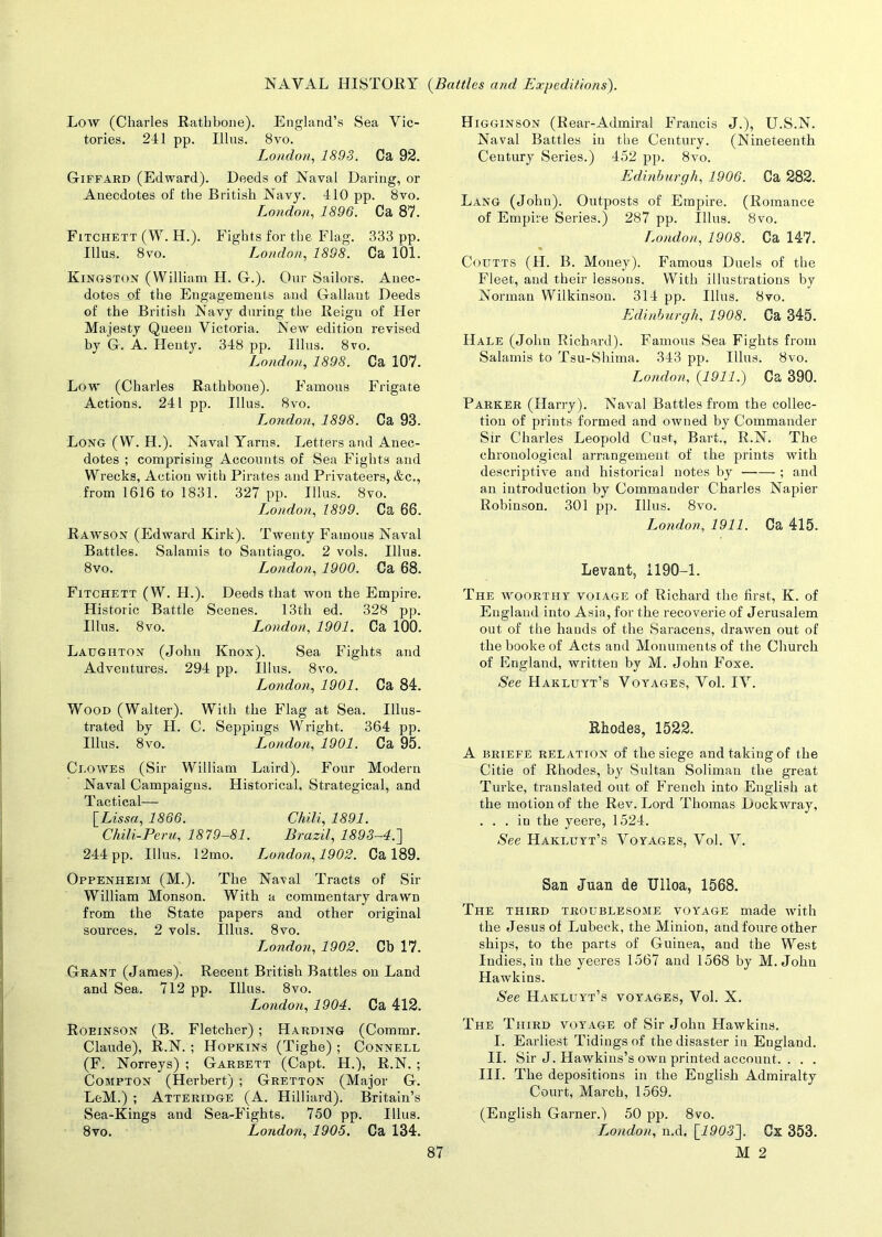 Low (Charles Rathbone). England’s Sea Vic- tories. 241 pp. Illns. 8 vo. London, 1893. Ca 92. Giffard (Edward). Deeds of Naval Daring, or Anecdotes of the British Navy. 410 pp. 8vo. London, 1896. Ca 87. Fitchett (W. H.). Fights for the Flag. 333 pp. Illus. 8 vo. London, 1898. Ca 101. Kingston (William H. G.). Our Sailors. Anec- dotes of the Engagements and Gallant Deeds of the British Navy during the Reign of Her Majesty Queen Victoria. New edition revised by G. A. Henty. 348 pp. Illus. 8vo. London, 1898. Ca 107. Low (Charles Rathbone). Famous Frigate Actions. 241 pp. Illus. 8vo. London, 1898. Ca 93. Long (W. H.). Naval Yarns. Letters and Anec- dotes ; comprising Accounts of Sea Fights and Wrecks, Action with Pirates and Privateers, &c., from 1616 to 1831. 327 pp. Illus. 8vo. London, 1899. Ca 66. Rawson (Edward Kirk). Twenty Famous Naval Battles. Salamis to Santiago. 2 vols. Illus. 8vo. London, 1900. Ca 68. Fitchett (W. H.). Deeds that won the Empire. Historic Battle Scenes. 13th ed. 328 pp. Illus. 8vo. London, 1901. Ca 100. Laughton (John Knox). Sea Fights and Adventures. 294 pp. Illus. 8vo. London, 1901. Ca 84. Wood (Walter). With the Flag at Sea. Illus- trated by H. C. Seppings Wright. 364 pp. Illus. 8vo. London, 1901. Ca 95. Clowes (Sir William Laird). Four Modern Naval Campaigns. Historical, Strategical, and Tactical— [.Lissa, 1866. Chili, 1891. Chili-Peru, 1879-81. Brazil, 1893—4.'] 244 pp. Illus. 12mo. L^ondon, 1902. Ca 189. Oppenheim (M.). The Naval Tracts of Sir William Monson. With a commentary drawn from the State papers and other original sources. 2 vols. Illus. 8vo. L^ondon, 1902. Cb 17. Grant (James). Recent British Battles on Land and Sea. 712 pp. Illus. 8vo. London, 1904. Ca 412. Roeinson (B. Fletcher) ; Harding (Commr. Claude), R.N. ; Hopkins (Tighe); Connell (F. Norreys) ; Garbett (Capt. H.), R.N. ; Compton (Herbert) ; Gretton (Major G. LeM.) ; Atteridge (A. Hilliard). Britain’s Sea-Kings and Sea-Fights. 750 pp. Illus. 8vo. London, 1905. Ca 134. Higginson (Rear-Admiral Francis J.), U.S.N. Naval Battles iu the Century. (Nineteenth Century Series.) 452 pp. 8vo. Edinburgh, 1906. Ca 282. Lang (John). Outposts of Empire. (Romance of Empire Series.) 287 pp. Illus. 8vo. London, 1908. Ca 147. Coutts (H. B. Money). Famous Duels of the Fleet, and their lessons. With illustrations by Norman Wilkinson. 314 pp. Illus. 8vo. Edinburgh, 1908. Ca 345. Hale (John Richard). Famous Sea Fights from Salamis to Tsu-Shima. 343 pp. Illus. 8vo. London, (1911.) Ca 390. Parker (Harry). Naval Battles from the collec- tion of prints formed and owned by Commander Sir Charles Leopold Cust, Bart., R.N. The chronological arrangement of the prints with descriptive and historical notes by ; and an introduction by Commander Charles Napier Robinson. 301 pp. Illus. 8vo. London, 1911. Ca 415. Levant, 1190-1. The woorthy voiage of Richard the first, K. of England into Asia, for the recoverie of Jerusalem out of the hauds of the Saracens, drawen out of the booke of Acts and Monuments of the Church of England, written by M. John Foxe. See Hakluyt’s Voyages, Vol. IV. Rhodes, 1522. A briefe relation of the siege and taking of the Citie of Rhodes, by Sultan Soliman the great Turke, translated out of French into English at the motion of the Rev. Lord Thomas Dockwray, ... in the yeere, 1524. See Hakluyt’s Voyages, Vol. V. San Juan de Ulloa, 1568. The third troublesome voyage made with the Jesus of Lubeek, the Minion, and foure other ships, to the parts of Guinea, and the West Indies, in the yeeres 1567 and 1568 by M. John Hawkins. See Hakluyt’s voyages, Vol. X. The Third voyage of Sir John Hawkins. I. Earliest Tidings of the disaster in England. II. Sir J. Hawkins’s own printed account. . . . III. The depositions in the English Admiralty Court, March, 1569. (English Garner.) 50 pp. 8vo. London, n.d. \_1903]. Cx 353.