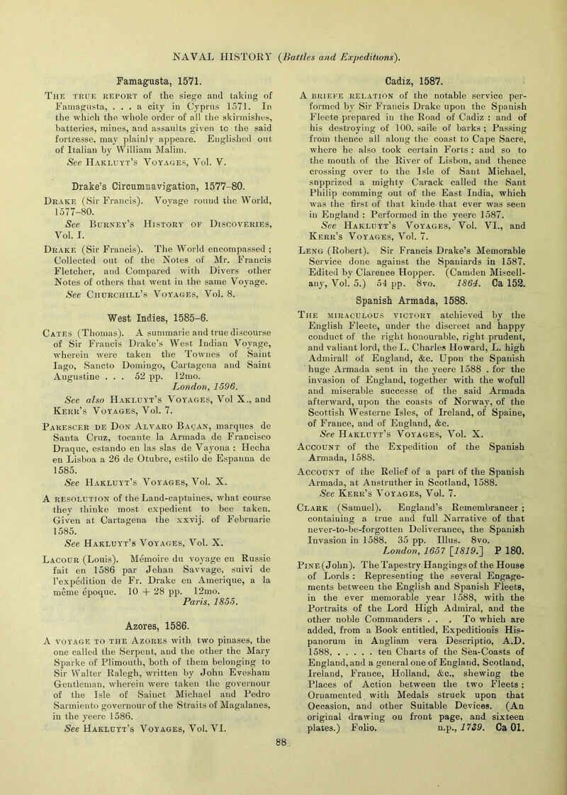 Famagusta, 1571. The true report of the siege and taking of Famagusta, ... a city in Cyprus 1571. In the which the whole order of all the skirmishes, batteries, mines, and assaults given to the said fortresse, may plainly appeare. Englished out of Italian by William Malim. See Hakluyt’s Voyages, Vol. V. Drake’s Circumnavigation, 1577-80. Drake (Sir Francis). Voyage round the World, 1577-80. See Burney’s History of Discoveries, Vol. I. Drake (Sir Francis). The World encompassed ; Collected out of the Notes of Mr. Francis Fletcher, and Compared with Divers other Notes of others that went in the same Voyage. See Churchill’s Voyages, Vol. 8. West Indies, 1585-6. Cates (Thomas). A summarie and true discourse of Sir Francis Drake’s West Indian Voyage, wherein were taken the Townes of Saint Iago, Sancto Domingo, Cartagena and Saint Augustine ... 52 pp. 12mo. London, 1596. See also Hakluyt’s Voyages, Vol X., and Kerr’s Voyages, Vol. 7. Pakescer de Don Alvaro Ba^an, marques de Santa Cruz, tocante la Armada de Francisco Draque, estando eu las slas de Vayona : Hecha en Lisboa a 26 de Otubre, estilo de Espanna de 1585. See Hakluyt’s Voyages, Vol. X. A resolution of the Land-captaines, what course they thinke most expedient to bee taken. Given at Cartagena the xxvij. of Februarie 1585. See Hakluyt’s Voyages, Vol. X. Lacour (Louis). Memoire du voyage en Russie fait en 1586 par Jehau Savvage, suivi de 1’expedition de Fr. Drake eu Amerique, a la meme epoque. 10 + 28 pp. 12mo. Paris, 1855. Azores, 1586. A voyage to the Azores with two pinases, the one called the Serpent, and the other the Mary Sparke of Plimouth, both of them belonging to Sir Walter Ralegh, written by John Evesham Gentleman, wherein were taken the governour of the Isle of Sainct Michael and Pedro Sarmiento governour of the Straits of Magalanes, in the yeere 1586. See Hakluyt’s Voyages, Vol. VI. Cadiz, 1587. A briefe relation of the notable service per- formed by Sir Francis Drake upon the Spanish Fleete prepared in the Road of Cadiz : and of his destroying of 100. saile of barks ; Passing from thence all along the coast to Cape Sacre, where he also took certain Forts : and so to the mouth of the River of Lisbon, and thence crossing over to the Isle of Sant Michael, snpprized a mighty Carack called the Sant Philip comming out of the East India, which was the first of that kimle' that ever was seen in England : Performed in the yeere 1587. See Hakluyt’s Voyages, Vol. VI., and Kerr’s Voyages, Vol. 7. Leng (Robert). Sir Francis Drake’s Memorable Service done agaiust the Spaniards in 1587. Edited by Clarence Hopper. (Camden Miscell- any, Vol. 5.) 54 pp. 8vo. 1864. Ca 152. Spanish Armada, 1588. The miraculous victory atchieved by the English Fleete, under the discreet and happy conduct of the right honourable, right prudent, and valiant lord, the L. Charles Howard, L. high Admiral! of England, &c. Upon the Spanish huge Armada sent iu the yeere 1588 . for the invasion of England, together with the wofull and miserable successe of the said Armada afterward, upon the coasts of Norway, of the Scottish Westerne Isles, of Ireland, of Spaine, of France, and of England, &c. See Hakluyt’s Voyages, Vol. X. Account of the Expedition of the Spanish Armada, 1588. Account of the Relief of a part of the Spanish Armada, at Austruther in Scotland, 1588. See Kerr’s Voyages, Vol. 7. Clark (Samuel). England’s Remembrancer ; containing a true and full Narrative of that never-to-be-forgotten Deliverance, the Spanish Invasion in 1588. 35 pp. Illus. 8vo. London, 1657 [2519.] P 180. Pine (John). The Tapestry Hangings of the House of Lords : Representing the several Engage- ments between the English and Spanish Fleets, in the ever memorable year 1588, with the Portraits of the Lord High Admiral, and the other noble Commanders . . . To which are added, from a Book entitled, Expeditionis His- panorum in Angliam vera Descriptio, A.D. 1588, ten Charts of the Sea-Coasts of England, and a general one of England, Scotland, Ireland, France, Holland, &c., shewing the Places of Action between the two Fleets ; Ornamented with Medals struck upon that Occasion, and other Suitable Devices. (An original drawing on front page, and sixteen plates.) Folio. n.p., 1739. Ca 01.