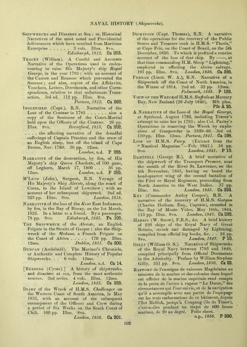 Shipwrecks and Disasters at Sea ; or, Historical Narratives of the most noted and Providential deliverances which have resulted from Maritime Enterprise 3 vols. Illus. 8vo. Edinburgh, 1812. Ca 203. Tracey (William). A Candid and Accurate Narrative of the Operations used in endea- vouring to raise His Majesty’s ship Royal George, in the year 1783 ; with an account of the Causes and Reasons which prevented the Success ; and also, copies of the Affidavits, Vouchers, Letters, Documents, and other Corre- spondence, relative to that unfortunate Trans- action. 3rd ed. 112 pp. Illus. 8vo. Portsea, 1812. Ca 262. Inglefield (Capt.), R.N. Narrative of the Loss of the Centaur in 1782 also a copy of the Sentence of the Court-Martial held upon the Officers of the Centaur. 26 pp. Illus. 8vo. Brentford, 1813. Ca 202. .... the affecting narrative of the dreadful sufferings of Captain Prenties and the crew of an English sloop, lost off the island of Cape Breton, Nov. 1780. 36 pp. 12mo. London, n.d. P 295. Narrative of the destruction, by fire, of His Majesty’s ship Queen Charlotte, of 100 guns, off Leghorn, March 17, 1800 ... 36 pp. 12mo. London, n.d. P 295. M’Leod (John), Surgeon, R.N. Voyage of His Majesty’s Ship Alceste, along the coast of Corea, to the Island of Lewchew ; with an account of her subsequent shipwreck. 2nd ed. 323 pp. Illus. 8vo. London, 1818. Narrative of the loss of the Kent East Indiaman, by fire, in the Bay of Biscay, on the 1st March, 1825. In a letter to a friend. By a passenger. 78 pp. 8vo. Edinburgh, 1825. Pa 105. The Shipwreck of the Alceste, an English Frigate in the Straits of Gasper ; also the Ship- wreck of the Medusa, a French Frigate on the Coast of Africa 170 pp. Illus. 12mo. Dublin, 1831. Ca 200. Duncan (Archibald). The Mariner’s Chronicle, or Authentic and Complete History of Popular Shipwrecks. . . 6 vols. 12mo. London, n.d. Ca 14. [Redding (Cyrus).] A history of shipwrecks, and disasters at sea, from the most authentic sources. 2nd series. 4 vols. Illus. 12mo. London, 1835. Ca 325. Diary of the Wreck of H.M.S. Challenger on the Western Coast of South America, in May 1835, with an account of the subsequent encampment of the Officers and Crew during a period of Six Weeks on the South Coast of Chili. 160 pp. Illus. 8vo. London, 1836. Ca 201. Dickinson (Capt. Thomas), R.N. A narrative of the operations for the recovery of the Public Stores and Treasure sunk in H.M.S. “Thetis,” at Cape Frio, on the Coast of Brazil, on the 5th December, 1830. To which is prefixed a concise account of the loss of that ship. By , at that time commanding H.M. Sloop “ Lightning,” employed in effecting the above salvage. 191 pp. Illus. 8vo. London, 1836. Ca 395. Ferrar (Lieut. W. A.), R.N. Narrative of a Shipwreck off the Coast of North America, in the Winter of 1814. 2nd ed. 32 pp. 12mo. Falmouth, 1838. P 193. View OF the WRECKof H.M.S. Buffalo at Mercury Bay, New Zealand (28 July 1840), MS. plan. Pfo A 25. A Narrative of the Loss of the Royal George, at Spithead, August 1782, including Tracey’s attempt to raise her ju 1783 ; also Col. Pasley’s Operations in removing the Wreck by explo- sions of Gunpowder in 1839-40. 3rd ed. 110pp. Illus. 12mo. Portsea, 1841. Ca 198. Loss OF H.M.S. Fairy. (Extract from the “Nautical Magazine”—Feb. 1841.) 16 pp. 8vo. London, 1841. P 10. Dartnell (George R.). A brief narrative of the shipwreck of the Transport Premier, near the mouth of the River St. Lawrence, on the 4th November, 1843, having on board the head-quarter wing of the second battalion of the First or Royal Regiment, proceeding from North America to the West Indies. 37 pp. Illus. 4to. London, 1845. Ca 324. Key (Commander Astley Cooper), R.N. A narrative of the recovery of H.M.S. Gorgon (Charles Hotham, Esq., Captain), stranded in the Bay of Monte Video, May 10th, 1844. 113 pp. Illus. 8vo. I^ondon, 1847. Ca 292. Harris (W. Snow), F.R.S., &c. A brief history of 220 ships of the Royal Navy of Great Britain, struck and damaged by Lightning, compiled from official log books, &c. . . 24 pp. 8vo. London, 1847. P 10. Gilly (William O. S.). Narrative of Shipwrecks of the Royal Navy between 1793 and 1849, compiled principally from Official Documents in the Admiralty. Preface by William Stephen Gilly. 331pp. 8vo. L^ondon,1850. Ca 23. Rapport de l’enseigne de vaisseau Magdelaine au ministre de la marine et des colonies dans lequel cet officier de la marine imperiale rend compte de la perte de l’aviso a vapeur “Le Duroc,” des circoustances qui l’ont suivie, et de la navigation qu’il a accomplie avec uue partie de 1’equipage sur les trois embarcatious de ce batimeut, depuis Pilot Mellish, justqu’a Coupang (lie de Timor), c’est-a-dire pendant nn trajet de 800 lieues marines, de 20 au degre. Folio sheet. n.p., 1856. P 330.