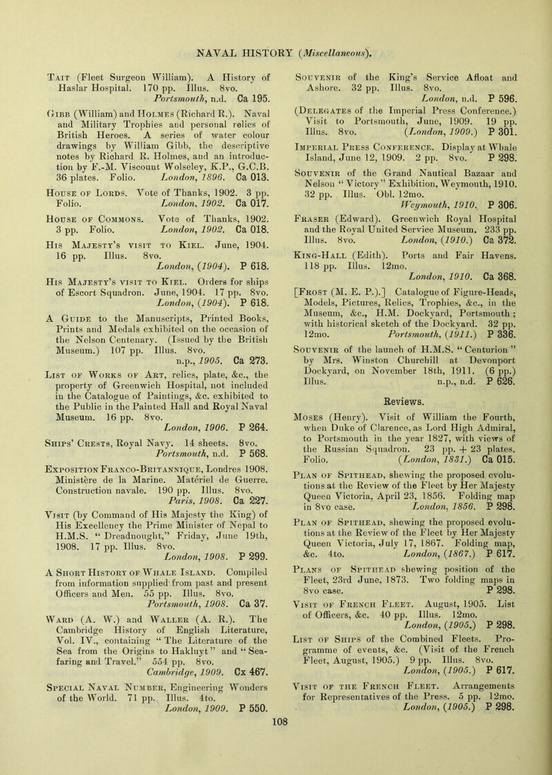 Tait (Fleet Surgeon William). A History of Haslar Hospital. 170 pp. Ulus. 8vo. Portsmouth, n.d. Ca 195. Gibb (William) and Holmes (Richard R.). Naval and Military Trophies aud personal relics of British Heroes. A series of water colour drawings by William Gibb, the descriptive notes by Richard R. Holmes, and an introduc- tion by F.-M. Viscount Wolseley, K.P., G.C.B. 36 plates. Folio. London, 1896. Ca 013. House of Lords. Vote of Thanks, 1902. 3 pp. Folio. London, 1902. Ca 017. House of Commons. Vote of Thanks, 1902. 3 pp. Folio. London, 1902. Ca 018. His Majesty’s visit to Kiel. June, 1904. 16 pp. Illus. 8vo. London, (1904). P 618. His Majesty’s visit to Kiel. Orders for ships of Escort Squadron. June, 1904. 17 pp. 8vo. London, (1904). P 618. A Guide to the Manuscripts, Printed Books, Prints and Medals exhibited on the occasion of the Nelson Centenary. (Issued by the British Museum.) 107 pp. Illus. 8vo. n.p., 1905. Ca 273. List of Works of Art, relics, plate, &c., the property of Greenwich Hospital, not included in the Catalogue of Paintings, &c. exhibited to the Public in the Painted Hall and Royal Naval Museum. 16 pp. 8vo. London, 1906. P 264. Ships’ Crests, Royal Navy. 14 sheets. 8vo. Portsmouth, n.d. P 568. Exposition Franco-Britannique, Londres 1908. Ministere de la Marine. Materiel de Guerre. Construction navale. 190 pp. Illus. 8vo. Paris, 1908. Ca 227. Visit (by Command of His Majesty tlie King) of His Excellency the Prime Minister of Nepal to H.M.S. “ Dreadnought,” Friday, June 19th, 1908. 17 pp. Illus. 8vo. London, 1908. P 299. A Short History of Whale Island. Compiled from information supplied from past and present Officers and Men. 55 pp. Illus. 8vo. Portsmouth, 1908. Ca 37. Ward (A. W.) and Waller (A. R.). The Cambridge History of English Literature, Vol. IV., containing “ The Literature of the Sea from the Origins to Hakluyt ” and “ Sea- faring and Travel.” 554 pp. 8vo. Cambridge, 1909. Cx 467. Special Naval Number, Engineering Wonders of the World. 71 pp. Illus. 4to. London, 1909. P 550. Souvenir of the King’s Service Afloat and Ashore. 32 pp. Illus. 8vo. London, n.d. P 596. (Delegates of the Imperial Press Conference.) Visit to Portsmouth, June, 1909. 19 pp. Illus. 8vo. (I.ondon, 1909.) P 301. Imperial Press Conference. Display at Whale Island, June 12, 1909. 2 pp. 8vo. P 298. Souvenir of the Grand Nautical Bazaar aud Nelson “ Victory” Exhibition, Weymouth, 1910. 32 pp. Illus. Obi. 12mo. Weymouth, 1910. P 306. Fraser (Edward). Greenwich Royal Hospital and the Royal United Service Museum. 233 pp. Illus. 8vo. London, (1910.) Ca 372. King-Hall (Edith). Ports and Fair Havens. 118 pp. Illus. 12mo. London, 1910. Ca 368. [Frost (M. E. P.).] Catalogue of Figure-Heads, Models, Pictures, Relics, Trophies, &c., in the Museum, &c., H.M. Dockyard, Portsmouth ; with historical sketch of the Dockyard. 32 pp. 12mo. Portsmouth, (1911.) P 336. Souvenir of the launch of H.M.S. “ Centurion ” by Mrs. Winston Churchill at Devonport Dockyard, on November 18th, 1911. (6 pp.) Illus. n.p., n.d. P 626. Reviews. Moses (Henry). Visit of William the Fourth, when Duke of Clarence, as Lord High Admiral, to Portsmouth in the year 1827, with views of the Russian Squadron. 23 pp. + 23 plates. Folio. (Loyidon, 1831.) Ca 015. Plan of Spithead, shewing the proposed evolu- tions at the Review of the Fleet by Her Majesty Queen Victoria, April 23, 1856. Folding map in 8vo case. London, 1856. P 298. Plan of Spithead, shewing the proposed evolu- tions at the Review of the Fleet by Her Majesty Queen Victoria, July 17, 1867. Folding map, &c. 4to. I^ondon, (1867.) P 617. Plans of Spithead shewing position of the Fleet, 23rd June, 1873. Two folding maps in 8vo case. P 298. Visit of French Fleet. August, 1905. List of Officers, &c. 40 pp. Illus. 12mo. London, (1905.) P 298. List of Ships of the Combined Fleets. Pro- gramme of events, &c. (Visit of the French Fleet, August, 1905.) 9 pp. Illus. 8vo. London, (1905.) P 617. Visit of the French Fleet. Arrangements for Representatives of the Press. 5 pp. 12mo. London, (1905.) P 298.