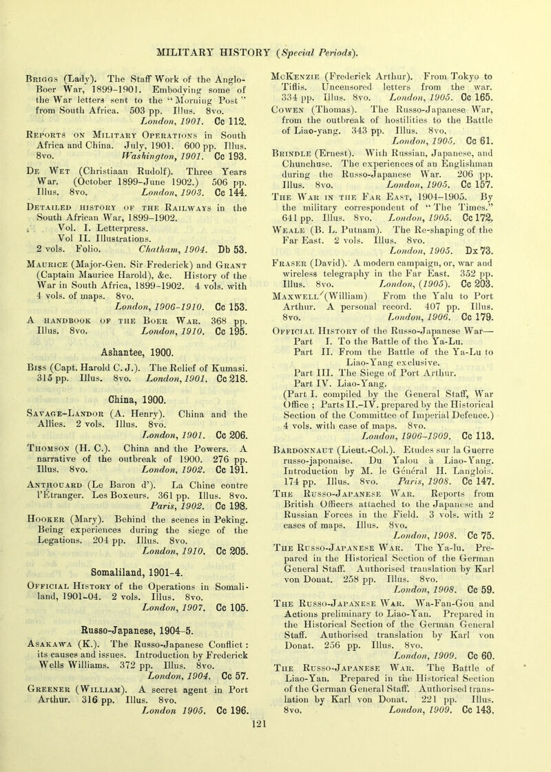 Briggs (Lady). The Staff Work of the Anglo- Boer War, 1899-1901. Embodying some of the War letters sent to the “Morning Post” from South Africa. 503 pp. Illus. 8vo. London, 1901. Cc 112. Reports on Military Operations in South Africa and China. July, 1901. 600 pp. Illus. 8 vo. Washington, 1901. Cc 193. De Wet (Christiaan Rudolf). Three Years War. (October 1899-June 1902.) 506 pp. Illus. 8vo. London, 1903. Cc 144. Detailed history of the Railways in the South African War, 1899-1902. Vol. I. Letterpress. Yol II. Illustrations. 2 vols. Folio. Chatham, 1904. Db 53. Maurice (Major-Gen. Sir Frederick) and Grant (Captain Maurice Harold), &c. History of the War in South Africa, 1899-1902. 4 vols. with 4 vols. of maps. 8vo. London, 1906-1910. Cc 153. A handbook of the Boer War. 368 pp. Illus. 8vo. London, 1910. Cc 195. Ashantee, 1900. Biss (Capt. Harold C. J.). The Relief of Kumasi. 315 pp. Illus. 8vo. London, 1901. Cc 218. China, 1900. Savage-Landor (A. Henry). China and the Allies. 2 vols. Illus. 8vo. L.ondon, 1901. Cc 206. Thomson (H. C.). China and the Powers. A narrative of the outbreak of 1900. 276 pp. Illus. 8vo. London, 1902. Cc 191. Anthouard (Le Baron d’). La Chine contre l’Etranger. Les Boxeurs. 361 pp. Illus. 8vo. Paris, 1902. Cc 198. Hooker (Mary). Behind the scenes in Peking. Being experiences during the siege of the Legations. 204 pp. Illus. 8vo. L,ondon, 1910. Cc 205. Somaliland, 1901-4. Official History of the Operations in Somali- land, 1901-04. 2 vols. Illus. 8vo. London, 1907. Cc 105. Russo-Japanese, 1904-5. Asakawa (K.). The Russo-Japanese Conflict: its causes and issues. Introduction by Frederick Wells Williams. 372 pp. Illus. 8vo. London, 1904. Cc 57. Greener (William). A secret agent in Port Arthur. 316 pp. Illus. 8vo. I^ondon 1905, Cc 196. McKenzie (Frederick Arthur). From Tokyo to Tiflis. Uncensored letters from the war. 334 pp. Illus. 8vo. London, 1905. Cc 165. Cowen (Thomas). The Russo-Japanese War, from the outbreak of hostilities to the Battle of Liao-yang. 343 pp. Illus. 8vo, London, 1905. Cc 61. Brindle (Ernest). With Russian, Japanese, and Chunchuse. The experiences of an Englishman during the Russo-Japanese War. 206 pp. Illus. 8vo. London, 1905. Cc 157. The War in the Far East, 1904-1905. By the military correspondent of “ The Times.” 641pp. Illus. 8vo. London^ 1905. Cc 172. Weale (B. L. Putnam). The Re-shaping of the Far East. 2 vols. Illus. 8vo. London, 1905. Dx 73. Fraser (David). A modern campaign, or, war and wireless telegraphy in the Far East. 352 pp. Illus. 8vo. London, (1905). Cc 203. MAXWELL/(William) From the Yalu to Port Arthur. A personal record. 407 pp. Illus. 8 vo. London, 1906. Cc 179. Official History of the Russo-Japanese War— Part I. To the Battle of the Ya-Lu. Part II. From the Battle of the Ya-Lu to Liao-Yang exclusive. Part III. The Siege of Port Arthur. Part IV. Liao-Yang. (Part I. compiled by the General Staff, War Office ; Parts II.-IV. prepared by the Historical Section of the Committee of Imperial Defence.) 4 vols. with case of maps. 8vo. London, 1906—1909. Cc 113. Bardonnaut (Lieut.-Col.). Etudes sur la Guerre russo-japonaise. Du Yalou a Liao-Yang. Introduction by M. le General H. Langlois. 174 pp. Illus. 8vo. Paris, 1908. Cc 147. The Russo-Japanese War. Reports from British Officers attached to the Japanese and Russian Forces in the Field. 3 vols. with 2 cases of maps. Illus. 8vo. London, 1908. Cc 75. The Russo-Japanese War. The Ya-lu. Pre- pared in the Historical Section of the German General Staff. Authorised translation by Karl von Donat. 258 pp. Illus. 8vo. Isondon, 1908. Cc 59. The Russo-Japanese War. Wa-Fan-Gou and Actions preliminary to Liao-Yan. Prepared in the Historical Section of the German General Staff. Authorised translation by Karl von Donat. 256 pp. Illus. 8vo. London, 1909. Cc 60. The Russo-Japanese War. The Battle of Liao-Yan. Prepared in the Historical Section of the German General Staff Authorised trans- lation by Karl von Donat. 221 pp. Illus. 8vo. London, 1909. Cc 143.