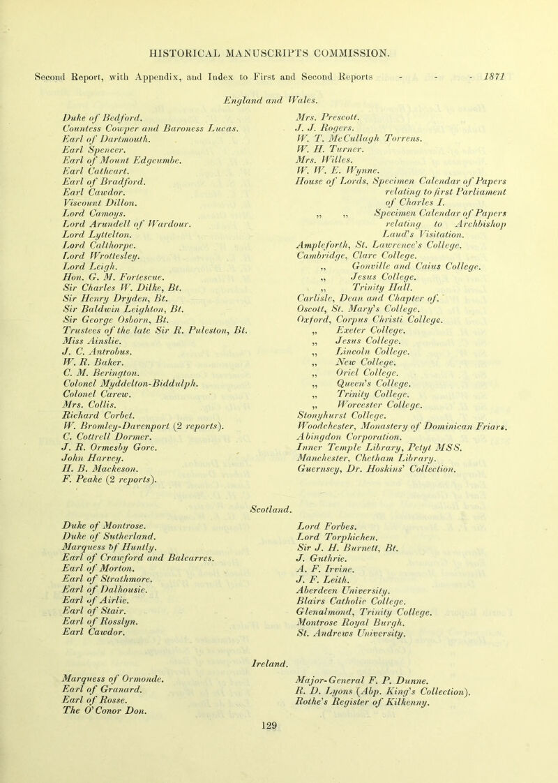 Second Report, with Appendix, and Index to First and Second Reports - - - 1871 England and Duhe of Bedford. Countess Cowper and Baroness Lucas. Earl of Dartmouth. Earl Spencer. Earl of Mount Edgcumbe. Earl Cathcart. Earl of Bradford. Earl Cawdor. Viscount Dillon. Lord Camoys. Lord Arundell of War dour. Lord Lyttelton. Lord Calthorpe. Lord Wrottesley. Lord Leigh. Hon. G. M. Fortescue. Sir Charles W. Dilke, Bt. Sir Henry Dry den, Bt. Sir Baldwin Leighton, Bt. Sir George Osborn, Bt. Trustees of the late Sir R. Puleston, Bt. Miss Ainslie. J. C. Antrobus. W. R. Baker. C. M. Berington. Colonel Myddelton-Biddulph. Colonel Caretv. Mrs. Collis. Richard Corbet. W. Bromley-Davenport (2 reports). C. Cottrell Dormer. J. R. Ormesby Gore. John Harvey. H. B. Mackeson. F. Peake (2 reports). Wales. Mrs. Prescott. J. J. Rogers.• W. T. McCullagh Torrens. W. H. Turner. Mrs. Willes. W. W. E. Wynne. House of Lords, Specimen Calendar of Papers relating to first Parliament of Charles I. „ „ Specimen Calendar of Papers relating to Archbishop Laud's Visitation. Ample forth, St. Lawrence's College. Cambridge, Clare College. „ Gonville and Caius College. „ Jesus College. „ Trinity Hall. Carlisle, Dean and Chapter of. Oscott, St. Mary's College. Oxford, Corpus Christi College. ,, Exeter College. „ Jesus College. ,, Lincoln College. „ New College. „ Oriel College. „ Queen's College. „ Trinity College. „ Worcester College. Stony hurst College. Woodchester, Monastery of Dominican Friars. Abingdon Corporation. Inner Temple Library, Petyt MSS. Manchester, Chctham Library. Guernsey, Dr. Hoskins' Collection. Scotland. Duke of Montrose. Duke of Sutherland. Marquess bf Huntly. Earl of Crawford and Balcarres. Earl of Morton. Earl of Strathmore. Earl of Dalhousie. Earl of Airlie. Earl of Stair. Earl of Rosslyti. Earl Cawdor. Lord Forbes. Lord Torphichen. Sir J. H. Burnett, Bt. J. Guthrie. A. F. Irvine. J. F. Leith. Aberdeen University. Blairs Catholic College. Glenalmond, Trinity College. Montrose Royal Burgh. St. Andrews University. Marquess of Ormonde. Earl of Granard. Earl of Rosse. The O' Conor Don. Ireland. Major-General F. P. Dunne. R. D. Lyons (Abp. King's Collection). Rot he's Register of Kilkenny.
