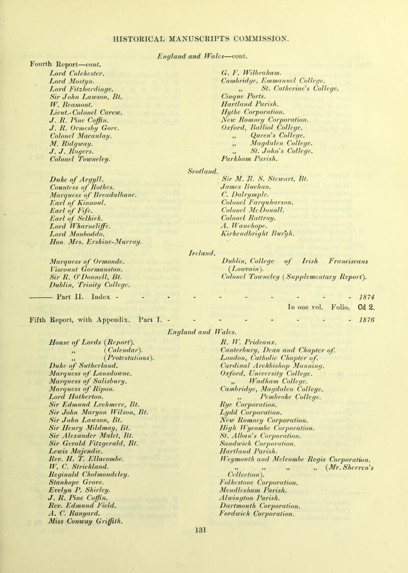 Fourth Report—cojit. England and Wales—cont. Lord Colchester. G. F. Wilbraham. Lord Mostyn. Cambridge, Emmanuel College. Lord Fitzhardinge. „ St. Catherine's College. Sir John Lawson, Bt. Cinque Ports. W. Beamont. Hartland Parish. Lieut.-Col on el Carew. Hythe Corporation. J. R. Pine Coffin. Neiv Romney Corporation. J. R. Ormesby Gore. Oxford, Balliol College. Colonel Macaulay. „ Queen's College. M. Ridgway. „ Magdalen College. J. J. Rogers. „ St. John's College. Colonel Towneley. Parkham Parish. Scotland. Duke of Argyll. Sir M. R. S. Stewart, Bt. Countess of Rothes. James Buchan. Marquess of Breadalbane. C. Dairy tuple. Earl of Kinnoul. Colonel Farquharson. Earl of Fife. Colonel McDouall. Earl of Selkirk. Colonel Rattray. Lord Wharncliffe. A. Wauchope. Lord Monboddo. Hon Mrs. Erskine-Murray. Kirkcudbright Burgh. Ireland. Marquess o f Ormonde. Dublin, College of Irish Franciscans Viscount Gormanston. (Louvain). Sir R. O' Don nell, Bt. Dublin, Trinity College. Colonel Towneley (Supplementary Report). Part II. Index - - 1874 In one vol. Folio. Cd 2. Fifth Report, with Appendix. Part I. - - - - - - - - 1876 England and Wales. House of Lords (Report). R. W. Prideaux. „ (Calendar). Canterbury, Dean and Chapter of. „ (Protestatio?is). London, Catholic Chapter of. Duke of Sutherland. Cardinal Archbishop Manning. Marquess of Lansdowne. Oxford, University College. Marquess of Salisbury. „ Wadham College. Marquess of Rip on. Cambridge, Magdalen College. Lord Hatherton. „ Pembroke College. Sir Edmund Lechmere, Bt. Rye Corporation. Sir John Maryon Wilson, Bt. Lydd Corporation. Sir John Lawson, Bt. New Romney Corporation. Sir Henry Mildmay, Bt. High Wycombe Corporation. St. Alban's Corporation. Sir Alexander Malet, Bt. Sir Gerald Fitzgerald, Bt. Sandwich Corporation. Lewis Majendie. Rev. H. T. Ellacombe. Hartland Parish. Weymouth and Melcombe Regis Corporation. W. C. Stricklajid. „ „ „ „ (Mr. Sherren's Reginald Ckolmondeley. Collection). Stanhope Grove. Folkestone Corporation. Evelyn P. Shirley. Mendlcsham Parish. J. R. Pine Coffin. Alwington Parish. Rev. Edmund Field. Dartmouth Corporation. A. C. Ranyard. Miss Comvay Griffith. Fordwich Corporation,