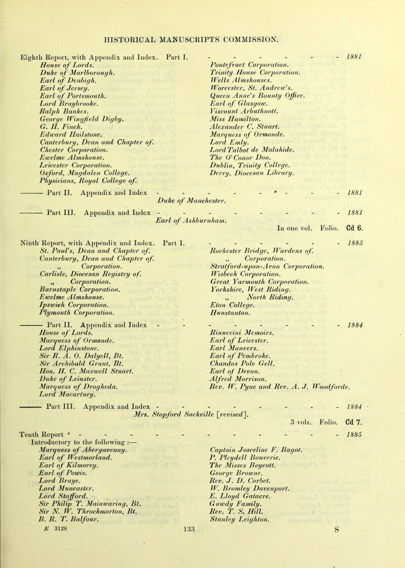 Eighth Report, with Appendix and Index. Part I. House of Lords. Duke of Marlborough. Earl of Denbigh. Earl of Jersey. Earl of Portsmouth. Lord Braybrooke. Ralph Bankes. George Wingfield Digby. G. H. Finch. Edward Hailstone. Canterbury, Dean and Chapter of. Chester Corporation. Ewelme Almshouse. Leicester Corporation. Oxford, Magdalen College. Physicians, Royal College of. - 1881 Pontefract Corporation. Trinity House Corporation. Wells Almshouses. Worcester, St. Andrew's. Queen Anne's Bounty Office. Earl of Glasgow. Viscount Arbuthnott. Miss Hamilton. Alexander C. Stuart. Marquess of Ormonde. Lord Emly. Lord Talbot de Malahide. The O'Conor Don. Dublin, Trinity College. Derry, Diocesan Library. - 1881 Part II. Appendix and Index - Duke of Manchester. Part III. Appendix and Index ... Earl of Ashburnham. - 1881 In one vol. Folio. Cd 6. Ninth Report, with Appendix and Index. Part 1. St. Paul's, Dean and Chapter of. Canterbury, Dean and Chapter of. „ Corporation. Carlisle, Diocesan Registry of. „ Corporation. Barnstaple Corporation. Ewelme Almshouse. Ipswich Corporation. Plymouth Corporation. Part II. Appendix and Index House of Lords. Marquess of Ormonde. Lord Elphinstone. Sir R. A. 0. Daly ell, Bt. Sir Archibald Grant, Bt. Hon. H. C. Maxivell Stuart. Duke of Leinster. Marquess of Drogheda. Lord Macartney. - 1883 Rochester Bridge, Wardens of. „ Corporation. Stratford-upon-Avon Corporation. Wisbech Corporation. Great Yarmouth Corporation. Yorkshire, West Riding. „ North Riding. Eton College. Hunstanton. - 1884 Rinuccini Memoirs. Earl of Leicester. Earl Manners. Earl of Pembroke. Chandos Pole Gell. Earl of Devon. Alfred Morrison. Rev. W. Pyne and Rev. A. J. Woodforde. Part III. Appendix and Index -------- 1884 ■ Mrs. Stopford Sackville [revised']. 3 vols. Folio. Cd 7. Tenth Report * Introductory to the following :— Marquess of Abergavenny. Earl of Westmorland. Earl of Kilmorey. Earl of Powis. Lord Braye. Lord Muncaster. Lord Stafford. Sir Philip T. Mainwaring, Bt. Sir N. W. Throckmorton, Bt. B. R. T. Balfour. - 1885 Captain Josceline F. Bagot. P. Pleydell Bouverie. The Misses Boycott. George Browne. Rev. J. D. Corbet. W. Bromley Davenport. E. Lloyd Gatacre. Gawdy Family. Rev. T. S. Hill. Stanley Leighton.