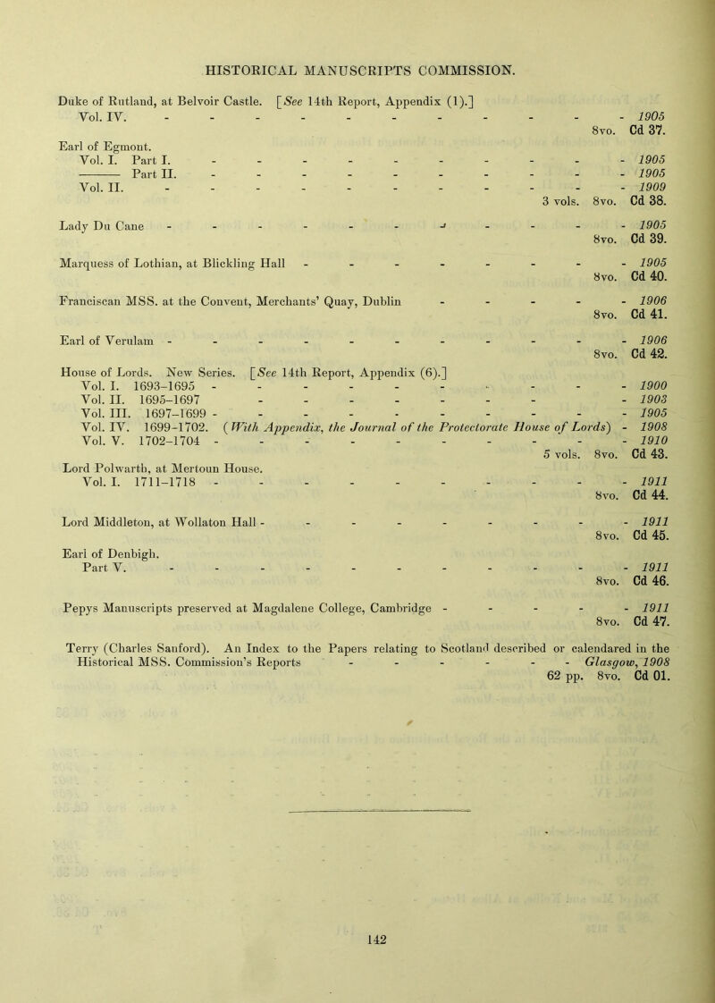 Duke of Rutland, at Belvoir Castle. [Nee 14th Report, Appendix (1).] Vol. IV. Earl of Egmont. Vol. I. Part I. Part II. ----- - Vol. II. - - Lady Du Cane -------» Marquess of Lothian, at Blickling Hall - Franciscan MSS. at the Convent, Merchants’ Quay, Dublin Earl of Verulam ------- House of Lords. New Series. [Nee 14th Report, Appendix (6).] Vol. I. 1693-1695 ------ Vol. II. 1695-1697 ----- Vol. III. 1697-1699 - ----- Vol. IV. 1699-1702. ( With Appendix, the Journal of the Protect Vol. V. 1702-1704 ------ Lord Polwartb, at Mertoun House. Vol. I. 1711-1718 ------ Lord Middleton, at Wollaton Hall - Earl of Denbigh. Part V. - - - Pepys Manuscripts preserved at Magdalene College, Cambridge - 1905 8vo. Cd 37. _ 1905 - 1905 - 1909 8vo. Cd 38. _ 1905 8vo. Cd 39. _ 1905 8vo. Cd 40. _ 1906 8vo. Cd 41. _ 1906 8vo. Cd 42. _ 1900 - 1903 - 1905 •ds) - 1908 - 1910 8vo. Cd 43. _ 1911 8vo. Cd 44. _ 1911 8vo. Cd 45. 1911 8vo. Cd 46. 1911 8vo. Cd 47. Terry (Charles Sanford). An Index to the Papers relating to Scotland described or calendared in the Historical MSS. Commission’s Reports - - - - - - Glasgow, 1908 62 pp. 8vo. Cd 01.