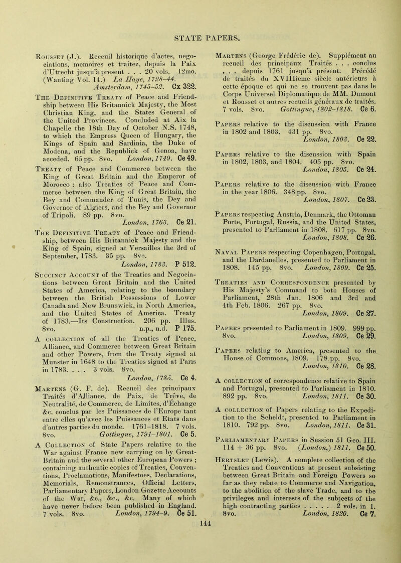 Rousset (J.). Receuil historique d’actes, nego- ciations, memoires et traitez, depuis la Paix d’Utrecht jusqu’a present . . . 20 vols. 12mo. (Wanting Vol. 14.) La Huge, 1728-44. Amsterdam, 1745—52. Ox 322. The Definitive Treaty of Peace and Friend- ship between His Britannick Majesty, the Most Christian King, and the States General of the United Provinces. Concluded at Aix la Chapelle the 18th Day of October N.S. 1748, to which the Empress Queen of Hungary, the Kings of Spain and Sardinia, the Duke of Modena, and the Republick of Genoa, have acceded. 65 pp. 8vo. London, 1749. Ce 49. Treaty of Peace and Commerce between the King of Great Britain and the Emperor of Morocco : also Treaties of Peace and Com- merce between the King of Great Britain, the Bey and Commander of Tunis, the Dey and Governor of Algiers, and the Bey and Governor of Tripoli. 89 pp. 8vo. London, 1763. Ce 21. The Definitive Treaty of Peace and Friend- ship, between His Britannick Majesty and the King of Spain, signed at Versailles the 3rd of September, 1783. 35 pp. 8vo. London, 178S. P 512. Succinct Account of the Treaties and Negocia- tions between Great Britain and the United States of America, relating to the boundary between the British Possessions of Lower Canada and New Brunswick, in North America, and the United States of America. Treaty of 1783.—Its Construction. 206 pp. Illus. 8vo. n.p., n.d. P 175. A collection of all the Treaties of Peace, Alliance, and Commerce between Great Britain and other Powers, from the Treaty signed at Munster in 1648 to the Treaties signed at Pans in 1783. ... 3 vols. 8vo. London, 1785. Ce 4. Martens (G. F. de). Recueil des principaux Traites d’Alliance, de Paix, de Treve, de Neutralite, de Commerce, de Limites, d’Echange &c. conclus par les Puissances de l’Europe tant entre elles qu’avec les Puissances et Etats dans d’autres parties du monde. 1761-1818. 7 vols. 8vo. Gottingue, 1791-1801. Ce 5. A Collection of State Papers relative to the War against France new carrying on by Great- Britain and the several other European Powers ; containing authentic copies of Treaties, Conven- tions, Proclamations, Manifestoes, Declarations, Memorials, Remonstrances, Official Letters, Parliamentary Papers, London Gazette Accounts of the War, &c., &c., &c. Many of which have never before been published in England. 7 vols. 8vo. London, 1794-9. Ce 51. Martens (George Frederic de). Supplement au recueil des principaux Traites . . . conclus . . . depuis 1761 jusqu’a present. Precede de traites du XVIIIieme siecle anterieurs a cette epoque et qui ne se trouvent pas dans le Corps Universel Diplomatique de MM. Dumont et Rousset et autres recueils generaux de traites. 7 vols. 8vo. Gottingue, 1802-1818. Ce 6. Papers relative to the discussion with France in 1802 and 1803. 431 pp. 8vo. London, 1808. Ce 22. Papers relative to the discussion with Spain in 1802, 1803, and 1804. 405 pp. 8vo. London, 1805. Ce 24. Papers relative to the discussion with France in the year 1806. 348 pp. 8vo. London, 1807. Ce 23. Papers respecting Austria, Denmark, the Ottoman Porte, Portugal, Russia, and the United States, presented to Parliament in 1808. 617 pp. 8vo. London, 1808. Ce 26. Naval Papers respecting Copenhagen, Portugal, and the Dardanelles, presented to Parliament in 1808. 145 pp. 8vo. London, 1809. Ce 25. Treaties and Correspondence presented by His Majesty’s Command to both Houses of Parliament, 28 th Jan. 1806 and 3rd and 4th Feb. 1806. 267 pp. 8vo. London, 1809. Ce 27. Papers presented to Parliament in 1809. 999 pp. 8vo. London, 1809. Ce 29. Papers relating to America, presented to the House of Commons, 1809. 178 pp. 8vo. London, 1810. Ce 28. A collection of correspondence relative to Spain and Portugal, presented to Parliament in 1810. 892 pp. 8vo. London, 1811. Ce 30. A collection of Papers relating to the Expedi- tion to the Scheldt, presented to Parliament in 1810. 792 pp. 8vo. London, 1811. Ce 31. Parliamentary Papers in Session 51 Geo. III. 114 + 36 pp. 8vo. (London,) 1811. Ce 50. Hertslet (Lewis). A complete collection of the Treaties and Conventions at present subsisting between Great Britain and Foreign Powers so far as they relate to Commerce and Navigation, to the abolition of the slave Trade, and to the privileges and interests of the subjects of the high contracting parties 2 vols. in 1. 8vo. London, 1820. Ce 7.