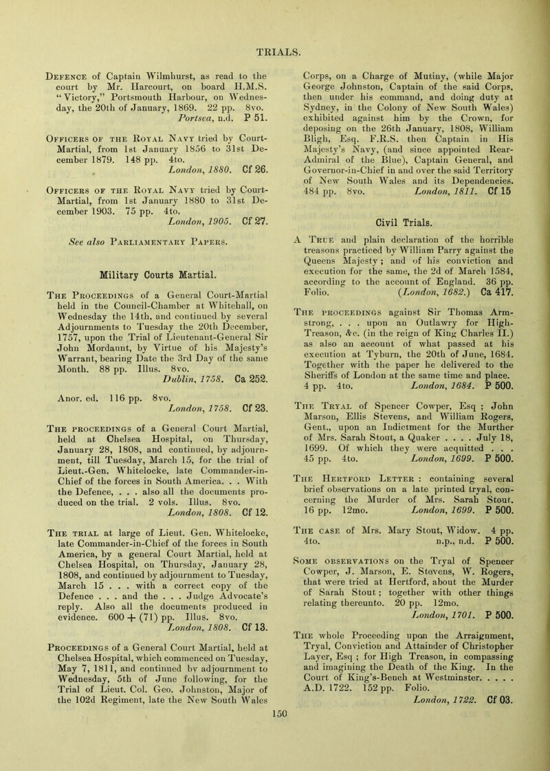 Defence of Captain Wilmhurst, as read to the court by Mr. Harcourt, on board H.M.S. “ Victory,” Portsmouth Harbour, on Wednes- day, the 20th of January, 1869. 22 pp. 8vo. Portsea, n.d. P 51. Officers of the Royal Navy tried by Court- Martial, from 1st January 1856 to 31st De- cember 1879. 148 pp. 4to. London, 1880. Gf 26. Officers of the Royal Navy tried by Court- Martial, from 1st January 1880 to 31st De- cember 1903. 75 pp. 4to. London, 1905. Cf 27. See also Parliamentary Papers. Military Courts Martial. The Proceedings of a General Court-Martial held in tine Council-Chamber at Whitehall, on Wednesday the 14th, and continued by several Adjournments to Tuesday the 20tli December, 1757, upon the Trial of Lieutenant-General Sir John Mordaunt, by Virtue of his Majesty’s Warrant, bearing Date the 3rd Day of the same Month. 88 pp. lllus. 8vo. Dublin, 1758. Ca 252. Anor. ed. 116 pp. 8vo. I^ondon, 1758. Cf 23. The proceedings of a General Court Martial, held at Chelsea Hospital, on Thursday, January 28, 1808, and continued, by adjourn- ment, till Tuesday, March 15, for the trial of Lieut.-Gen. Whitelocke, late Commander-in- Chief of the forces in South America. . . With the Defence, . . . also all the documents pro- duced on the trial. 2 vols. Illus. 8vo. London, 1808. Cf 12. The trial at large of Lieut. Gen. Whitelocke, late Commander-in-Chief of the forces in South America, by a general Court Martial, held at Chelsea Hospital, on Thursday, January 28, 1808, and continued by adjournment to Tuesday, March 15 . . . with a correct copy of the Defence . . . and the . . . Judge Advocate’s reply. Also all the documents produced in evidence. 600 + (71) pp. Illus. 8vo. J^ondon, 1808. Cf 13. Proceedings of a General Court Martial, held at Chelsea Hospital, which commenced on Tuesday, May 7, 1811, and continued by adjournment to Wednesday, 5th of June following, for the Trial of Lieut. Col. Geo. Johnston, Major of the 102d Regiment, late the New South Wales Corps, on a Charge of Mutiny, (while Major George Johnston, Captain of the said Corps, then under his command, and doing duty at Sydney, in the Colony of New South Wales) exhibited against him by the Crown, for deposing on the 26th January, 1808, William Bligh, Esq. F.R.S. then Captain in His Majesty’s Navy, (and since appointed Rear- Admiral of the Blue), Captain General, and Governor-in-Chief in and over the said Territory of New South Wales and its Dependencies. 484 pp. 8vo. London, 1811. Cf 15 Civil Trials. A Tree and plain declaration of the horrible treasons practiced by William Parry against the Queens Majesty; and of his conviction and execution for the same, the 2d of March 1584, according to the account of England. 36 pp. Folio. {London, 1682.) Ca 417. The proceedings against Sir Thomas Arm- strong, . . . upon an Outlawry for High- Treason, (ire. (in the reign of Kin^ Charles II.) as also an account of what passed at his execution at Tyburn, the 20th of June, 1684. Together with the paper he delivered to the Sheriffs of London at the same time and place. 4 pp. 4to. London, 1684. P 500. The Tryal of Spencer Cowper, Esq ; John Marsou, Ellis Stevens, and William Rogers, Gent., upon an Indictment for the Murther of Mrs. Sarah Stout, a Quaker .... July 18, 1699. Of which they were acquitted . . . 45 pp. 4to. London, 1699. P 500. The Hertford Letter : containing several brief observations on a late printed tryal, con- cerning the Murder of Mrs. Sarah Stout. 16 pp. 12mo. London, 1699. P 500. The case of Mrs. Mary Stout, Widow. 4 pp. 4to. n.p., n.d. P 500. Some observations on the Tryal of Spencer Cowper, J. Marson, E. Stevens, W. Rogers, that were tried at Hertford, about the Murder of Sarah Stout; together with other things relating thereunto. 20 pp. 12mo. L^ondon, 1701. P 500. The whole Proceeding upon the Arraignment, Tryal, Conviction and Attainder of Christopher Layer, Esq ; for High Treason, in compassing and imagining the Death of the King. In the Court of King’s-Bench at Westminster A.D. 1722. 152 pp. Folio. London, 1722. Cf 03.