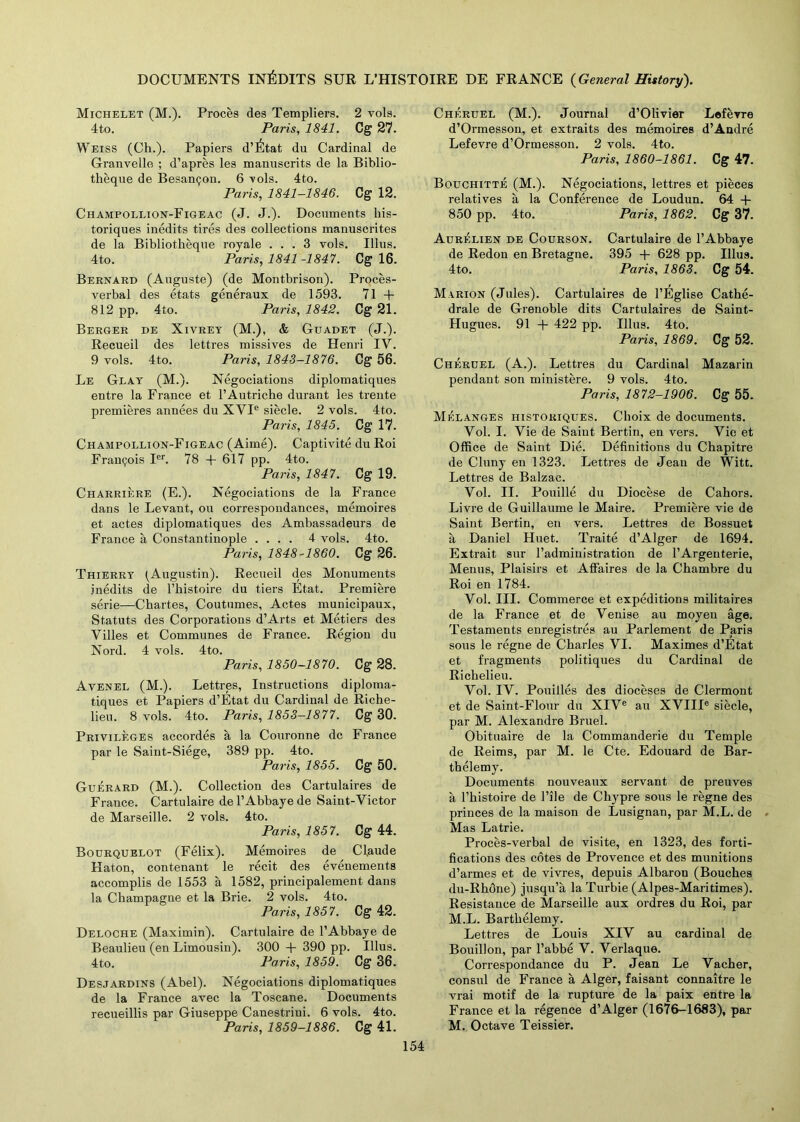 DOCUMENTS IN^DITS SUR L’HISTOIRE DE FRANCE {General History). Michelet (M.). Proces des Templiers. 2 vols. 4to. Paris, 1841. Cg 27. Weiss (Ch.). Papiers d’etat du Cardinal de Granvelle ; d’apres les manuscrits de la Biblio- theque de Besanpon. 6 -vols. 4to. Paris, 1841-1846. C g 12. Champollion-Figeac (J. J.). Documents his- toriques inedits tires des collections manuscrites de la Bibliotheque royale ... 3 vols. Ulus. 4to. Paris, 1841 -1847. C g 16. Bernard (Auguste) (de Montbrison). Proces- verbal des etats generaux de 1593. 71 + 812 pp. 4to. Paris, 1842. Cg 21. Berger de Xivrey (M.), & Guadet (J.). Recueil des lettres missives de Henri IV. 9 vols. 4to. Paris, 1843-1876. Cg 56. Le Glay (M.). Negociations diplomatiques entre la France et l’Autriche durant les trente premieres annees du XYIe siecle. 2 vols. 4to. Paris, 1845. Cg 17. Champollion-Figeac (Aime). Captivite du Roi Francois Ier. 78 + 617 pp. 4to. Paris, 1847. Cg 19. Charriere (E.). Negociations de la France dans le Levant, ou correspondances, memoires et actes diplomatiques des Ambassadeurs de France a Constantinople .... 4 vols. 4to. Paris, 1848-1860. Cg 26. Thierry (Augustin). Recueil des Monuments inedits de l’kistoire du tiers Etat. Premiere serie—Chartes, Coutumes, Actes municipaux, Statuts des Corporations d’Arts et Metiers des Villes et Communes de France. Region du Nord. 4 vols. 4to. Paris, 1850-1870. Cg 28. Avenel (M.). Lettres, Instructions diploma- tiques et Papiers d’Etat du Cardinal de Riche- lieu. 8 vols. 4to. Paris, 1853—1877. Cg 30. Privileges accordes a la Couronne dc France par le Saint-Siege, 389 pp. 4to. Paris, 1855. Cg 50. Guerard (M.). Collection des Cartulaires de France. Cartulaire de l’Abbaye de Saint-Victor de Marseille. 2 vols. 4to. Paris, 1857. Cg 44. Bourquelot (Felix). Memoires de Claude Katon, contenant le recit des evenements accomplis de 1553 a 1582, principalement dans la Champagne et la Brie. 2 vols. 4to. Paris, 1857. Cg 42. Deloche (Maximin). Cartulaire de l’Abbaye de Beaulieu (en Limousin). 300 + 390 pp. Ulus. 4to. Paris, 1859. Cg 36. Desjardins (Abel). Negociations diplomatiques de la France avec la Toscane. Documents recueillis par Giuseppe Canestriui. 6 vols. 4to. Paris, 1859-1886. Cg 41. Cheruel (M.). Journal d’Olivier Lefevre d’Ormesson, et extraits des memoires d’Andre Lefevre d’Ormesson. 2 vols. 4to. Paris, 1860-1861. Cg 47. Bouchitte (M.). Negociations, lettres et pieces relatives a la Conference de Loudun. 64 + 850 pp. 4to. Paris, 1862. Cg 37. Aurelien de Courson. Cartulaire de l’Abbaye de Redon en Bretagne. 395 + 628 pp. Ulus. 4to. Paris, 1863. Cg 54. Marion (Jules). Cartulaires de l’Eglise Cathe- drale de Grenoble dits Cartulaires de Saint- Hugues. 91 + 422 pp. Ulus. 4to. Paris, 1869. Cg 52. Cheruel (A.). Lettres du Cardinal Mazarin pendant son ministere. 9 vols. 4to. Paris, 1872-1906. Cg 55. Melanges historiques. Choix de documents. Vol. I. Vie de Saint Bertin, en vers. Vie et Office de Saint Die. Definitions du Chapitre de Cluny en 1323. Lettres de Jean de Witt. Lettres de Balzac. Vol. II. Pouille du Diocese de Cahors. Livre de Guillaume le Maire. Premiere vie de Saint Bertin, en vers. Lettres de Bossuet a Daniel Huet. Traite d’Alger de 1694. Extrait sur l’administration de 1’Argenterie, Menus, Plaisirs et Affaires de la Chambre du Roi en 1784. Vol. III. Commerce et expeditions militaires de la France et de Venise au moyeu age. Testaments enregistres au Parlement de Paris sous le regne de Charles VI. Maximes d’Etat et fragments politiques du Cardinal de Richelieu. Vol. IV. Pouilles des dioceses de Clermont et de Saint-Flour du XIVe au XVIIIe siecle, par M. Alexandre Bruel. Obituaire de la Commanderie du Temple de Reims, par M. le Cte. Edouard de Bar- thelemy. Documents nouveaux servant de preuves a l’kistoire de l’ile de Ckypre sous le regne des princes de la maison de Lusignan, par M.L. de Mas Latrie. Proces-verbal de visite, en 1323, des forti- fications des cotes de Provence et des munitions d’armes et de vivres, depuis Albaron (Bouches du-Rhdne) jusqu’a laTurbie (Alpes-Maritimes). Resistance de Marseille aux ordres du Roi, par M.L. Bartlielemy. Lettres de Louis XIV au cardinal de Bouillon, par l’abbe V. Verlaque. Correspondance du P. Jean Le Vacher, consul de France a Alger, faisant connaitre le vrai motif de la rupture de la paix entre la France et la regence d’Alger (1676-1683), par M. Octave Teissier.
