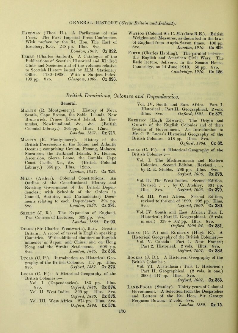 Hardman (Thos. H.). A Parliament of the Press. The First Imperial Press Conference. With preface by the Rt. Hon. The Earl of Rosebery, K.G. 248 pp. Illus. 8vo. London, 1909. Cx 392. Terry (Charles Sanford). A Catalogue of the Publications of Scottish Historical and Kindred Clubs and Societies and of the volumes relative to Scottish History issued by H.M. Stationery Office. 1780-1908. With a Subject-Index. 199 pp. 8vo. Glasgow, 1909. Cx 826. Watson (Colonel Sir C. M.) (late R.E.). British Weights and Measures, as described in the laws of England from Anglo-Saxon times. 100 pp. 8vo. London, 1910. Cx 809. Iirth (Charles Harding). The parallel between the English and American Civil Wars. The Rede lecture, delivered in the Senate House, Cambridge, on 14 June, 1910. 50 pp. 8vo. Cambridge, 1910. Cx 426. British Dominions, Colonies and Dependencies, General. Martin (R. Montgomery). History of Nova Scotia, Cape Breton, the Sable Islands, New Brunswick, Prince Edward Island, the Ber- mudas, Newfoundland, &c., &c. (British Colonial Library.) 364 pp. Illus. 12mo. London, 1837. Cx 717. Martin (R. Montgomery). History of the British Possessions in the Indian and Atlantic Oceans ; comprising Ceylon, Penang, Malacca, Siucapore, the Falkland Islands, St. Helena, Ascension, Sierra Leone, the Gambia, Cape Coast Castle, &c., &c. (British Colonial Library.) 358 pp. Illus. 12mo. London, 1837. Cx 724. Mills (Arthur). Colonial Constitutions. An Outline of the Constitutional History and Existing Government of the British Depen- dencies ; with Schedule of the Orders in Council, Statutes, and Parliamentary Docu- ments relating to each Dependency. 394 pp. 8vo. London, 1856. Cx 391. Seeley (J. R.). The Expansion of England. Two Courses of Lectures. 309 pp. 8vo. London, 1884. Cx 90. Dilke (Sir Charles Wentworth), Bart. Greater Britain : A record of travel in English speaking Countries. With additional chapters on English influence in Japan and China, and on Hong Kong and the Straits Settlements. 608 pp. 8vo. London, 1885. Cx 366. Lucas (C. P.). Introduction to Historical Geo- graphy of the British Colonies. 137 pp. Illus. 8vo. Oxford, 1887. Cx 373. Lucas (C. P.). A Historical Geography of the British Colonies :— Yol. I. (Dependencies). 183 pp. Illus. 8vo. Oxford, 1888. Cx 374. Vol. II. West Indies. 329 pp. Illus. 8vo. Oxford, 1890. Cx 375. Yol. III. West Africa. 274 pp. Illus. 8vo. Oxford, 1894. Cx 376. Yol. IV. South and East Africa. Part I. Historical ; Part II. Geographical. 2 vols. Illus. 8vo. Oxford, 1897. Cx 377. Egerton (Hugh Edward). The Origin and Growth of the English Colonies and of their System of Government. An Introduction to Mr. C. P. Lucas’s Historical Geography of the British Colonies. 218 pp. Illus. 8vo. Oxford, 1904. Cx 82. Lucas (C. P.). A Historical Geography of the British Colonies :— Yol. I. The Mediterranean and Eastern Colonies. Second Edition. Revised . . . by R. E. Stubbs. 289 pp. Illus. 8vo. Oxford, 1906. Cx 378. Vol. II. The West Indies. Second Edition. Revised ... by C. Atchley. 331 pp. Illus. 8vo. Oxford, 1905. Cx 379. Vol. III. West Africa. Second Edition, revised to the end of 1899. 292 pp. Illus. 8vo. Oxford, 1900. Cx 380. Vol. IV. South and East Africa: Part I. Historical ; Part II. Geographical. (2 vols. in one.) 338 + 162 pp. Illus. 8vo. Oxford, 1900-04. Cx 381. Lucas (C. P.) and Egerton (Hugh E.). A Historical Geography of the British Colonies:— Vol. V. Canada: Part 1. New France; Part 2. Historical. 2 vols. Illus. 8vo. Oxford, 1901. Cx 382. Rogers (J. D.). A Historical Geography of the British Colonies :— Vol. VI. Australasia : Part I. Historical; Part II. Geographical. (2 vols. in one.) 290 + 117 pp. Illus. 8vo. Oxford, 1907. Cx 383. Lane-Poole (Stanley). Thirty years of Colonial Government. A Selection from the Despatches and Letters of the Rt. Hon. Sir George Ferguson Bowen. 2 vols. 8vo. London, 1889. Cx 15.