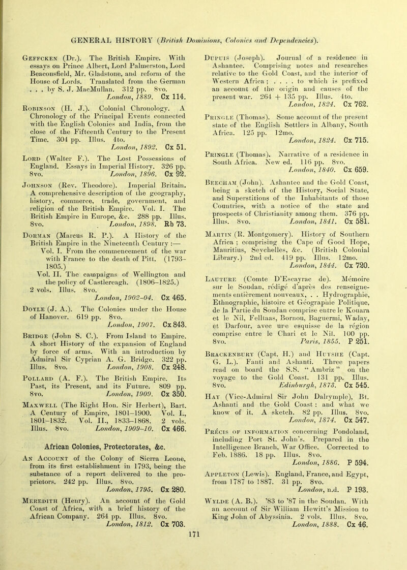 Geffcken (Dr.). The British Empire. With essays on Prince Albert, Lord Palmerston, Lord Beaconsfield, Mr. Gladstone, and reform of the House of Lords. Translated from the German ... by S. J. MacMullan. 312 pp. 8vo. London, 1889. Cx 114. Robinson (H. J.). Colonial Chronology. A Chronology of the Principal Events connected with the English Colonies and India, from the close of the Fifteenth Century to the Present Time. 304 pp. Illns. 4to. London, 1892. Cx 51. Lord (Walter F.). The Lost Possessions of England. Essays in Imperial History. 326 pp. 8vo. London, 1896. Cx 92. Johnson (Rev. Theodore). Imperial Britain. A comprehensive description of the geography, history, commerce, trade, government, and religion of the British Empire. Vol. I. The British Empire in Europe, &c. 288 pp. Illus. 8vo. London, 1898. Rb 73. Dorman (Marcus R. P.). A History of the British Empire in the Nineteenth Century :— Yol. I. From the commencement of the war with France to the death of Pitt. (1793— 1805.) Vol. II. The campaigns of Wellington and the policy of Castlereagh. (1806-1825.) 2 vols. Illus. 8vo. London, 1902-04. Cx 465. Doyle (J. A.). The Colonies under the House of Hanover. 619 pp. 8vo. London, 1907. Cx843. Bridge (John S. C.). From Island to Empire. A short History of the expansion of England by force of arms. With an introduction by Admiral Sir Cyprian A. G. Bridge. 322 pp. Illus. 8vo. L.ondon, 1908. Cx 248. Pollard (A. F.). The British Empire. Its Past, its Present, and its Future. 809 pp. 8vo. London, 1909. Cx 350. Maxwell (The Right Hon. Sir Herbert), Bart. A Century of Empire, 1801-1900. Yol. I., 1801-1832. Vol. II., 1833-1868. 2 vols. Illus. 8vo. London, 1909-10. Cx 466. African Colonies, Protectorates, &c. An Account of the Colony of Sierra Leone, from its first establishment in 1793, being the substance of a report delivered to the pro- prietors. 242 pp. Illus. 8vo. London, 1795. Cx 280. Meredith (Henry). An account of the Gold Coast of Africa, with a brief history of the African Company. 264 pp. Illus. 8vo. London, 1812. Cx 703. Dupuis (Joseph). Journal of a residence in Ashantee. Comprising notes and researches relative to the Gold Coast, and the interior of Western Africa; .... to which is prefixed an account of the origin and causes of the present war. 264 + 135 pp. Illus. 4to. London, 1824. Cx 762. Pringle (Thomas). Some account of the present state of the English Settlers in Albany, South Africa. 125 pp. 12mo. London, 1824. Cx 715. Pringle (Thomas). Narrative of a residence in South Africa. New ed. 116 pp. 8vo. London, 1840. Cx 659. Beech am (John). Ashantee and the Gold Coast, being a sketch of the History, Social State, and Superstitions of the Inhabitants of those Countries, with a notice of the state and prospects of Christianity among them. 376 pp. Illus. 8vo. London, 1841. Cx 581. Martin (R. Montgomery). History of Southern Africa ; comprising the Cape of Good Hope, Mauritius, Seychelles, &c. (British Colonial Library.) 2nd ed. 419 pp. Illus. 12mo. London, 1844. Cx 720. Lauture (Comte D’Escayrac de). Memoire sur le Soudan, redige d’apres des renseigne- ments entierement nouveaux, . . Hydrographie, Ethnographic, histoire et Geographie Politique, de la Partiedu Soudan comprise entre le Konara et le Nil, Felltaas, Bornou, Baguermi, Waday, et Darfour, avec ure esquisse de la region comprise entre le Chari et le Nil. 100 pp. 8vo. Paris, 1855. P 251. Brackenbury (Capt. H.) and Huysiie (Capt. G. L.). Fanti and Ashanti. Three papers read on board the S.S. “ Ambriz ” on the voyage to the Gold Coast. 131 pp. Illus. 8vo. Edinburgh, 1873. Cx 545. Hay (Vice-Admiral Sir John Dalrymple), Bt. Ashanti and the Gold Coast : and what we know of it. A sketch. 82 pp. Illus. 8vo. Isondon, 1874. Cx 547. Precis of information concerning Pondoland, including Port St. John’s. Prepared in the Intelligence Branch, War Office. Corrected to Feb. 1886. 18 pp. Illus. 8vo. London, 1886. P 594. Appleton (Lewis). England, France, and Egypt, from 1787 to 1887. 31 pp. 8vo. London, n.d. P 193. Wylde (A. B.). ’83 to ’87 in the Soudan. With an account of Sir William Hewitt’s Mission to King John of Abyssinia. 2 vols. Illus. 8vo. London, 1888. Cx 46.