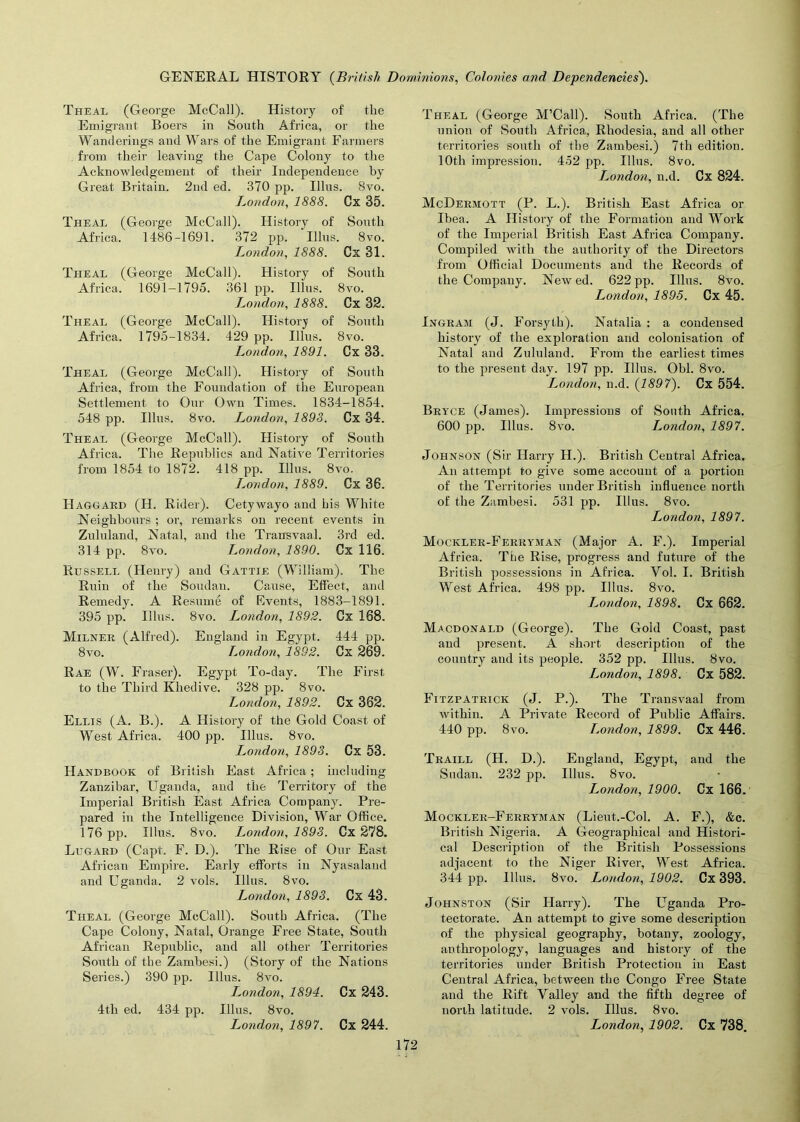 Theal (George McCall). History of the Emigrant Boers in South Africa, or the Wanderings and Wars of the Emigrant Farmers from their leaving the Cape Colony to the Acknowledgement of their Independence by Great Britain. 2nd ed. 370 pp. Illus. 8vo. London, 1888. Cx 35. Theal (George McCall). History of South Africa. 1486-1691. 372 pp. Illus. 8vo. London, 1888. Cx 31. Theal (George McCall). History of South Africa. 1691-1795. 361 pp. Illus. 8vo. London, 1888. Cx 32. Theal (George McCall). History of South Africa. 1795-1834. 429 pp. Illus. 8vo. London, 1891. Cx 33. Theal (George McCall). History of South Africa, from the Foundation of the European Settlement to Our Own Times. 1834-1854. 548 pp. Illus. 8vo. London, 1898. Cx 34. Theal (George McCall). History of South Africa, The Republics and Native Territories from 1854 to 1872. 418 pp. Illus. 8vo. London, 1889. Cx 36. Haggard (II. Rider). Cetywayo and his White Neighbours ; or, remarks on recent events in Zululand, Natal, and the Transvaal. 3rd ed. 314 pp. 8vo. London, 1890. Cx 116. Russell (Henry) and Gattie (William). The Ruin of the Soudan. Cause, Effect, and Remedy. A Resume of Events, 1883-1891. 395 pp. Illus. 8vo. London, 1892. Cx 168. Milner (Alfred). England in Egypt, 444 pp. 8vo. Lo?idon, 1892. Cx 269. Rae (W. Fraser). Egypt To-day. The First to the Third Khedive. 328 pp. 8vo. London, 1892. Cx 362. Ellis (A. B.). A History of the Gold Coast of West Africa, 400 pp. Illus. 8vo. London, 1893. Cx 53. Handbook of British East Africa; including Zanzibar, Uganda, and the Territory of the Imperial British East Africa Company. Pre- pared in the Intelligence Division, War Office. 176 pp. Illus. 8vo. London, 1898. Cx 278. Lugard (Capt, F. D.). The Rise of Our East African Empire. Early efforts in Nyasaland and Uganda, 2 vols. Illus. 8vo. London, 1893. Cx 43. Theal (George McCall). South Africa. (The Cape Colony, Natal, Orange Free State, South African Republic, and all other Territories South of the Zambesi.) (Story of the Nations Series.) 390 pp. Illus. 8vo. London, 1894. Cx 243. 4th ed. 434 pp. Illus. 8vo. London, 1897. Cx 244. Theal (George M’Call). South Africa. (The union of South Africa, Rhodesia, and all other territories south of the Zambesi.) 7th edition. 10th impression. 452 pp. Illus. 8vo. London, n.d. Cx 824. McDermott (P. L.). British East Africa or Ibea, A History of the Formation and Work of the Imperial British East Africa Company. Compiled with the authority of the Directors from Official Documents and the Records of the Company. Newed. 622 pp. Illus. 8vo. London, 1895. Cx 45. Ingram (J. Forsyth). Natalia : a condensed history of the exploration and colonisation of Natal and Zululand. From the earliest times to the present day. 197 pp. Illus. Ohl. 8vo. London, n.d. (1897). Cx 554. Bryce (James). Impressions of South Africa. 600 pp. Illus. 8vo. London, 1897. Johnson (Sir Harry H.). British Central Africa. An attempt to give some account of a portion of the Territories under British influence north of the Zambesi. 531 pp. Illus. 8vo. London, 1897. Mockler-Ferryman (Major A. F.). Imperial Africa. The Rise, progress and future of the British possessions in Africa. Yol. I. British West Africa. 498 pp. Illus. 8vo. London, 1898. Cx 662. Macdonald (George). The Gold Coast, past and present. A short description of the country and its people. 352 pp. Illus. 8vo. London, 1898. Cx 582. Fitzpatrick (J. P.). The Transvaal from within. A Private Record of Public Affairs. 440 pp. 8vo. London, 1899. Cx 446. Traill (H. D.). England, Egypt, and the Sudan. 232 pp. Illus. 8vo. London, 1900. Cx 166. Mockler-Ferryman (Lieut.-Col. A. F.), &c. British Nigeria. A Geographical and Histori- cal Description of the British Possessions adjacent to the Niger River, West Africa. 344 pp. Illus. 8vo. London, 1902. Cx 393. Johnston (Sir Harry). The Uganda Pro- tectorate. An attempt to give some description of the physical geography, botany, zoology, anthropology, languages and history of the territories under British Protection in East Central Africa, between the Congo Free State and the Rift Yalley and the fifth degree of north latitude. 2 vols. Illus. 8vo. London, 1902. Cx 738.