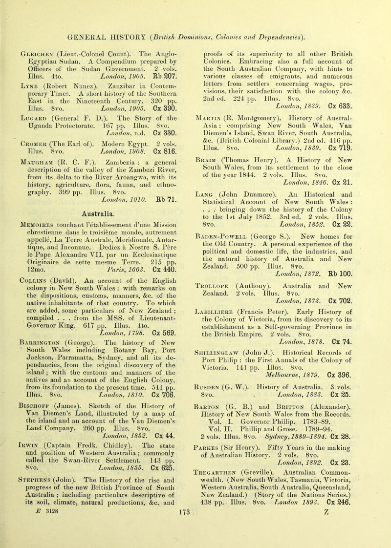 Gleichen (Lieut.-Colonel Count). The Anglo- Egyptian Sudan. A Compendium prepared by Officers of the Sudan Government. 2 vols. Illus. 4to. London, 1905. Rb 207. Lyne (Robert Nunez). Zanzibar in Contem- porary Times. A short history of the Southern East in the Nineteenth Century. 320 pp. Illus. 8vo. London, 1905. Cx 390. Lugard (General F. D.). The Story of the Uganda Protectorate. 167 pp. Illus. 8vo. London, n.d. Cx 330. Cromer (The Earl of). Modern Egypt. 2 vols. Illus. 8vo. London, 1908. Cx 816. Maugham (R. C. F.). Zambezia : a general description of the valley of the Zambezi River, from its delta to the River Aroaugwa, with its history, agriculture, flora, fauna, and ethno- graphy. 399 pp. Illus. 8vo. London, 1910. Rb 71. Australia. Memoires touchant l’etablissement d’une Mission chrestienne dans le troisieme monde, autrement appelle, La Terre Australe, Meridionale, Antar- tique, and Inconnue. Dediez ii Nostre S. Fere le Pape Alexandre VII. par un Ecclesiastique Originaire de cette mesme Terre. 215 pp. 12mo. Paris, 1663. Cx 440. Collins (David). An account of the English colony in New South Wales : with remarks on the dispositions, customs, manners, &c. of the native inhabitants of that country. To which are added, some particulars of New Zealand ; compiled . . . from the MSS. of Lieutenant- Governor King. 617 pp. Illus. 4to. London, 1798. Cx 569. Barrington (George). The history of New South Wales including Botany Bay, Port Jackson, Parramatta, Sydney, and all its de- pendaneies, from the original discovery of the island ; with the customs and manners of the natives and an account of the English Colony, from its foundation to the present time. 544 pp. Illus. 8vo. London, 1810. Cx 706. Bischofe (James). Sketch of the History of Van Diemen’s Land, illustrated by a map of the island and an account of the Van Diemeu’s Land Company. 260 pp. Illus. 8vo. London, 1832. Cx 44. Irwin (Captain Fredk. Chidley). The state and position of Western Australia ; commonly called the Swan-River Settlement. 143 pp. 8vo. London, 1835. Cx 625. Stephens (John). The History of the rise and progress of the new British Province of South Australia ; including particulars descriptive of its soil, climate, natural productions, &c. and proofs of its superiority to all other British Colonies. Embracing also a full account of the South Australian Company, with hints to various classes of emigrants, and numerous letters from settlers concerning wages, pro- visions, their satisfaction with the colony &c. 2nd ed. 224 pp. Illus. 8vo. London, 1839. Cx 633. Martin (R. Montgomery). History of Austral- Asia: comprising New South Wales, Van Diemen’s Island, Swan River, South Australia, &c. (British Colonial Library.) 2nd ed. 416 pp. Illus. 8vo. London, 1839. Cx 719. Braim (Thomas Henry). A History of New South Wales, from its settlement to the close of the year 1844. 2 vols. Illus. 8vo. London, 1846. Cx 21. Lang (John Dunmore). An Historical and Statistical Account of New South Wales: . . .- bringing down the history of the Colony to the 1st July 1852. 3rd ed. 2 vols. Illus. 8vo. London, 1852. Cx 22. Baden-Powell (George S.). New homes for the Old Country. A personal experience of the political and domestic life, the industries, and the natural history of Australia and New Zealand. 500 pp. Illus. 8vo. London, 1872. Rb 100. Trollope (Anthony). Australia and New Zealand. 2 vols. Illus. 8vo. L.ondon, 1873. Cx 702. Labilliere (Francis Peter). Early History of the Colony of Victoria, from its discovery to its establishment as a Self-governing Province in the British Empire. 2 vols. 8vo. London, 1878. Cx 74. Shillinglaw (John J.). Historical Records of Port Philip : the First Annals of the Colony of Victoria. 141 pp. Illus. 8vo. Melbourne, 1879. Cx 396. Rusden (G. W.). History of Australia. 3 vols. 8vo. . London, 1883. Cx 25. Barton (G. B.) and Britton (Alexander). History of New South Wales from the Records. Vol. I. Governor Phillip. 1783-89. Vol. II. Phillip and Grose. 1789-94. 2 vols. Illus. 8vo. Sydney,1889-1894. Cx 28. Parkes (Sir Henry). Fifty Years in the making of Australian History. 2 vols. 8vo. L^ondon, 1892. Cx 23. Tregarthen (Greville). Australian Common- wealth. (New South Wales, Tasmania, Victoria, Western Australia, South Australia, Queensland, New Zealand.) (Story of the Nations Series.) 438 pp. Illus. 8vo. London 1893. Cx 246.