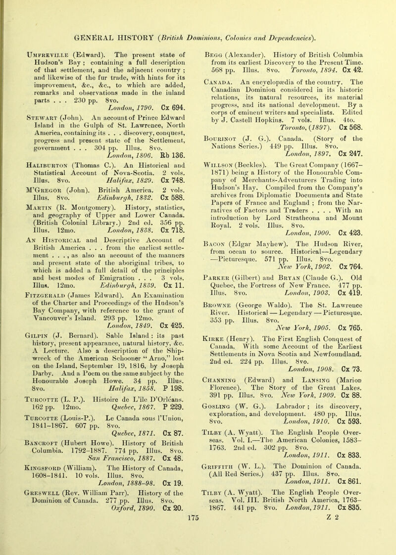 Ujifreville (Edward). Tlie present state of Hudson’s Bay ; containing a full description of that settlement, and the adjacent country ; and likewise of the fur trade, with hints for its improvement, &c., &c., to which are added, remarks and observations made in the inland parts . . . 230 pp. 8vo. London, 1790. Cx 694. Steavart (John). An account of Prince Edward Island in the Gulph of St. Lawrence, North America, containing its . . . discovery, conquest, progress and present state of the Settlement, government . . . 304 pp. Illus. 8vo. London, 1806. Rb 136. Haliburton (Thomas C.). An Historical and Statistical Account of Nova-Scotia. 2 vols. Illus. 8vo. Halifax, 1829. Cx 748. M’Gregor (John). British America. 2 vols. Illus. 8vo. Edinburgh, 1832. Cx 588. Martin (R. Montgomery). History, statistics, and geography of Upper and Lower Canada. (British Colonial Library.) 2nd ed. 356 pp. Illus. 12mo. London, 1838. Cx 718. An Historical and Descriptive Account of British America . . . from the earliest settle- ment . . . , as also an account of the manners and present state of the aboriginal tribes, to which is added a full detail of the principles and best modes of Emigration ... 3 vols. Illus. 12mo. Edinburgh, 1839. Cx 11. Fitzgerald (James EdAvard). An Examination of the. Charter and Proceedings of the Hudson’s Bay Company, with reference to the grant of Vancouver’s Island. 293 pp. 12mo. London, 1849. Cx 425. Gilpin (J. Bernard). Sable Island: its past history, present appearance, natural history, &c. A Lecture. Also a description of the Ship- wreck of the American Schooner “ Arno,” lost on the Island, September 19, 1816, by Joseph Darby. And a Poem on the same subject by the Honourable Joseph Howe. 34 pp. Illus. 8 vo. Halifax, 1858. P 198. Turcotte (L. P.). Histoire de L’ile D’Orleans. 162 pp. 12mo. Quebec, 1867. P 229. Turcotte (Louis-P.). Le Canada sous 1’Union, 1841-1867. 607 pp. 8vo. Quebec, 1871. Cx 87. Bancroft (Hubert Howe). History of British Columbia. 1792-1887. 774 pp. Illus. 8vo. San Francisco, 1887. Cx 48. Kingsford (William). The History of Canada, 1608-1841, 10 vols. Illus. 8vo. London, 1888-98. Cx 19. Gresavell (Rev. William Parr). History of the Dominion of Canada. 277 pp. Illus. 8vo. Oxford, 1890. Cx 20. Begg (Alexander). History of British Columbia from its earliest Discovery to the Present Time. 568 pp. Illus. 8vo. Toronto, 1894. Cx 42. Canada. An encyclopaedia of the country. The Canadian Dominion considered in its historic relations, its natural resources, its material progress, and its national development. By a corps of eminent writers and specialists. Edited by J. Castell Hopkins. 7 vols. Illus. 4to. Toronto, (1897). Cx 568. Bourinot (J. G.). Canada. (Story of the Nations Series.) 449 pp. Illus. 8vo. London, 1897, Cx 247. Willson (Beckles). The Great Company (1667- 1871) being a History of the Honourable Com- pany of Merchants-Adventurers Trading into Hudson’s Hay. Compiled from the Company’s archives from Diplomatic Documents and State Papers of France and England ; from the Nar- ratives of Factors and Traders .... With an introduction by Lord Strathcona and Mount Royal. 2 vols. Illus. 8vo. London, 1900. Cx 423. Bacon (Edgar Mayhew). The Hudson River, from ocean to source. Historical—Legendary —Picturesque. 571 pp. Illus. 8vo. Neiv York, 1902. Cx 764. Parker (Gilbert) and Bryan (Claude G.). Old Quebec, the Fortress of New France. 477 pp. Illus. 8vo. London, 1903. Cx 419. Browne (George Waldo). The St. LaAvrence River. Historical — Legendary — Picturesque. 353 pp. Illus. 8vo. New York, 1905. Cx 765. Iyirke (Henry). The First English Conquest of Canada. With some Account of the Earliest Settlements in Nova Scotia and Newfoundland. 2nd ed. 224 pp. Illus. 8vo. London, 1908. Cx 73. Channing (Edward) and Lansing (MarioD Florence). The Story of the Great Lakes. 391 pp. Illus. 8vo. New York, 1909. Cx 88. Gosling (W. G.). Labrador ; its discovery, exploration, and development. 480 pp. Illus. 8vo. London, 1910. Cx 593. Tilby (A. Wyatt). The English People Over- seas. Vol. I.—The American Colonies, 1583- 1763. 2nd ed. 302 pp. 8vo. I^ondon, 1911. Cx 833. Griffith (W. L.). The Dominion of Canada. (All Red Series.) 437 pp. Illus. 8vo. London, 1911. Cx861. Tilby (A. Wyatt). The English People Over- seas. Vol. III. British North America, 1763- 1867. 441 pp. 8vo. London, 1911. Cx 835.