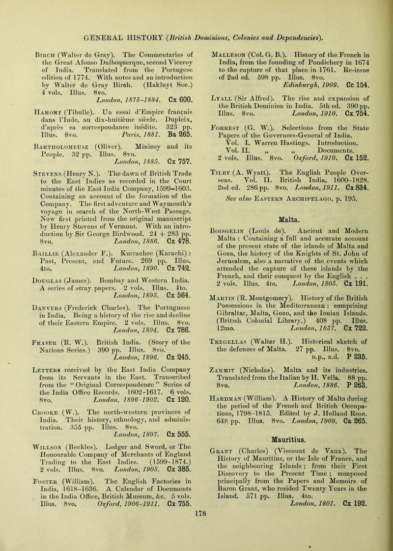 Birch (Walter de Gray). The Commentaries of the Great Afonso Dalboquerqne, second Viceroy of India. Translated from the Portugese edition of 1774. With notes and an introduction by Walter de Gray Birch. (Hakluyt Soc.) 4 vols. Illus. 8vo. London, 1875-1884. Cx 600. Hamont (Tibulle). Un essai d’Empire framjais dans l’lnde, au dix-huitieme siecle. Dupleix, d’apres sa correspondance inedite. 323 pp. Illus. 8vo. Paris, 1881. Ba 265. Bartholomeusz (Oliver). Minicoy and its People. 32 pp. Illus. 8vo. London, 1885. Cx 757. Stevens (Henry N.). The dawn of British Trade to the East Indies as recorded in the Court minutes of the East India Compauy, 1599-1603. Containing an account of the formation of the Company. The first adventure and Waymouth’s voyage in search of the North-West Passage. Now first printed from the original manuscript by Henry Stevens of Vermont. With an intro- duction by Sir George Birdwood. 24 + 283 pp. 8vo. London, 1886. Cx 478. Baillie (Alexander F.). Kurracliee (Karachi) : Past, Present, and Future. 269 pp. Illus. 4to. London, 1890. Cx 742. Douglas (James). Bombay and Western India. A series of stray papers. 2 vols. Illus. 4to. London, 1893. Cx 564. Danvers (Frederick Charles). The Portuguese in India. Being a history of the rise and decline of their Eastern Empire. 2 vols. Illus. 8vo. London, 1894. Cx 786. Fraser (R. W.). British India. (Story of the Nations Series.) 390 pp. Illus. 8vo. London, 1896. Cx 245. Letters received by the East India Company from its Servants in the East. Transcribed from the “ Original Correspondence ” Series of the India Office Records. 1602-1617. 6 vols, 8vo. London, 1896-1902. Cx 120. Crooke (W.). The north-western provinces of India. Their history, ethnology, and adminis- tration. 355 pp. Illus. 8vo. London, 1897. Cx 555. Willson (Beckles). Ledger and Sword, or The Honourable Company of Merchants of England Trading to the East Indies. (1599-1874.) 2 vols. Illus. 8vo. London, 1903. Cx 385. Foster (William). The English Factories in India, 1618-1636. A Calendar of Documents in the India Office, British Museum, &c. 5 vols. Illus. 8vo. Oxford, 1906-1911. Cx 755. Malleson (Col. G. B.). History of the French in India, from the founding of Pondichery in 1674 to the capture of that place in 1761. Re-issue of 2nd ed. 598 pp. Illus. 8vo. Edinburgh, 1909. Cc 154. Lyall (Sir Alfred). The rise and expansion of the British Dominion in India. 5th ed. 390 pp. Illus. 8vo. London, 1910. Cx 754. Forrest (G. W.). Selections from the State Papers of the Governors-General of India. Vol. I. Warren Hastings. Introduction. Vol. II. „ „ Documents. 2 vols, Illus. 8vo. Oxford, 1910. Cx 152. Tilby (A. Wyatt). The English People Over- seas. Vol. II. British India, 1600-1828. 2nd ed. 286 pp. 8vo. I^ondon, 1911. Cx834. See also Eastern Archipelago, p. 195. Malta. Boisgelin (Louis de). Ancient and Modern Malta : Containing a full and accurate account of the preseut state of the islands of Malta and Goza, the history of the Knights of St. John of Jerusalem, also a narrative of the events which attended the capture of these islands by the French, and their conquest by the English . . . 2 vols. Illus. 4to. I^ondon, 1805. Cx 191. Martin (R. Montgomery). History of the British Possessions in the Mediterranean : comprising Gibraltar, Malta, Gozo, and the Ionian Islands. (British Colonial Library.) 408 pp. Illus. 12mo. London, 1837. Cx 722. Tregellas (Walter IL). Historical sketch of the defences of Malta. 27 pp. Illus. 8vo. n.p., n.d. P 235. Zammit (Nicholas). Malta and its industries. Translated from the Italian by H. Vella. 88 pp. 8vo. London, 1886. P 263. Hardman (William). A History of Malta during the period of the French and British Occupa- tions, 1798-1815. Edited by J. Holland Rose. 648 pp. Illus. 8vo. London, 1909. Ca 265. Mauritius. Grant (Charles) (Viscount de Vaux). The History of Mauritius, or the Isle of France, and the neighbouring Islands ; from their First Discovery to the Present Time ; composed principally from the Papers and Memoirs of Baron Grant, who resided Twenty Years in the Island. 571 pp. Illus. 4to. London, 1801. Cx 192.