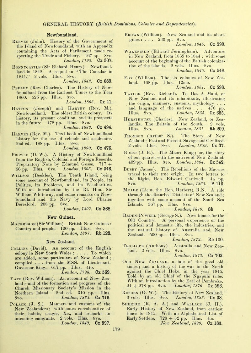 Newfoundland. Reeves (John). History of the Government of the Island of Newfoundland, with an Appendix containing the Acts of Parliament made re- specting the Trade and Fishery. 167 pp. 8vo. London, 1793. Ox 307. Bonnycastle (Sir Richard Henry). Newfound- land in 1842. A sequel to “ The Canadas in 1841.” 2 vols. Illus. 8vo. London, 1842. Cx 689. Pedley (Rev. Charles). The History of New- foundland from the Earliest Times to the Year 1860. 525 pp. Illus. 8vo. London, 1863. Cx 41. Hatton (Joseph) and Harvey (Rev. M.). Newfoundland. The oldest British colony. Its history, its present condition, and its prospects in the future. 478 pp. Illus. 8vo. London, 1883. Cx 494. Harvey (Rev. M.). Text-book of Newfoundland history for the use of schools and academies. 2nd ed. 188 pp. Illus. 8vo. London, 1890. Cx 476. Prowse (D. W.). A History of Newfoundland from the English, Colonial and Foreign Records. Preparatory Note by Edmund Gosse. 717 + 56 pp. Illus. 8vo. London, 1895. Cx 346. Willson (Beckles). The Tenth Island, being some account of Newfoundland, its People, its Politics, its Problems, and its Peculiarities. With an introduction by the Rt. Hon. Sir William Whiteway, and some remarks on New- foundland and the Navy by Lord Charles Beresford. 208 pp. 8vo. London, 1897. Cx 368. New Guinea. Macgregor (Sir William). British New Guinea : Country and people. 100 pp. Illus. 8vo. London, 1897. Rb 128. New Zealand. Collins (David). An account of the English colony in New South Wales : .... To which are added, some particulars of New Zealand ; compiled . . . from the MSS. of Lieutenant- Governor King. 617 pp. Illus. 4to. London, 1798. Cx 569. Yate (Rev. William). An account of New Zea- land ; and of the formation and progress of the Church Missionary Society’s Mission in the Northern Island. 2nd ed. 310 pp. Illus. 8vo. London, 1835. Cx 716. Polack (J. S.). Manners and customs of the Neiv Zealanders ; with notes corroborative of their habits, usages, &c., and remarks to intending emigrants. 2 vols. Illus. 8vo. London, 1840. Cx 597. Brown (William). New Zealand and its abori- gines : . . . 230 pp. 8vo. London, 1845. Cx 599. Wakefield (Edward Jerningham). Adventure in New Zealand, from 1839 to 1844 ; with some account of the beginning of the British coloniza- tion of the islands. 2 vols. Illus. 8vo. London, 1845. Cx 548. Fox (William). The six colonies of New Zea- land. 168 pp. Illus. 12mo. London, 1851. Cx 598. Taylor (Rev. Richard). Te Ika A Maui, or New Zealand and its inhabitants, illustrating the origin, manners, customs, mythology . . . and language of the natives . . . 476 pp. Illus. 8vo. London, 1855. Cx 655. Hursthouse (Charles). New Zealand, or Zea- landia, The Britain of the South. 2 vols. Illus. 8vo. London, 1857. Rb 209. Thomson (Arthur S.). The Story of New Zealand ; Past and Present, Savage and Civilised. 2 vols. Illus. 8vo. London, 1859. Cx 37. Gorst (J. E.). The Maori King ; or, the story of our quarrel with the natives of New Zealand. 409 pp. Illus. 8vo. London, 1864. Cx 542. Busby (James). The Rebellions of the Maories traced to their true origin. In two letters to the Right. Hon. Edward Cardwell. 44 pp. 8vo. London, 1865. P 119. Meade (Lieut, the Hon. Herbert), R.N. A ride through the disturbed Districts of New Zealand ; together with some account of the South Sea Islands. 367 pp. Illus. 8vo. J^ondon, 1870. Sh Baden-Powell (George S.). New homes for the Old Country. A personal experience of the political and domestic life, the industries, and the natural history of Australia and New Zealand. 500 pp. Illus. 8vo. London, 1872. Rb 100. Trollope (Anthony). Australia and New Zea- land. 2 vols. Illus. 8vo. London, 1873. Cx 702. Old New Zealand, a tale of the good old times ; and a history of the war in the North against the Chief Heke, in the year 1845. Told by an old Chief of the Ngapuhi tribe. With an introduction by the Earl of Pembroke. 24 + 278 pp. 8vo. London, 1876. Cx 596. Rusden (G. W.). The History of New Zealand. 3 vols. Illus. 8vo. London, 1883. Cx 38. Siierrin (R. A. A.) and Wallace (J. H.). Early History of New Zealand, from earliest times to 1845. With an Alphabetical List of Early Settlers. 728 + 32 pp. Illus. 4to. JVciv Zealand, 1890, Cx 183.
