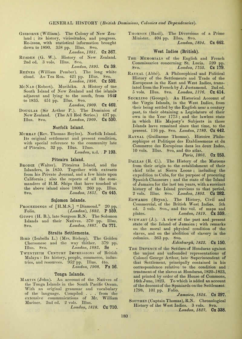 Gisborne (William). The Colony of New Zea- land ; its history, vicissitudes, and progress. Re-issue, with statistical information brought down to 1890. 358 pp. Illus. 8vo. London, 1891. Cx 367. Rusden (G. W.). History of New Zealand. 2nd ed. 3 vols. Illus. 8vo. London, 1895. Cx 39. Reaves (William Pember). The long white cloud. Ao Tea Roa. 421 pp. Illus. 8vo. London, 1898. Cx 532. McNab (Robert). Murihiku. A History of tiie South Island of New Zealand and the islands adjacent and lying to the south, from 1642 to 1835. 451 pp. Illus. 8vo. London, 1909. Cx 462. Douglas (Sir Arthur P.). The Dominion of New Zealand. (The All Red Series.) 437 pp. Illus. 8vo. London, 1909. Cx 530. Norfolk Island. Murray (Rev. Thomas Boyles). Norfolk Island. Its original settlement and present condition, with special reference to the community late of Pitcairn. 32 pp. Illus. 12mo. London, n.d. P 193. Pitcairn Island. Brodie (Walter). Pitcairns Island, and the Islanders, in 1850. Together with extracts from his Private Journal, and a few hints upon California; also the reports of all the com- manders of H.M. Ships that have touched at the above island since 1800. 260 pp. Illus. 8vo. London, 1851. Cx 445. Solomon Islands. Proceedings of [H.M.S.] “ Diamond.” 20 pp. Folio. (London), 1882. P 559. Gubpy (H. B.), late Surgeon R.N. The Solomon Islands and their Natives. 370 pp. Illus. 8vo. London, 1887. Cx 771. Straits Settlements. Bird (Isabella L.) (Mrs. Bishop). The Golden Chersonese and the way thither. 379 pp. Illus. 8vo. London, 1883. Se Twentieth Century Impressions of British Malaya : Its history, people, commerce, indus- tries, and resources. 952 pp. Illus. 4to. L^ondon, 1908. Fx 56. Tonga Islands. Martin (John). An account of the Natives of the Tonga Islands in the South Pacific Ocean. With an original grammar and vocabulary of the language. Compiled . . . from the extensive communications of Mr. William Mariner. 2nd ed. 2 vols. Illus. London, 1818. Cx 710. Thomson (Basil). The Diversions of a Prime Minister. 404 pp. Illus. 8vo. London, 1894. Cx 642. West Indies (British). The Memorials of the English and French Commissaries concerning St. Lucia. 520 pp. 8vo. London, 1755. Cx 179. Ray'nal (Abbe). A Philosophical and Political History of the Settlements and Trade of the Europeans in the East and West Indies, trans- lated from the French by J. Justamond. 2nd ed. 5 vols. Illus. 8vo. London, 1776. Cx 414. Suckling (George). An Historical Account of the Virgin Islands, in the West Indies, from their being settled by the English near a century past, to their obtaining a Legislature of their own in the Year 1773 ; and the lawless state in which His Majesty’s Subjects in those Islands have remained since that time, to the present. 116 pp. 8vo. London, 1780. Cx 442. Raynal (Guillaume Thomas). Histoire Philo- sophique et Politique des Etablissemens et du Commerce des Europeens dans les deux Indes. 10 vols. Illus. 8vo, and 4to atlas. Paris, 1803. Cx 253. Dallas (R. C.). The History of the Maroons from their origiu to the establishment of their chief tribe at Sierra Leone ; including the expedition to Cuba, for the purpose of procuring Spanish Chasseurs ; and the state of the Island of Jamaica for the last ten years, with a succinct history of the Island previous to that period. 2 vols. Illus. 8vo. London, 1803. Cx 282. Edwards (Bryan). The History, Civil and Commercial, of the British West Indies. 5th ed. 5 vols. 8vo., and 4t0 vol. of maps and .plates. London, 1819. Cx 339. Stewart (J.). A view of the past and present state of the Island of Jamaica ; with remarks on the moral and physical condition of the slaves, and on the abolition of slavery in the colonies. 363 pp. 8vo. Edinburgh, 1823. Cx 150. The Defence of the Settlers of Honduras against the unjust and unfounded representations of Colonel George Arthur, late Superintendent of that Settlement, principally contained in his correspondence relative to the condition and treatment of the slaves at Honduras, 1820-1823, and printed by order of the House of Commons, 16th June, 1823. To which is added an account of the descent of the Spaniards on the Settlement 1798. 101 pp. Folio. Jamaica, 1824. Cx 297. Southey (Captain Thomas), R.N. Chronological History of the West Indies. 3 vols. 8vo. London, 1827. Cx 338.