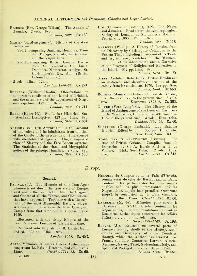 Bridges (Rev. George Wilson). The Annals of Jamaica. 2 vols. 8vo. London, 1828. Cx 169. Martin (R. Montgomery). History of the West Indies :— Yol. I. comprising Jamaica, Honduras, Trini- dad, Tobago, Grenada, the Bahamas, and the Virgin Isles. Yol. II. comprising British Guiana, Barba- does, St. Vincent’s, St. Lucia, Dominica, Montserrat, Antigua, St. Christopher’s, &c„ &c. (British Colonial Library,) 2 vols. Illus. 12mo. London, 1836-37. Cx 721. Burnley (William Hardin). Observations on the present condition of the Island of Trinidad, and the actual state of the experiment of Negro emancipation. 177 pp. 8vo. London, 1842. Cx 711. Breen (Henry H.). St. Lucia : Historical, Sta- tistical and Descriptive. 423 pp. Illus. 8vo. London, 1844. Cx 664. Antigua and the Antiguans : a full account of the colony and its inhabitants from the time of the Caribs to the present day. Interspersed with anecdotes and legends. Also, an impartial view of Slavery and the Free Labour systems. The Statistics of the island, and biographical notices of the principal families. 2 vols. 8vo. I.ondon, 1844. Cx 533. PiM (Commander Bedford), R.N. The Negro and Jamaica. Read before the Anthropological Society of Loudon, at St. James’s Hall, on February 1, 1866. 72 pp. 8vo. London, 1866. P 118. Gardner (W. J.). A History of Jamaica from its Discovery by Christopher Columbus to the Present Time ; including an account of its Trade and Agriculture; sketches of the Manners, of its inhabitants ; and, a Narrative of the Progress of Religion and Education in the Island. 512 pp. Illus. 8vo. London, 1873. Cx 170. Gibbs (Archibald Robertson). British Honduras : an historical and descriptive account of the colony from its settlement, 1670. 198 pp. 8vo. I^ondon, 1883. Cx 558. Rodway (James). History of British Guiana, from the year 1668 to the present time. 3 vols. 8vo. Demerara, 1891—4. Cx 203. Oliver (Vere Langford). The History of the Island of Antigua, one of the Leeward Caribbees in the West Indies, from the first settlement in 1635 to the present time. 3 vols. Illus. folio. London, 1894-99. Cx 60. Shattuck (George Burbank). The Bahama Islands. Edited by . . . 600 pp. Illus. 4to. New York, 1905. Na Storm van ’S Gravesande (Laurens). The Rise of British Guiana. Compiled from his despatches by C. A. Harris & J. A. J. de Villiers. (Hak. Soc. Pu'bu.) 2 vols. Illus. 8vo. L,ondon, 1911. Cx 815. Europe. General. Parival (J.). The Historie of this Iron Age ; wherein is set down the true state of Europe, as it was in the year 1500. Also, the Original, and Causes of all the Warres, and Commotions, that have happened : Together with a Descrip- tion of the most Memorable Battels, Sieges, Actions and Transactions, both in Court, and Camp : from that time till this present year 1659. Illustrated with the lively Effigies of the most Renowned Persons of this present time. Rendered into English by B. Harris, Gent. 2nd ed. 325 pp. Illus. 8vo. London, 1659. Cx 452. Actes, Memoires, et autres Pieces Authentiques conpernant La Paix d’Utrecht. 2nd ed. 6 vols. 12mo. Utrecht, 1714-15. Cx 65. E 3128 Histoire du Congres et de la Paix d’Utrecht, comme aussi de celle de Rastadt and de Bade. Contenant las particularitez les plus remar- quables and les plus interessantes desdites Negociations, depuis leur premiere Ouverture jusqu’a la conclusion de la Paix Generale. 503 pp. Illus. 12mo. Utrecht, 1716. Cx 66. Lamberty (M. de). Memoires pour servir a l’Histoire du XVIII. Siecle, contenant les Negociations, Traitez, Resolutions, et autres Documens authentiques concernant les Affairs d’Etat ; 14 vols. 4to. La Haye, 1724-1740. Cx 198. Breval (J.). Remarks on several parts of Europe : relating chiefly to the History, Anti- quities and Geography, of those Countries through which the Author has travel’d ; as France, the Low Countries, Lorrain, Alsatia, Germany, Savoy, Tyrol, Switzerland, Italy, and Spain and Portugal. 2 vols. Illus. Folio. London, 1726. Cx 451