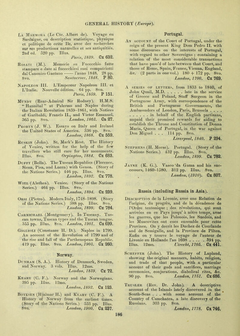 La Marmora (Le Cte. Albert de). Voyage en Sardaigne, ou description statistiqne, physique et politique de cette lie, avec des recherches sur ses productions naturelles et ses antiquities. 2nd ed, 520 pp. Illus. Paris, 1839. Cx 632. Rosati (M.). Memorie su Fucecchio fatte stampare e date ai fucecchiesi suoi compatriotti dal Canonico Gaetano l’anno 1848. 28 pp. 8vo. Santacroce, 1848. P 80. Napoleon III. L’Empereur Napoleon III. et L’ltalie. Nouvelle edition. 64 pp. 8vo. Paris, 1859. P 151. Mundy (Rear-Admiral Sir Rodney). H.M.S. “ Hannibal ” at Palermo and Naples during the Italian Revolution 1859-1861, with Notices of Garibaldi, Francis II., and Victor Emanuel. 365 pp. 8vo. London, 1863. Ca 27. Probyn (J. W.). Essays on Italy and Ireland the United States of America. 336 pp. 8vo. London, 1868. Cx 559. Ruskin (John). St. Mark’s Rest. The History of Venice, written for the help of the few travellers who still care for her monuments. Illus. 8vo. Orpington, 1884. Cx 683. Duffy (Bella). The Tuscan Republics (Florence, Siena, Pisa, and Lucca) Avith Genoa. (Story of the Nations Series.) 446 pp. Illus. 8vo. London, 1892. Cx 778. Wiel (Alethea). Venice. (Story of the Nations Series.) 464 pp. Illus. 8vo. London, 1894. Cx 239. Orsi (Pietro). Modern Italy, 1748-1898. (Story of the Nations Series.) 388 pp. Illus. 8a*o. London, 1899. Cx 784. Car.aiiciiael (Montgomery). In Tuscany. Tus- can towns, Tuscan types and the Tuscan tongue. 355 pp. Illus. 8vo. London, 1901. Cx 699. Giglioli (Constance H. D.). Naples in 1799. An account of the Revolution of 1799 and of the rise and fall of the Parthenopean Republic. 419 pp. Illus. 8vo. London, 1903. Cx 260. Norway. Dunham (S. A.). History of Denmark, Sweden, and Norway. 3 vols. Illus. 12mo. London, 1839. Cx 72. Keary (C. F.). Norway and the Norwegians. 395 pp. Illus. 12mo. London, 1892. Cx 123. Boyesen (Hjalmar H.) and Keary (C. F.). A History of Norway from the earliest times. (Story of the Nations Series.) 553 pp. Illus. 8vo. London, 1900, Cx 237. Portugal. An account of the Court of Portugal, under the reign of the present King Dom Pedro II. with some discourses on the interests of Portugal, Avith regard to other Sovereigns ; containing a relation of the most considerable transactions that have pass’d of late between that Court, and those of Rome, Spain, France, Vienna, England, &c. (2 parts in one vol.) 180 + 172 pp. 8vo. London, 1700. Cx 769. A series of letters, from 1833 to 1840, of John Quail, M.D late in the service of Greece and Poland, Staff Surgeon in the Portuguese Army, with correspondence of the British and Portuguese Governments, the Ambassadors of London, Paris, Brussels .... in behalf of the English partisans, unpaid their promised rewards for aiding to establish the Throne and Constitution of Donna Maria, Queen of Portugal, in the war against Don Miguel ... 114 pp. 8vo. Liverpool, 1840. P 294. Stephens (H. Morse). Portugal. (Story of the Nations Series.) 432 pp. Illus. 8vo. London, 1899. Cx 782. Jayne (K. G.). Vasco'da Gama and his suc- cessors, 1460-1580. 312 pp. Illus. 8vo. London, (1910). Cx 807. Russia (including Russia in Asia). Description de la Livonie, avec line Relation de l’origine, du progres, and de la decadence de l’Ordre teutonique ; des revolutions, qui sont arrivees en ce Pays jusqu’ a notre temps, avec les guerres, que les Polonois, les Suedois, and les Muscovites ont eues ensemble pour cette Province. On y decrit les Duchez de Courlande and de Semigalle, and la Province de Pilten. Enfin on y trouve le voyage de l’auteur de Livonie en Hollande Fan 1698 394 pp. Illus. 12mo. Utrecht, 1705. Cx 441. Scheffer (John). The History of Lapland, showing the original manners, habits, religion, and trade of that people, with a particular account of their gods and sacrifices, marriage ceremonies, conjurations, diabolical rites, &c. 90 pp. 8vo. London, 1751. Cx 686. Trusler (Rev. Dr. John). A descriptive account of the Islands lately discoAmred in the South-Seas . . . with some account of the Country of Camchatca, a late discovery of the Russians, 303 pp. 8vo. London, 1778, Cx 746,
