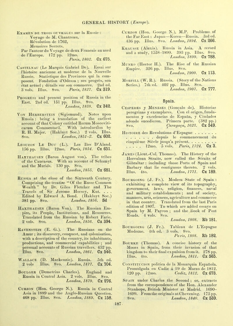 Examen de trois ouvrages sur la Russie : Voyage de M. Chantreau, Revolution de 1762, Memoires Secrets. Par 1’auteur du Voyage de deux Francais au nord de l’Europe. 172 pp. 12mo. Paris, 1802. Cx 675. Castelnau (Le Marquis Gabriel De). Essai sur l’histoire ancienne et moderne de la Nouvelle Russie. Statistique des Provinces qui la com- posent. Fondation d’Odessa ; ses progres, son etat actuel ; details sur son commerce. 2nd ed. 3 vols. Illus. 8vo. Paris, 1827. Cx 319. Progress and present position of Russia in the East. 2nd ed. 151 pp. Illus. 8vo. Loudon, 1838. Cx 342. Von Herberstein (Sigismund). Notes upon Russia : being a translation of the earliest account of that Colony entitled Rernm Moscoviti- carum Commentarii. With introduction by R. H. Major. (Hakluyt Soc.) 2 vols. Illus. 8vo. London, 1851-2. Cx 602. Leouzon Le Due (L.). Les lies D’Aland. 156 pp. Illus. 12mo. Paris, 1854. Cx 651. Haxthausen (Baron August von). The tribes of the Caucasus. With an account of Schamyl and the Murids. 130 pp. 8vo. London,1855. Cx 681. Russia at the close of the Sixteenth Century. Comprising the treatise “ Of the Russe Common Wealth ” by Dr. Giles Fletcher and The Travels of Sir Jerome Horsey, Knt. . . . Edited by Edward A. Bond. (Hakluyt Soc.) 381 pp. 8vo. London, 1856. Sd Haxthausen (Baron Von). The Russian Em- pire, its People, Institutions, and Resources. Translated from the Russian by Robert Farie. 2 vols. 8vo. London, 1856. Cx 394. Ravenstein (E. G.). The Russians on the Amur ; its discovery, conquest, and colonisation, with a description of the country, its inhabitants, productions, and commercial capabilities ; and personal accounts of Russian travellers. 452 pp. Illus. 8vo. London, 1861. Cx 546. Wallace (D. Mackenzie). Russia. 5th ed. 2 vols Illus. 8vo. London,1877. Cx 704. Boulger (Demetrius Charles). England and Russia in Central Asia. 2 vols. Illus. 8vo. London, 1879. Cx 276. Curzon (Hon. George N.). Russia in Central Asia in 1889 and the Anglo-Russian Question. 468 pp. Illus. 8vo. London, 1889. Cx 158. Curzon (Hon. George N.), M.P. Problems of the Far East : Japan—Korea-—Russia. 3rd ed. 436 pp. Illus. 8vo. London, 1894. Cx 266. Krausse (Alexis). Russia in Asia. A record and a study, 1558-1899. 393 pp. Illus. 8vo. London, 1899. Cx 788. Munro (Hector H.). The Rise of the Russiau Empire. 326 pp. Illus. 8vo. London, 1900. Cx 113. Morfill (W. R.). Russia. (Story of the Nations Series.) 7th ed. 402 pp. Illus. 8vo. London, 1907. Cx 777. Spain. Cespedes y Meneses (Gonyalo de). Historias peregrinas y exemplares. Con el origen, funda- mentos y excelencias de Espana, y Ciudades adonde sucedieron. Primera parte. (382 pp.) 8vo. Qaragoga, 1623. Cx 549. Histoire des Revolutions d’Espagne depuis le commencement du cinquieme Siecle jusqu’a present 12mo. 5 vols. Paris, 1724. Cx 3. James (Lieut.-Col. Thomas). The History of the Herculean Straits, now called the Straits of Gibraltar : including those Ports of Spain and Barbary that lie contiguous thereto. 2 vols. Illus. 4to. London, 1771. Cx 189. Bourgoing (J. Fr.). Modem State of Spain : exhibiting a complete view of its topography, government, laws, religion, finances, naval and military establishments ; and of society, manners, arts, sciences, agriculture and commerce in that country. Translated from the last Paris edition of 1807. To which are added essays on Spain by M. Payroll ; and the Book of Post Roads. 4 vols. 8vo. London, 1808. Rb 181. Bourgoing (J. Fr.). Tableau de L’Espague Moderne. 4th ed. 3 vols. 8vo. Paris, 1808. Rb 182. Bourke (Thomas). A concise history of the Moors in Spain, from their invasion of that kingdom to their final expulsion from it. 278 pp. Illus. 4to. London, 1811. Cx 565. Constitucion politica de la Monarquia Espanola. Promulgada en Cadiz a 19 de Marzo de 1812. 120 pp. 12mo. Cadiz, 1812. Cx 673. Spain under Charles the Second ; or, extracts from the correspondence of the Hon. Alexander Stanhope, British Minister at Madrid. 1690- 1699. From the originals at Chevening. 173 pp. 8vo. London, 1840. Cx 539. 187-