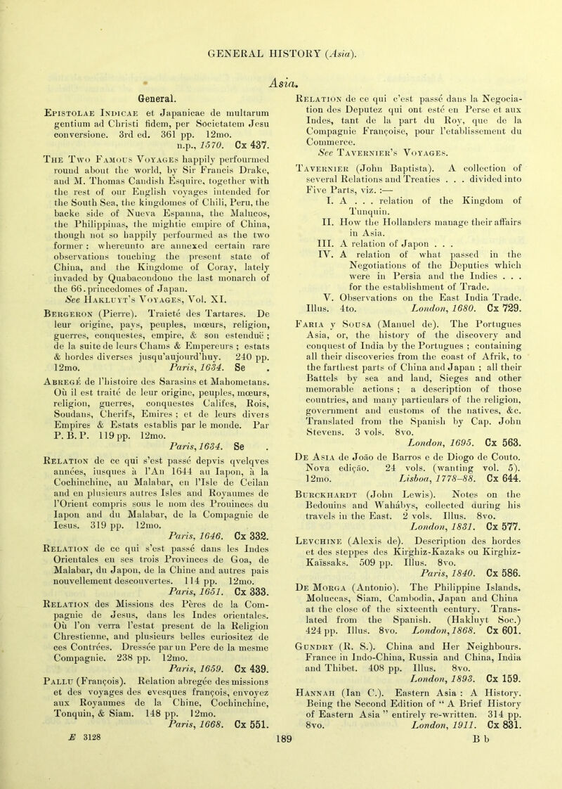 Asia. General. Epistolae Indicae et Japauicae de multarum gentium ad Christ! fidem, per Societatem Jesu conversione. 3rd ed. 361 pp. 12mo. n.p., 1570. Cx 437. The Two Famous Voyages happily perfourmed round about the world, by Sir Francis Drake, aud M. Thomas Candisli Esquire, together with the rest of our English voyages intended for the Soutli Sea, the kingdomes of Chili, Peru, the hacke side of Nueva Espanna, the Malucos, the Philippinas, the mightie empire of China, though not so happily perfourmed as the two former : whereunto are annexed certain rare observations touching the present state of China, and the Kingdouie of Coray, lately invaded by Quabacondouo the last monarch of the 66.princedomes of Japan. See Hakluyt’s Voyages, Vol. XI. Bergeron (Pierre). Traicte des Tartares. De leur origine, pays, peuples, moeurs, religion, guerres, conquestes, empire, & son estenduc ; de la suite de leurs Chams & Empereurs ; estats & hordes diverses jusqu’aujourd’liuy. 240 pp. 12mo. Paris, 1634. Se Abrege de l’histoire des Sarasins et Mahometans. Oil il est traite de leur origine, peuples, moeurs, religion, guerres, conquestes Califes, Rois, Soudans, Cherifs, Emires ; et de leurs diveis Empires & Estats establis par le monde. Par P. B.P. 119 pp. 12mo. Paris, 1634. Se Relation de ce qui s’est passe depvis qvelqves annees, bisques ii l’An 1644 au Iapon, a la Cocliinchine, au Malabar, en l’Isle de Ceilan and en plusieurs autres Isles and Royaumes de l’Orient compris sous le uom des Prouinces du Iapon and du Malabar, de la Compaguie de Iesus. 319 pp. 12mo. Paris, 1646. Cx 332. Relation de ce qui s’est passe dans les Indes Orieutales en ses trois Provinces de Goa, de Malabar, du Japon, de la Chine and autres pais nouvellement descouvertes. 114 pp. 12mo. Paris, 1651. Cx 333. Relation des Missions des Peres de la Com- pagnie de Jesus, dans les Indes orieutales. Oil Ton verra l’estat present de la Religion Clirestienne, and plusieurs belles curiositez de ces Contrees. Dressee par un Pere de la mesme Compaguie. 238 pp. 12mo. Paris, 1659. Cx 439. Pallu (Francois). Relation abregee des missions et des voyages des evesques frantjois, envoyez aux Royaumes de la Chine, Cocliinchine, Tonquin, & Siam. 148 pp. 12mo. Paris, 1668. Cx 551. Relation de ce qui c’est passe dans la Negocia- tion des Deputez qui ont este en Perse et aux Iudes, tant de la part du Roy, que de la Compaguie Framboise, pour l’etablissement du Commerce. See Tavernier’s Voyages. Tavernier (John Baptista). A collection of several Relations and Treaties . . . divided into Five Parts, viz. :— I. A ... relation of the Kingdom of Tunquin. II. How the Hollanders manage their affairs in Asia. III. A relation of Japon . . . IV. A relation of what passed in the Negotiations of the Deputies which were in Persia and the Indies . . . for the establishment of Trade. V. Observations on the East India Trade. Illus. 4to. London, 1680. Cx 729. Faria y Sousa (Manuel de). The Portugues Asia, or, the history of the discovery and conquest of India by the Portugues ; containing all their discoveries from the coast of Afrik, to the farthest parts of China and Japan ; all their Battels by sea and land, Sieges and other memorable actions ; a description of those countries, and many particulars of the religion, government and customs of the natives, &c. Translated from the Spanish by Cap. John Stevens. 3 vols. 8vo. London, 1695. Cx 563. De Asia de Joao de Barros e de Diogo de Couto. Nova edi^ao. 24 vols. (wanting vol. 5). 12mo. Lisboa, 1778-88. Cx 644. Burckhardt (John Lewis). Notes on the Bedouins and Wahabys, collected during his travels in the East. 2 vols. Illus. 8vo. London, 1831. Cx 577. Levchine (Alexis de). Description des hordes et des steppes des Kirgliiz-Kazaks ou Kirgbiz- Kaissaks. 509 pp. Illus. 8vo. Paris, 1840. Cx 586. De Morga (Antonio). The Philippine Islands, Moluccas, Siam, Cambodia, Japan and China at the close of the sixteenth century. Trans- lated from the Spanish. (Hakluyt Soc.) 424 pp. Illus. 8vo. London,1868. Cx 601. Gunpry (R. S.). China and Her Neighbours. France in Indo-China, Russia and China, India and Thibet. 408 pp. Illus. 8vo. London, 1893. Cx 159. Hannah (Ian C.). Eastern Asia : A History. Being the Second Edition of “ A Brief History of Eastern Asia ” entirely re-written. 314 pp. 8vo. London, 1911. Cx 831. E 3128