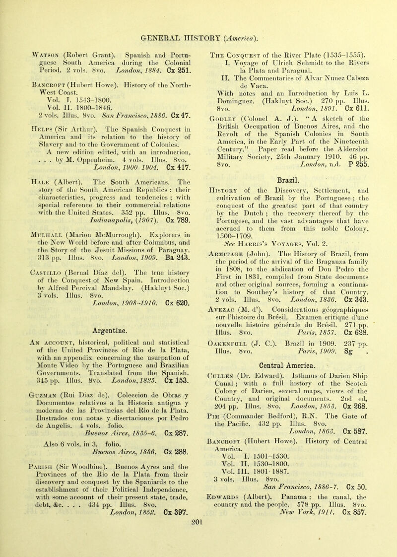 Watson (Robert Grant). Spanish and Portu- guese South America during the Colonial Period. 2 vols. 8vo. London, 1884. Cx 251. Bancroft (Hubert Howe). History of the North- West Coast. Vol. I. 1513-1800. Vol. II. 1800-1846. 2 vols. Illus. 8vo. San Francisco, 1886. Cx47. Helps (Sir Arthur). The Spanish Conquest in America and its relation to the history of Slavery and to the Government of Colonies. A new edition edited, with an introduction, ... by M. Oppenheim. 4 vols. Illus. 8vo. London, 1900-1904. Cx 417. Hale (Albert). The South Americans. The story of the South American Republics : their characteristics, progress and tendencies ; with special reference to their commercial relations with the United States. 352 pp. Illus. 8vo. Indianapolis, (1907). Cx 789. Mclhall (Marion McMurrough). Explorers in the New World before and after Columbus, and the Story of the Jesuit Missions of Paraguay. 313 pp. Illus. 8vo. London, 1909. Ba 243. Castillo (Bernal Diaz del). The true history of the Conquest of New Spain. Introduction by Alfred Percival Maudslay. (Hakluyt Soc.) 3 vols. Illus. 8vo. London, 1908-1910. Cx 620. Argentine. An account, historical, political and statistical of the United Provinces of Rio de la Plata, with an appendix concerning the usurpation of Monte Video by the Portuguese and Brazilian Governments. Translated from the Spanish. 345 pp. Illus. 8vo. London, 1825. Cx 153. Guzman (Rui Diaz de). Coleccion de Obras y Documentos relativos a la Historia antigua y moderna de las Provincias del Rio de la Plata. Ilustrados con notas y disertaciones por Pedro de Angelis. 4 vols. folio. Buenos Aires, 1835-6. Cx 287. Also 6 vols. in 3. folio. Buenos Aires, 1836. Cx 288. Parish (Sir Woodbine). Buenos Ayres and the Provinces of the Rio de la Plata from their discovery and conquest by the Spaniards to the establishment of their Political Independence, with some account of their present state, trade, debt, &c. . . . 434 pp. Illus. 8vo. London, 1852, Cx 397. The Conquest of the River Plate (1535-1555). I. Voyage of Ulrich Schmidt to the Rivers la Plata and Paraguai. II. The Commentaries of Alvar Nunez Cabeza de Vaca. With notes and an Introduction by Luis L. Dominguez. (Hakluyt Soc.) 270 pp. Illus. 8vo. London, 1891. Cx 611. Godley (Colonel A. J.). “ A sketch of the British Occupation of Buenos Aires, and the Revolt of the Spanish Colonies in South America, in the Early Part of the Nineteenth Century.” Paper read before the Aldershot Military Society, 25th January 1910. 46 pp. 8vo. London, n.d. P 255. Brazil. History of the Discovery, Settlement, and cultivation of Brazil by the Portuguese ; the conquest of the greatest part of that country by the Dutch ; the recovery thereof by the Portugese, and the vast advantages that have accrued to them from this noble Colonv, 1500-1709. See Harris’s Voyages, Vol. 2. Armitage (John). The History of Brazil, from the period of the arrival of the Braganza family in 1808, to the abdication of Don Pedro the First in 1831, compiled from State documents and other original sources, forming a continua- tion to Southey’s history of that Country. 2 vols. Illus. 8vo. London, 1836. Cx 343. Avezac (M. d’). Considerations geographiques sur l’histoire du Bresil. Examen critique d’une nouvelle histoire generate du Bresil. 271 pp. Illus. 8vo. Paris, 1857. Cx 628. Oakenfull (J. C.). Brazil in 1909. 237 pp. Illus. 8vo. Paris, 1909. Sg . Central America. Cullen (Dr. Edward). Isthmus of Darien Ship Canal ; with a full history of the Scotch Colony of Darien, several maps, views of the Country, and original documents. 2nd ed. 204 pp. Illus. 8vo. London, 1853. Cx 268. Pim (Commander Bedford), R.N. The Gate of the Pacific. 432 pp. Illus. 8vo. London, 1863. Cx 587. Bancroft (Hubert Howe). History of Central America. Vol. I. 1501-1530. Vol. II. 1530-1800. Vol. III. 1801-1887. 3 vols. Illus. 8vo. San Francisco, 1886-7. Cx 50. Edwards (Albert). Panama : the canal, the country and the people. 578 pp. Illus. 8vo. New York, 1911. Cx 857.