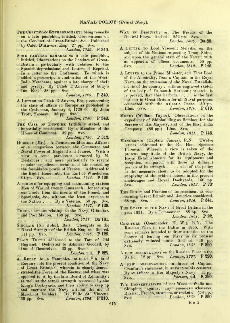 The Craftsman Extraordinary: being remarks on a late pamphlet, intitled, Observations on the Conduct of Great-Britain, &c. Published by Caleb D’Anvers, Esq. 27 pp. 8vo. London, 1729. P 340. Some farther remarks on a late pamphlet, intitled, Observations on the Conduct of Great- Britain ; particularly with relation to the Spanish depredations and Letters of Reprisal. In a letter to the Craftsman. To which is added a postscript in vindication of the West- India Merchants, against a late charge of theft and pyracy. By Caleb D’Anvers of Gray’s Inn, Esq. 38 pp. 8vo. London, 1729. P 340. A Letter to Caleb D’Anvers, Esq.; concerning the state of affairs in Europe as published in the Craftsman, January 4, 1728-9. By John Trott, Yeoman. 35 pp. 8vo. London, 1730. P 340. The Case of Dunkirk faithfully stated, and impartially considered. By a Member of the House of Commons. 32 pp. 8vo. London, 1730. P 312. Horsley (Mr.). A Treatise on Maritime Affairs : or a comparison between the Commerce and Naval Power of England and France. With a view to some paradoxes advanced by M. Deslandes : and more particularly to several popular prejudices entertained of late concerning the formidable power of France. Addressed to the Right Honourable the Earl of Winchelsea. 94 pp. 8vo. London, 1744. P 129. A scheme for equipping and maintaining sixteen Men of War, of twenty Guns each ; for securing our Trade from the insults of the French and Spaniards, &c., without the least expence to the Nation . . . By a Veteran. 60 pp. 8vo. London, 1747. P 129. Three letters relating to the Navy, Gibraltar, and Port Mahon. 138 pp. 8vo. London, 1757. Da 181. Sinclair (Sir John), Bart. Thoughts on the Naval Strength of the British Empire. 2nd ed. Ill pp. 8vo. London, 1795. P 129. Plain Truth addressed to the Tars of Old England. Dedicated to Admiral Goodall, by One of Themselves. 23 pp. 8vo. London, n.d. P 287. A Reply to a Pamphlet intituled “ A brief Enquiry into the present condition of the Navy of Great Britain wherein is clearly demon- strated the Force of the Enemy, and what was opposed to it by the late Board of Admiralty ; as well as the actual strength possessed by the King’s Dock-yards, and their ability to keep up and encrease the Navy without the aid of Merchant builders. By Philo St. Vincent. 36 pp. 8vo. London, 1804. P 310. War in Disguise; or, The Frauds of the Neutral Flags. 2nd ed. 252 pp. 8vo. London, 1805. Da 85. A letter to Lord Viscount Melville, on the subject of his Motions respecting Troop-Ships, and upon the general state of the Navy : with an appendix of official documents. 56 pp. 8vo. London, 1810. P 145. A Letter to the Prime Minister, and First Lord of the Admiralty, from a Captain in the Royal Navy, on the extension of the Naval Establish- ments of the country ; with an engraved sketch of the body of Falmouth Harbour; wherein it is proved, that this harbour, .... is the first harbour in Great Britain for all Naval purposes connected with the Atlantic Ocean. 50 pp. Illus. 8vo. London, 1810. P 619. Money (William Taylor). Observations on the expediency of Shipbuilding at Bombay, for the Service of His Majesty, and of the East India Company. (89 pp.) Illus. 8vo. London, 1811. P 145. Manderson (Captain James), R.N. Twelve letters addressed to the Rt. Hon. Spencer Perceval. Wherein a view is taken of the present magnitude of the British Navy, the Royal Establishments for its equipment and reception, compared with those at different periods of its strength .... also of the policy of the measures about to be adopted for the supplying of the evident defects in the present anchorages and Royal Dockyards. 150 pp 8vo. London, 1812. P 78‘ The Right and Practice of Impressment as con- cerning Great Britain and America considered. 68 pp. 8vo. London, 1814. P 341. The State of the Navy of Great Britain in the year 1831. By a Commander. 88 pp. 8vo. London, 1831. P 22. Craufurd (Commander H. W.), R.N. The Russian Fleet in the Baltic in 1836. With some remarks intended to draw attention to the danger of leaving our Navy in its present extremely reduced state. 2nd ed. 19 pp. 8vo. London, 1837. P 290. A few observations on the Russian Fleet in the Baltic. 12 pp. 8vo. London, 1837. P 290. A few observations in favor of Captain Craufurd’s statement, in answer to his censurer. By an Officer in Her Majesty’s Navy. 15 pp. 8vo. Portsea, n.d. P 290. The Conservatives of our Wooden Walls and Shipping, against any enemies whatever, Russian, French, steamers, or rockets. (58 pp.) 8vo. London, 1837. P 290. E e 2