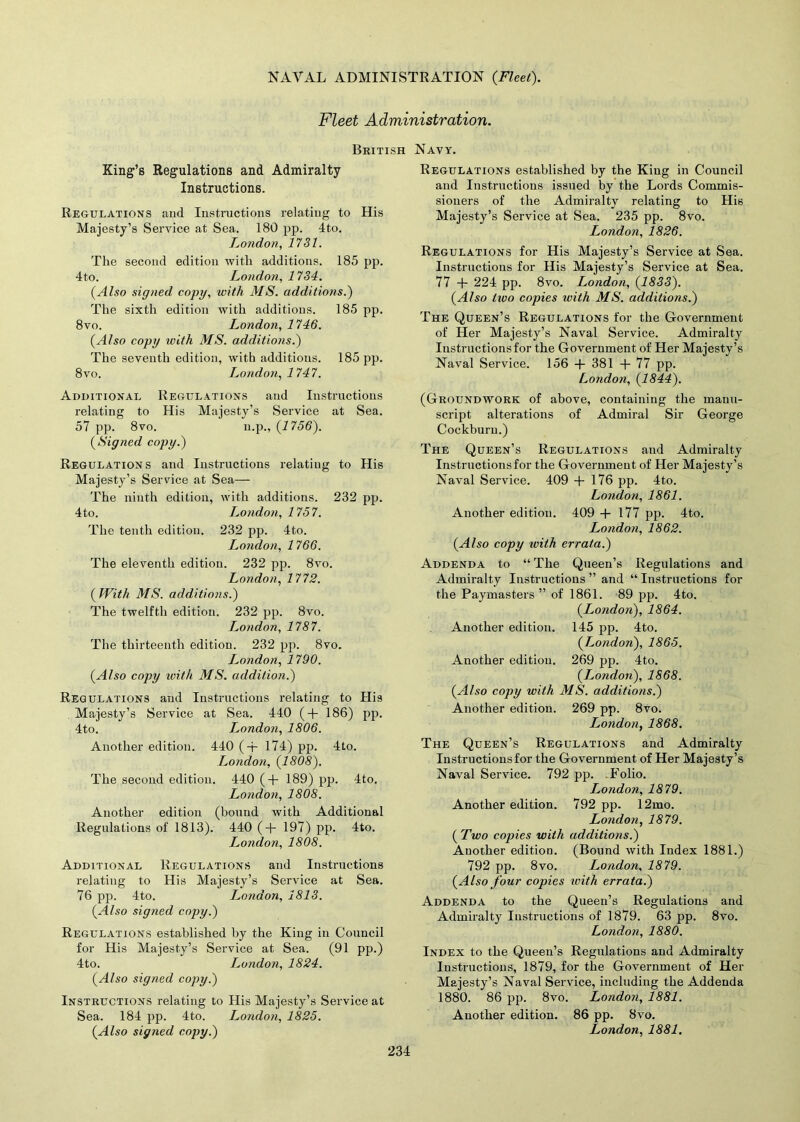 Fleet Administration. British Navy. King’s Regulations and Admiralty Instructions. Regulations and Instructions relating to His Majesty’s Service at Sea. 180 pp. 4to. London, 1731. The second edition with additions. 185 pp. 4to. London, 1734. (Also signed copy, with MS. additions.) The sixth edition with additions. 185 pp. 8vo. London, 1746. (Also copy ivith MS. additions.) The seventh edition, with additions. 185 pp. 8vo. London, 1747. Additional Regulations and Instructions relating to His Majesty’s Service at Sea. 57 pp. 8vo. n.p., (1756). (Signed copy.) Regulations and Instructions relating to His Majesty’s Service at Sea— The ninth edition, with additions. 232 pp. 4to. London, 1757. The tenth edition. 232 pp. 4to. London, 1766. The eleventh edition. 232 pp. 8vo. London, 1772. ( With MS. additions.) The twelfth edition. 232 pp. 8vo. London, 1787. The thirteenth edition. 232 pp. 8vo. London, 1790. (Also copy ivith, MS. addition.) Regulations and Instructions relating to His Majesty’s Service at Sea. 440 ( + 186) pp. 4to. London, 1806. Another edition. 440 ( + 174) pp. 4to. London, (1808). The second edition. 440 (+ 189) pp. 4to. London, 1808. Another edition (bound with Additional Regulations of 1813). 440 ( + 197) pp. 4to. London, 1808. Additional Regulations and Instructions relating to His Majesty’s Service at Sea. 76 pp. 4to. London, 1813. (Also signed copy.) Regulations established by the King in Council for His Majesty’s Service at Sea. (91 pp.) 4to. London, 1824. (Also signed copy.) Instructions relating to His Majesty’s Service at Sea. 184 pp. 4to. London, 1825. (Also signed copy.) Regulations established by the King in Council and Instructions issued by the Lords Commis- sioners of the Admiralty relating to His Majesty’s Service at Sea. 235 pp. 8vo. London, 1826. Regulations for His Majesty’s Service at Sea. Instructions for His Majesty’s Service at Sea. 77 + 224 pp. 8vo. London, (1833). (Also tivo copies ivith MS. additions.) The Queen’s Regulations for the Government of Her Majesty’s Naval Service. Admiralty Instructions for the Government of Her Majesty’s Naval Service. 156 + 381 + 77 pp. London, (1844). (Groundwork of above, containing the manu- script alterations of Admiral Sir George Cockburu.) The Queen’s Regulations and Admiralty Instructions for the Government of Her Majesty’s Naval Service. 409 + 176 pp. 4to. London, 1861. Another edition. 409 + 177 pp. 4to. London, 1862. (Also copy with errata.) Addenda to “ The Queen’s Regulations and Admiralty Instructions ” and “ Instructions for the Paymasters ” of 1861. 89 pp. 4to. (London), 1864. Another edition. 145 pp. 4to. (London), 1865. Another edition. 269 pp. 4to. (London), 1868. (Also copy with MS. additions.) Another edition. 269 pp. 8vo. London, 1868. The Queen’s Regulations and Admiralty Instructions for the Government of Her Majesty’s Naval Service. 792 pp. Folio. London, 1879. Another edition. 792 pp. 12mo. London, 1879. ( Two copies with additions.) Another edition. (Bound with Index 1881.) 792 pp. 8vo. London, 1879. (Also four copies with errata.) Addenda to the Queen’s Regulations and Admiralty Instructions of 1879. 63 pp. 8vo. London, 1880. Index to the Queen’s Regulations and Admiralty Instructions, 1879, for the Government of Her Majesty’s Naval Service, including the Addenda 1880. 86 pp. 8vo. London, 1881. Another edition. 86 pp. 8vo. London, 1881.