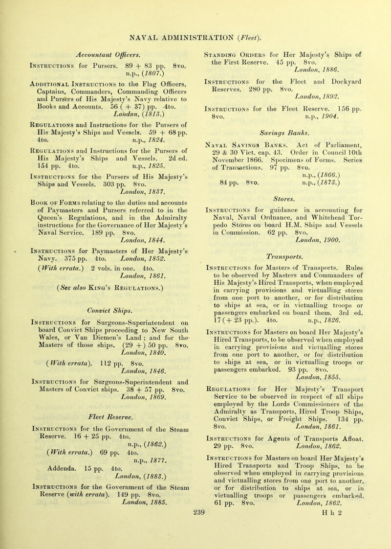 Accountant Officers. Instructions for Pursers. 89 + 83 pp. 8vo. n.p., {1807.) Additional Instructions to the Flag Officers, Captains, Commanders, Commanding Officers and Pursers of His Majesty’s Navy relative to Books and Accounts. 56 ( + 37) pp. 4to. London, {1813.) Regulations and Instructions for the Pursers of His Majesty’s Ships and Vessels. 59 + 68 pp. 4to. n.p., 1824. Regulations and Instructions for the Pursers of His Majesty’s Ships and Vessels. 2d ed. 154 pp. 4to. n.p., 1825. Instructions for the Pursers of His Majesty’s Ships and Vessels. 303 pp. 8vo. London, 1837. Book of Forms relating to the duties and accounts of Paymasters and Pursers referred to in the Queen’s Regulations, and in the Admiralty instructions for the Governance of Her Majesty’s Naval Service. 189 pp. 8vo. London, 1844. Instructions for Paymasters of Her Majesty’s Navy. 375 pp. 4to. London, 1852. {With errata.) 2 vols. in one. 4to. L,ondon, 1861. {See also King’s Regulations.) Convict Ships. Instructions for Surgeons-Superintendent on board Convict Ships proceeding to New South Wales, or Van Diemen’s Land ; and for the- Masters of those ships. (29 +) 50 pp. 8vo. London, 1840. {With errata). 112 pp. 8vo. London, 1846. Instructions for Surgeons-Superintendent and Masters of Convict ships. 38 + 57 pp. 8vo. London, 1869. Fleet Reserve. Instructions for the Government of the Steam Reserve. 16 + 25 pp. 4to. n.p., {1862.) { With errata.) 69 pp. 4to. n.p., 1877. Addenda. 15 pp. 4to. London, {1883.) Instructions for the Government of the Steam Reserve {with errata). 149 pp. 8vo. I^ondon, 1885. Standing Orders for Her Majesty’s Ships of the First Reserve. 45 pp. 8vo. London, 1886. Instructions for the Fleet and Dockyard Reserves. 280 pp. 8vo. London, 1892. Instructions for the Fleet Reserve. 156 pp. 8vo. n.p., 1904. Savings Banks. Naval Savings Banks. Act of Parliament, 29 & 30 Viet. cap. 43. Order in Council 10th November 1866. Specimens of Forms. Series of Transactions. 97 pp. 8vo. n.p., {1866.) 84 pp. 8vo. n.p .,{1873.) Stores. Instructions for guidance in accounting for Naval, Naval Ordnance, and Whitehead Tor- pedo Stores on board H.M. Ships and Vessels in Commission. 62 pp. 8vo. London, 1900. Transports. Instructions for Masters of Transports. Rules to be observed by Masters and Commanders of His Majesty’s Hired Transports, when employed in carrying provisions and victualling stores from one port to another, or for distribution to ships at sea, or in victualling troops or passengers embarked on board them. 3rd ed. 17 ( + 23 pp.). 4to. n.p., 1826. Instructions for Masters on board Her Majesty’s Hired Transports, to be observed when employed in carrying provisions and victualling stores from one port to another, or for distribution to ships at sea, or in victualling troops or passengers embarked. 93 pp. 8vo. London, 1855. Regulations for Her Majesty’s Transport Service to be observed in respect of all ships employed by the Lords Commissioners of the Admiralty as Transports, Hired Troop Ships, Convict Ships, or Freight Ships. 134 pp. 8vo. I^ondon, 1861. Instructions for Agents of Transports Afloat. 29 pp. 8vo. London, 1862. Instructions for Masters onboard Her Majesty’s Hired Transports and Troop Ships, to be observed wlieu employed in carrying provisions and victualling stores from one port to another, or for distribution to ships at sea, or in victualling troops or passengers embarked. 61 pp. 8vo. London, 1862.