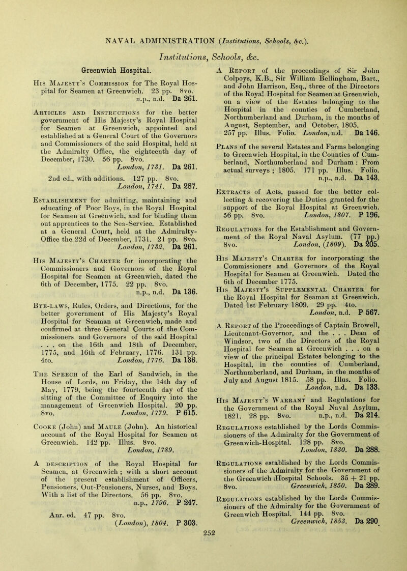 Institutions, Schools, &c. Greenwich Hospital. His Majesty’s Commission for The Royal Hos- pital for Seamen at Greenwich. 23 pp. 8vo. n.p., n.d. Da 261. Articles and Instructions for the better government of His Majesty’s Royal Hospital for Seamen at Greenwich, appointed and established at a General Court of the Governors and Commissioners of the said Hospital, held at the Admiralty Office, the eighteenth day of December, 1730. 56 pp. 8vo. London, 1731. Da 261. 2nd ed., with additions. 127 pp. 8vo. London, 1741. Da 287. Establishment for admitting, maintaining and educating of Poor Boys, in the Royal Hospital for Seamen at Greenwich, and for binding them out apprentices to the Sea-Service. Established at a General Court, held at the Admiralty- Office the 22d of December, 1731. 21 pp. 8vo. London, 1732. Da 261. His Majesties Charter for incorporating the Commissioners and Governors of the Royal Hospital for Seamen at Greenwich, dated the 6th of December, 1775. 22 pp. 8vo. n.p., n.d. Da 136. Bye-laws, Rules, Orders, and Directions, for the better government of His Majesty’s Royal Hospital for Seaman at Greenwich, made and confirmed at three General Courts of the Com- missioners and Governors of the said Hospital ... on the 16th and 18th of December, 1775, and 16th of February, 1776. 131 pp. 4to. London, 1776. Da 136. The Speech of the Earl of Sandwich, in the House of Lords, on Friday, the 14th day of May, 1779, being the fourteenth day of the sitting of the Committee of Enquiry into the management of Greenwich Hospital. 20 pp. 8vo. London, 1779. P 615. Cooke (John) and Maule (John). An historical account of the Royal Hospital for Seamen at Greenwich. 142 pp. Illus. 8vo. London, 1789. A description of the Royal Hospital for Seamen, at Greenwich ; with a short account of the present establishment of Officers, Pensioners, Out-Pensioners, Nurses, and Boys. Hrith a list of the Directors. 56 pp. 8vo. n.p., 1796. P 247. Anr. ed. 47 pp. 8vo. {London), 1804. P 303. A Report of the proceedings of Sir John Colpoys, K.B., Sir William Bellingham, Bart., and John Harrison, Esq., three of the Directors of the Royal Hospital for Seamen at Greenwich, on a view of the Estates belonging to the Hospital in the counties of Cumberland, Northumberland and Durham, in the months of August, September, and October, 1805. 257 pp. Illus. Folio. London, n.d. Da 146. Plans of the several Estates and Farms belonging to Greenwich Hospital, in the Counties of Cum- berland, Northumberland and Durham : From actual surveys ; 1805. 171 pp. Illus. Folio. n.p., n.d. Da 143. Extracts of Acts, passed for the better col- lecting & recovering the Duties granted for the support of the Royal Hospital at Greenwich. 56 pp. 8vo. London, 1807. P 196. Regulations for the Establishment and Govern- ment of the Royal Naval Asylum. (77 pp.) 8vo. London, {1809). Da 205. His Majesty’s Charter for incorporating the Commissioners and Governors of the Royal Hospital for Seamen at Greenwich. Dated the 6th of December 1775. His Majesty’s Supplemental Charter for the Royal Hospital for Seaman at Greenwich. Dated 1st February 1809. 29 pp. 4to. London, n.d. P 567. A Report of the Proceedings of Captain Browell, Lieutenant-Governor, and the . . . Dean of Windsor, two of the Directors of the Royal Hospital for Seamen at Greenwich ... on a view of the principal Estates belonging to the Hospital, in the counties of Cumberland, Northumberland, and Durham, in the months of July and August 1815. 58 pp. Illus. Folio. London, n.d. Da 133. His Majesty’s Warrant and Regulations for the Governmeut of the Royal Naval Asylum, 1821. 28 pp. 8vo. n.p., n.d. Da 214. Regulations established by the Lords Commis- sioners of the Admiralty for the Government of Greenwich-Hospital. 128 pp. 8vo. London, 1830. Da 288. Regulations established by the Lords Commis- sioners of the Admiralty for the Government of the Greenwich (Hospital Schools. 35 + 21 pp. 8vo. Greenwich, 1850. Da 289. Regulations established by the Lords Commis- sioners of the Admiralty for the Government of Greenwich Hospital. 144 pp. 8vo. Greenwich, 1853. Da 290