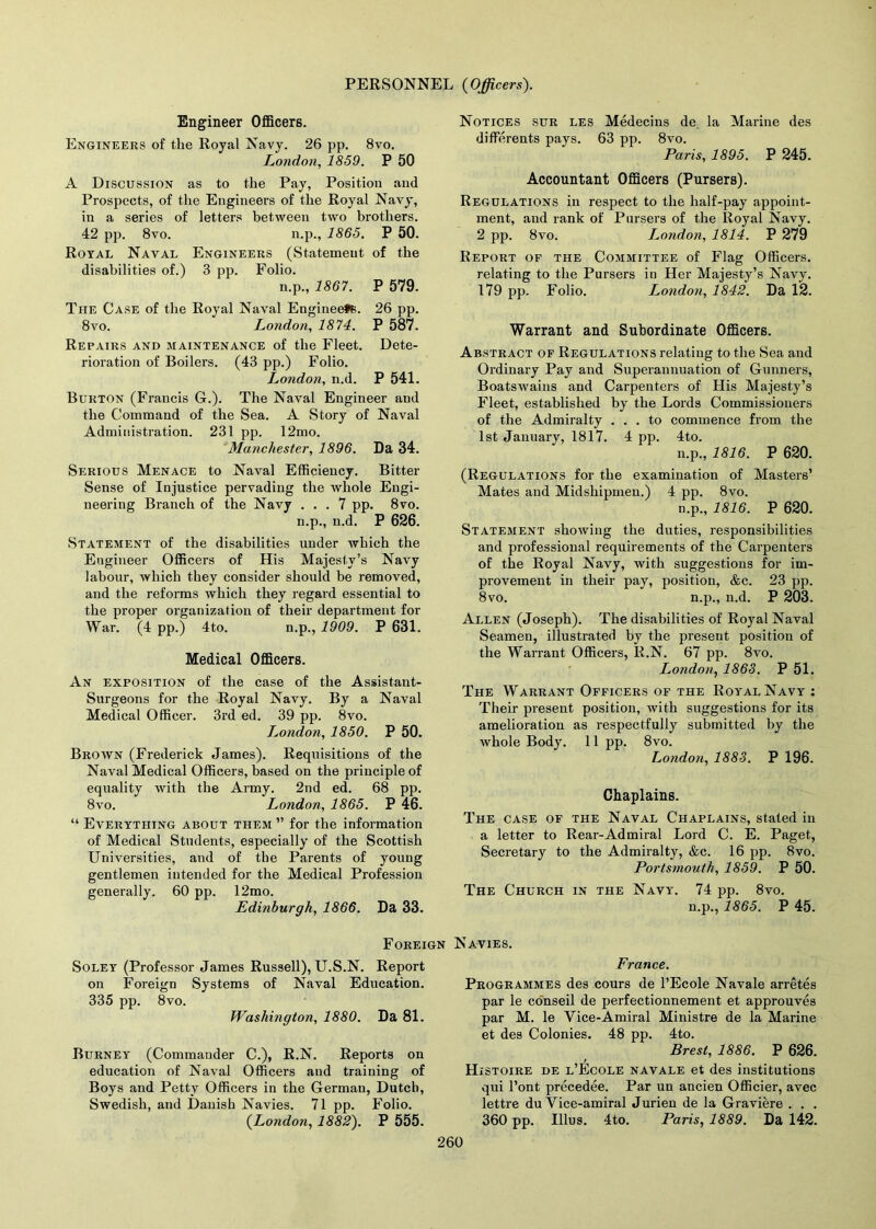 Engineer Officers. Engineers of the Royal Navy. 26 pp. 8vo. London, 1859. P 50 A Discussion as to the Pay, Position and Prospects, of the Engineers of the Royal Navy, in a series of letters between two brothers. 42 pp. 8vo. n.p., 1865. P 50. Royal Naval Engineers (Statement of the disabilities of.) 3 pp. Folio. n.p., 1867. P 579. The Case of the Royal Naval Engineefs. 26 pp. 8vo. London, 1874. P 587. Repairs and maintenance of the Fleet. Dete- rioration of Boilers. (43 pp.) Folio. London, n.d. P 541. Burton (Francis G.). The Naval Engineer and the Command of the Sea. A Story of Naval Administration. 231 pp. 12mo. Manchester, 1896. Da 34. Serious Menace to Naval Efficiency. Bitter Sense of Injustice pervading the whole Engi- neering Branch of the Navy ... 7 pp. 8vo. n.p., n.d. P 626. Statement of the disabilities under which the Engineer Officers of His Majesty’s Navy labour, which they consider should be removed, and the reforms which they regard essential to the proper organization of their department for War. (4 pp.) 4to. n.p., 1909. P 631. Medical Officers. An exposition of the case of the Assistant- Surgeons for the Royal Navy. By a Naval Medical Officer. 3rd ed. 39 pp. 8vo. London, 1850. P 50. Brown (Frederick James). Requisitions of the Naval Medical Officers, based on the principle of equality with the Army. 2nd ed. 68 pp. 8vo. London, 1865. P 46. “ Everything about them” for the information of Medical Students, especially of the Scottish Universities, and of the Parents of young gentlemen intended for the Medical Profession generally. 60 pp. 12mo. Edinburgh, 1866. Da 33. Foreign Soley (Professor James Russell), U.S.N. Report on Foreign Systems of Naval Education. 335 pp. 8vo. Washington, 1880. Da 81. Burney (Commander C.), R.N. Reports on education of Naval Officers and training of Boys and Petty Officers in the Germau, Dutch, Swedish, and Danish Navies. 71 pp. Folio. (London, 1882). P 555. Notices sur les Medecins de la Marine des differents pays. 63 pp. 8vo. Paris, 1895. P 245. Accountant Officers (Pursers). Regulations in respect to the half-pay appoint- ment, and rank of Pursers of the Royal Navy. 2 pp. 8vo. London, 1814. P 279 Report of the Committee of Flag Officers, relating to the Pursers in Her Majesty’s Navy. 179 pp. Folio. London, 1842. Da 12. Warrant and Subordinate Officers. Abstract of Regulations relating to the Sea and Ordinary Pay and Superannuation of Gunners, Boatswains and Carpenters of His Majesty’s Fleet, established by the Lords Commissioners of the Admiralty ... to commence from the 1st January, 1817. 4 pp. 4to. n.p., 1816. P 620. (Regulations for the examination of Masters’ Mates and Midshipmen.) 4 pp. 8vo. n.p., 1816. P 620. Statement showing the duties, responsibilities and professional requirements of the Carpenters of the Royal Navy, with suggestions for im- provement in their pay, position, &c. 23 pp. 8vo. n.p., n.d. P 203. Allen (Joseph). The disabilities of Royal Naval Seamen, illustrated by the present position of the Warrant Officers, R.N. 67 pp. 8vo. London, 1863. P 51. The Warrant Officers of the Royal Navy : Their present position, with suggestions for its amelioration as respectfully submitted by the whole Body. 11 pp. 8vo. London, 1883. P 196. Chaplains. The case of the Naval Chaplains, stated in a letter to Rear-Admiral Lord C. E. Paget, Secretary to the Admiralty, &c. 16 pp. 8vo. Portsmouth, 1859. P 50. The Church in the Navy. 74 pp. 8vo. n.p., 1865. P 45. Navies. France. Programmes des cours de l’Ecole Navale arretes par le conseil de perfectionnement et approuves par M. le Yice-Amiral Ministre de la Marine et des Colonies. 48 pp. 4to. Brest, 1886. P 626. Histoire de l’Ecole navale et des institutions qui l’ont precedee. Par un ancien Officier, avec lettre du Yice-amiral Jurien de la Graviere . . . 360 pp. Illus. 4to. Paris, 1889. Da 142.