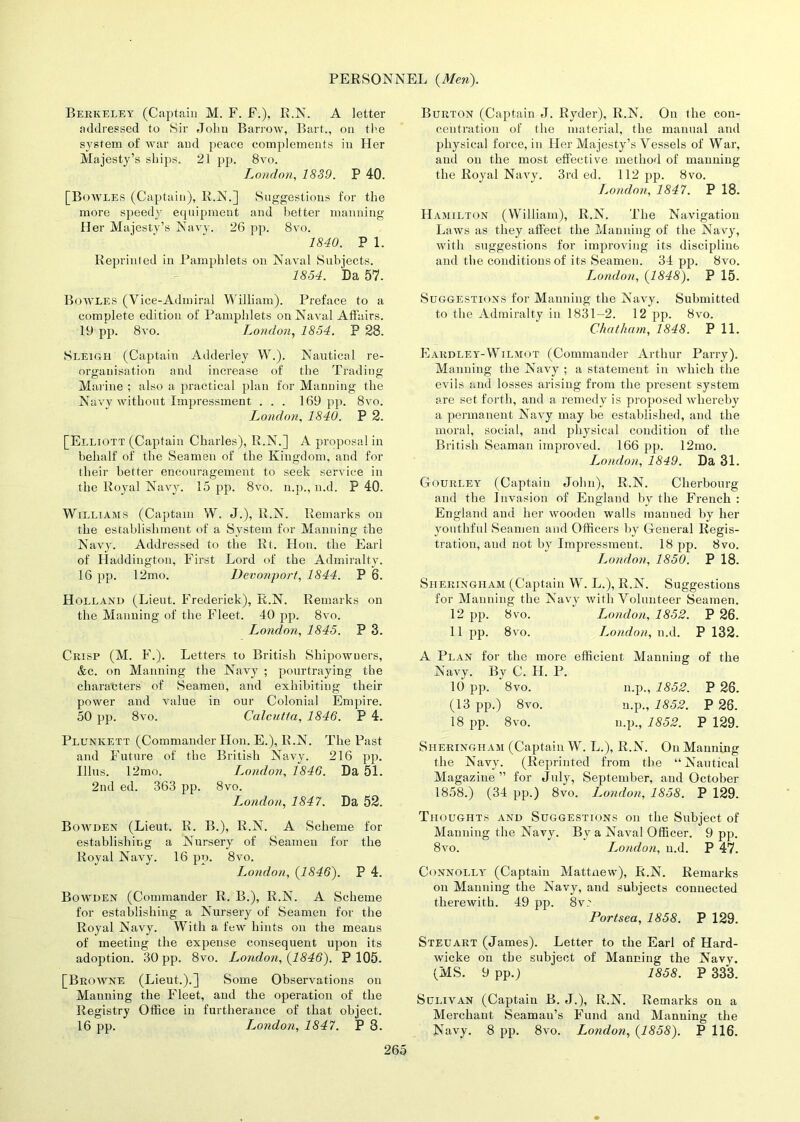 Berkeley (Captain M. F. F.), R.N. A letter addressed to Sir John Barrow, Bart., on the system of war and peace complements in Her Majesty’s ships. 21 pp. 8vo. London, 1839. P 40. [Bowles (Captain), R.N.] Suggestions for the more speedy equipment and better manning Her Majesty’s Navy. 26 pp. 8vo. 1840. P 1. Reprinted in Pamphlets on Naval Subjects. 1854. Da 57. Bowles (Vice-Admiral William). Preface to a complete edition of Pamphlets on Naval Affairs. 19 pp. 8vo. London, 1854. P 28. Sleigh (Captain Adderley W.). Nautical re- organisation and increase of the Trading Marine ; also a practical plan for Manning the Navy without Impressment . . . 169 pp. 8vo. London, 1840. P 2. [Elliott (Captain Charles), R.N.] A proposal in behalf of the Seamen of the Kingdom, and for their better encouragement to seek service in the Royal Navy. 15 pp. 8vo. n.p., n.d. P 40. Williams (Captain W. J.), R.N. Remarks on the establishment of a System for Manning the Navy. Addressed to the Rt. Hon. the Earl of Haddington, First Lord of the Admiralty. 16 pp. 12mo. Devonport, 1844. P 6. Holland (Lieut. Frederick), R.N. Remarks on the Manning of the Fleet. 40 pp. 8vo. London, 1845. P 3. Crisp (M. F.). Letters to British Shipowners, &c. on Manning the Navy ; pourtraying the characters of Seamen, and exhibiting their power and value in our Colonial Empire. 50 pp. 8vo. Calcutta, 1846. P 4. Plunkett (Commander Hon. E.), R.N. The Past and Future of the British Navy. 216 pp. Illus. 12mo. T^ondon, 1846. Da 51. 2nd ed. 363 pp. 8vo. London, 1847. Da 52. Bowden (Lieut. R. B.), R.N. A Scheme for establishing a Nursery of Seamen for the Royal Navy. 16 pp. 8vo. London, {1846). P 4. Bowden (Commander R. B.), R.N. A Scheme for establishing a Nursery of Seamen for the Royal Navy. With a few hints on the means of meeting the expense consequent upon its adoption. 30 pp. 8vo. London, {1846). P 105. [Browne (Lieut.).] Some Observations on Manning the Fleet, and the operation of the Registry Office in furtherance of that object. 16 pp. jLondon, 1847. P 8. Burton (Captain J. Ryder), R.N. On the con- centration of the material, the manual and physical force, in Her Majesty’s Vessels of War, and on the most effective method of manning the Royal Navy. 3rd ed. 112 pp. 8vo. London, 1847. P 18. Hamilton (William), R.N. The Navigation Laws as they affect the Manning of the Navy, with suggestions for improving its discipline and the conditions of its Seamen. 34 pp. 8vo. London, {1848). P 15. Suggestions for Manning the Navy. Submitted to the Admiralty in 1831-2. 12 pp. 8vo. Chatham, 1848. P 11. Eardley-Wilmot (Commander Arthur Parry). Manning the Navy ; a statement in which the evils and losses arising from the present system are set forth, and a remedy is proposed whereby a permanent Navy may be established, and the moral, social, and physical condition of the British Seaman improved. 166 pp. 12mo. I^ondon, 1849. Da 31. Gourley (Captain John), R.N. Cherbourg and the Invasion of England by the French : England and her wooden walls manned by her youthful Seamen and Officers by General Regis- tration, and not by Impressment. 18 pp. 8vo. London, 1850. P 18. Sheringiiam (Captain W. L.), R.N. Suggestions for Manning the Navy with Volunteer Seamen. 12 pp. 8 vo. London, 1852. P 26. 11 pp. 8vo. London, n.d. P 132. A Plan for the more efficient Manning of the Navy. By C. H. P. 10 pp. 8vo. n.p., 1852. P 26. (13 pp.) 8vo. n.p., 1852. P 26. 18 pp. 8vo. n.p., 1852. P 129. Sheringham (Captain W. L.), R.N. On Manning the Navy. (Reprinted from the “Nautical Magazine” for July, September, and October 1858.) (34 pp.) 8vo. London, 1858. P 129. Thoughts and Suggestions on the Subject of Manning the Navy. By a Naval Officer. 9 pp. 8vo. London, n.d. P 47. Connolly (Captain Mattnew), R.N. Remarks on Manning the Navy, and subjects connected therewith. 49 pp. 8v'. Portsea, 1858. P 129. Steuart (James). Letter to the Earl of Hard- wicke on the subject of Manning the Navy. (MS. 9 pp.) 1858. P 333. Sulivan (Captain B. J.), R.N. Remarks on a Merchant Seaman’s Fund and Manning the Navy. 8 pp. 8vo. London, {1858). P 116.