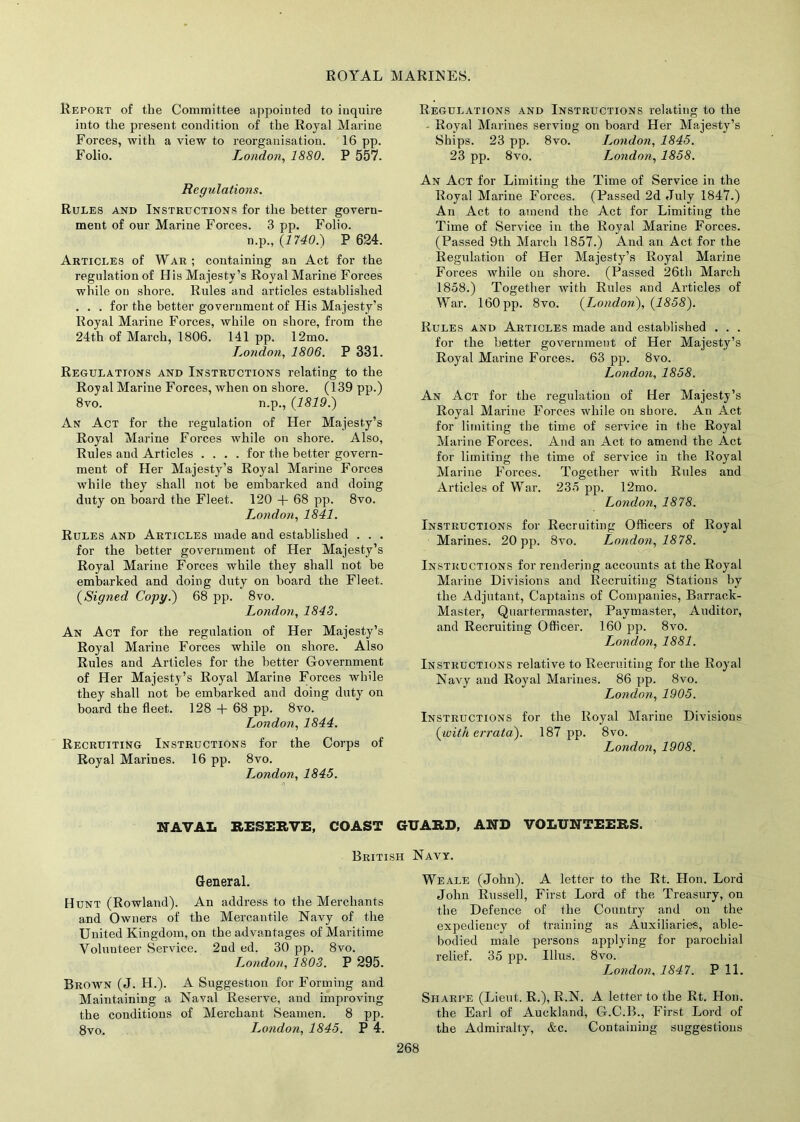 ROYAL MARINES. Report of the Committee appointed to inquire into the present condition of the Royal Marine Forces, with a view to reorganisation. 16 pp. Folio. London, 1880. P 557. Regulations. Rules and Instructions for the better govern- ment of our Marine Forces. 3 pp. Folio. n.p., (1740.) P 624. Articles of War ; containing an Act for the regulation of His Majesty’s Royal Marine Forces while on shore. Rules and articles established . . . for the better government of His Majesty’s Royal Marine Forces, while on shore, from the 24th of March, 1806. 141 pp. 12mo. London, 1806. P 331. Regulations and Instructions relating to the Royal Marine Forces, when on shore. (139 pp.) 8vo. n.p., (1819.) An Act for the regulation of Her Majesty’s Royal Marine Forces while on shore. Also, Rules and Articles .... for the better govern- ment of Her Majesty’s Royal Marine Forces while they shall not be embarked and doing duty on board the Fleet. 120 + 68 pp. 8vo. London, 1841. Rules and Articles made and established . . . for the better government of Her Majesty’s Royal Marine Forces while they shall not he embarked and doing duty on hoard the Fleet. (Signed Copy.) 68 pp. 8vo. London, 1843. An Act for the regulation of Her Majesty’s Royal Marine Forces while on shore. Also Rules and Articles for the better Government of Her Majesty’s Royal Marine Forces while they shall not be embarked and doing duty on board the fleet. 128 + 68 pp. 8vo. London, 1844. Recruiting Instructions for the Corps of Royal Marines. 16 pp. 8vo. London, 1845. Regulations and Instructions relating to the - Royal Marines serving on board Her Majesty’s Ships. 23 pp. 8vo. London, 1845. 23 pp. 8vo. London, 1858. An Act for Limiting the Time of Service in the Royal Marine Forces. (Passed 2d July 1847.) An Act to amend the Act for Limiting the Time of Service in the Royal Marine Forces. (Passed 9th March 1857.) And an Act for the Regulation of Her Majesty’s Royal Marine Forces while on shore. (Passed 26th March 1858.) Together with Rules and Articles of War. 160 pp. 8vo. (London), (1858). Rules and Articles made and established . . . for the better government of Her Majesty’s Royal Marine Forces. 63 pp. 8vo. London, 1858. An Act for the regulation of Her Majesty’s Royal Marine Forces while on shore. An Act for limiting the time of service in the Royal Marine Forces. And an Act to amend the Act for limiting the time of service in the Royal Marine Forces. Together with Rules and Articles of War. 235 pp. 12mo. London, 1878. Instructions for Recruiting Officers of Royal Marines. 20 pp. 8vo. London, 1878. Instructions for rendering accounts at the Royal Marine Divisions and Recruiting Stations by the Adjutant, Captains of Companies, Barrack- Master, Quartermaster, Paymaster, Auditor, and Recruiting Officer. 160 pp. 8vo. London, 1881. Instructions relative to Recruiting for the Royal Navy and Royal Marines. 86 pp. 8vo. London, 1905. Instructions for the Royal Marine Divisions (with errata). 187 pp. 8vo. London, 1908. NAVAL RESERVE, COAST GUARD, AND VOLUNTEERS. British Navy. General. Hunt (Rowland). An address to the Merchants and Owners of the Mercantile Navy of the United Kingdom, on the advantages of Maritime Volunteer Service. 2nd ed. 30 pp. 8vo. T^ondon, 1803. P 295. Brown (J. H.). A Suggestion for Forming and Maintaining a Naval Reserve, and improving the conditions of Merchant Seamen. 8 pp. 8vo. London, 1845. P 4. Weale (John). A letter to the Rt. Hon. Lord John Russell, First Lord of the Treasury, on the Defence of the Country and on the expediency of training as Auxiliaries, able- bodied male persons applying for parochial relief. 35 pp. Illus. 8vo. London, 1847. P 11. Sharpe (Lieut. R.), R.N. A letter to the Rt. Hon. the Earl of Auckland, G.C.B., First Lord of the Admiralty, &c. Containing suggestions