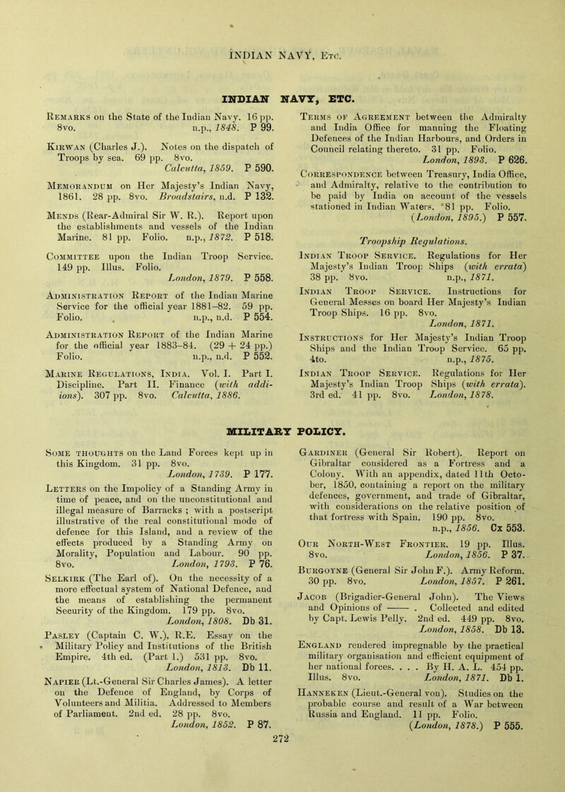 INDIAN NAVY, Etc. INDIAN NAVY, ETC. Remarks on the State of the Indian Navy. 16 pp. 8vo. n.p., 1848. P 99. Kirwan (Charles J.). Notes on the dispatch of Troops by sea. 69 pp. 8vo. Calcutta, 1859. P 590. Memorandum on Her Majesty’s Indian Navy, 1861. 28 pp. 8vo. Broadstairs, n.d. P 132. Mends (Rear-Admiral Sir W. R.). Report upon the establishments and vessels of the Indian Marine. 81 pp. Folio. n.p., 1872. P 518. Committee upon the Indian Troop Service. 149 pp. Illus. Folio. London, 1879. P 558. Administration Report of the Indian Marine Service for the official year 1881-82. 59 pp. Folio. n.p., n.d. P 554. Administration Report of the Indian Marine for the official year 1883-84. (29 + 24 pp.) Folio. n.p., n.d. P 552. Marine Regulations, India. Vol. I. Part I. Discipline. Part II. Finance (with addi- ions). 307 pp. 8vo. Calcutta, 1886. Terms of Agreement between the Admiralty and India Office for manning the Floating Defences of the Indian Harbours, and Orders in Council relating thereto. 31 pp. Folio. London, 1893. P 626. Correspondence between Treasury, India Office, and Admiralty, relative to the contribution to be paid by India on account of the vessels stationed in Indian Waters. 81 pp. Folio. (.London, 1895.) P 557. Troopship Regulations. Indian Troop Service. Regulations for Her Majesty’s Indian Troop Ships (xuith errata) 38 pp. 8vo. n.p., 1871. Indian Troop Service. Instructions for General Messes on board Her Majesty’s Indian Troop Ships. 16 pp. 8vo. London, 1871. Instructions for Her Majesty’s Indian Troop Ships and the Indian Troop Service. 65 pp. 4to. n.p., 1875. Indian Troop Service. Regulations for Her Majesty’s Indian Troop Ships (with errata). 3rd ed. 41 pp. 8vo. London, 1878. MILITARY POLICY. Some thoughts on the Land Forces kept up in this Kingdom. 31 pp. 8vo. London, 1739. P 177. Letters on the Impolicy of a Standing Army in time of peace, and on the unconstitutional and illegal measure of Barracks ; with a postscript illustrative of the real constitutional mode of defence for this Island, and a review of the effects produced by a Standing Army on Morality, Population and Labour. 90 pp. 8vo. London, 1793. P 76. Selkirk (The Earl of). On the necessity of a more effectual system of National Defence, and the means of establishing the permanent Security of the Kingdom. 179 pp. 8vo. London, 1808. Db 31. Pasley (Captain C. W.), R.E. Essay on the Military Policy and Institutions of the British Empire. 4th ed. (Part 1.) 531 pp. 8vo. London, 1813. Db 11. Napier (Lt.-General Sir Charles James). A letter on the Defence of England, by Corps of Volunteers and Militia. Addressed to Members of Parliament. 2nd ed. 28 pp. 8vo. London, 1852. P 87. Gardiner (General Sir Robert). Report on Gibraltar considered as a Fortress and a Colony. With an appendix, dated 11th Octo- ber, 1850, containing a report on the military defences, government, and trade of Gibraltar, with considerations on the relative position of that fortress with Spain. 190 pp. 8vo. n.p., 1856. Cx 553. Our North-West Frontier. 19 pp. Illus. 8vo. London, 1856. P 37. Burgoyne (General Sir John F.). Army Reform. 30 pp. 8vo. London, 1857. P 261. Jacob (Brigadier-General John). The Views and Opinions of . Collected and edited by Capt. Lewis Pelly. 2nd ed. 449 pp. 8vo. London, 1858. Db 13. England rendered impregnable by the practical military organisation and efficient equipment of her national forces. . . . By H. A. L. 454 pp. Illus. 8 vo. London, 1871. Db 1. Hanneken (Lieut.-General von). Studies on the probable course and result of a War between Russia and England. 11 pp. Folio. (London, 1878.) P 555.