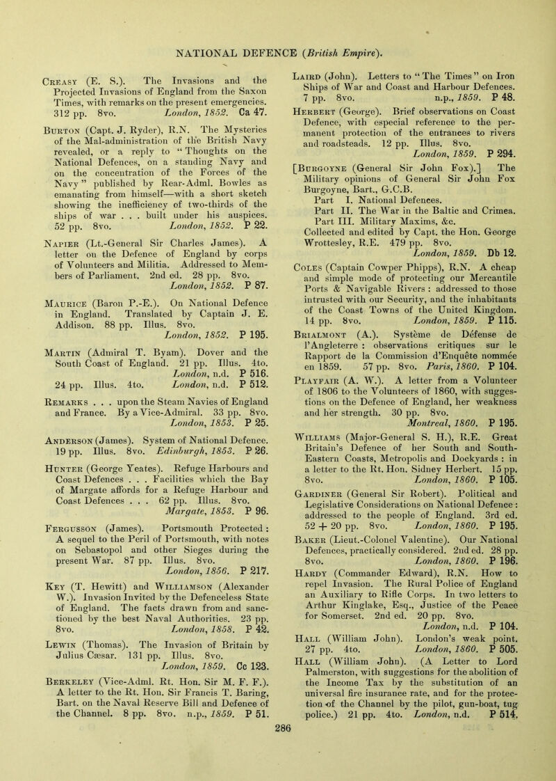 Creasy (E. S.). The Invasions and the Projected Invasions of England from the Saxon Times, with remarks on the present emergencies. 312 pp. 8vo. London, 1852. Ca 47. Burton (Capt. J. Ryder), R.N. The Mysteries of the Mal-administration of the British Navy revealed, or a reply to “ Thoughts on the National Defences, on a standing Navy and on the concentration of the Forces of the Navy ” published by Rear-Adml. Bowles as emanating from himself—with a short sketch showing the inefficiency of two-thirds of the ships of war . . . built uuder his auspices. 52 pp. 8vo. London, 1852. P 22. Napier (Lt.-General Sir Charles James). A letter ou the Defence of England by corps of Volunteers and Militia. Addressed to Mem- bers of Parliament. 2nd ed. 28 pp. 8vo. London, 1852. P 87. Maurice (Baron P.-E.). On National Defence in England. Translated by Captain J. E. Addison. 88 pp. Ulus. 8vo. London, 1852. P 195. Martin (Admiral T. By am). Dover and the South Coast of England. 21 pp. Illus. 4to. London, n.d. P 516. 24 pp. Illus. 4to. London, n.d. P 512. Remarks . . . upon the Steam Navies of England and France. By a Vice-Admiral. 33 pp. 8vo. London, 1853. P 25. Anderson (James). System of National Defence. 19 pp. Illus. 8vo. Edinburgh, 1853. P 26. Hunter (George Yeates). Refuge Harbours and Coast Defences . . . Facilities which the Bay of Margate affords for a Refuge Harbour and Coast Defences ... 62 pp. Illus. 8vo. Margate, 1853. P 96. Fergusson (James). Portsmouth Protected: A sequel to the Peril of Portsmouth, with notes on Sebastopol and other Sieges during the present War. 87 pp. Illus. 8vo. London, 1856. P 217. Key (T. Hewitt) and Williamson (Alexander W.). Invasion Invited by the Defenceless State of England. The facts drawn from and sanc- tioned by the best Naval Authorities. 23 pp. 8vo. London, 1858. P 42. Lewin (Thomas). The Invasion of Britain by Julius Caesar. 131 pp. Illus. 8vo. T^ondon, 1859. Cc 123. Berkeley (Vice-Adml. Rt. Hon. Sir M. F. F.). A letter to the Rt. Hon. Sir Francis T. Baring, Bart, on the Naval Reserve Bill and Defence of the Channel. 8 pp. 8vo. n.p., 1859. P 51. Laird (John). Letters to “The Times” on Iron Ships of War and Coast and Harbour Defences. 7 pp. 8vo. n.p., 1859. P 48. Herbert (George). Brief observations on Coast Defence, with especial reference to the per- manent protection of the entrances to rivers and roadsteads. 12 pp. Illus. 8vo. London, 1859. P 294. [Burgoyne (General Sir John Fox).] The Military opinions of General Sir John Fox Burgoyne, Bart., G.C.B. Part I. National Defences. Part II. The War in the Baltic and Crimea. Part III. Military Maxims, &c. Collected and edited by Capt. the Hon. George Wrottesley, R.E. 479 pp. 8vo. London, 1859. Db 12. Coles (Captain Cowper Phipps), R.N. A cheap and simple mode of protecting our Mercantile Ports & Navigable Rivers : addressed to those intrusted with our Security, and the inhabitants of the Coast Towns of the United Kingdom. 14 pp. 8vo. London, 1859. P 115. Brialmont (A.). Systeme de Defense de l’Angleterre : observations critiques sur le Rapport de la Commission d’Enquete nommee en 1859. 57 pp. 8vo. Paris, 1860. P 104. Playfair (A. W.). A letter from a Volunteer of 1806 to the Volunteers of 1860, with sugges- tions on the Defence of England, her weakness and her strength. 30 pp. 8vo. Montreal, 1860. P 195. Williams (Major-General S. H.), R.E. Great Britain’s Defence of her South and South- Eastern Coasts, Metropolis and Dockyards : in a letter to the Rt. Hon. Sidney Herbert. 15 pp. 8 vo. London, 1860. P 105. Gardiner (General Sir Robert). Political and Legislative Considerations on National Defence : addressed to the people of England. 3rd ed. 52 + 20 pp. 8vo. London, 1860. P 195. Baker (Lieut.-Colonel Valentine). Our National Defences, practically considered. 2nd ed. 28 pp. 8vo. London, 1860. P 196. Hardy (Commander Edward), R.N. How to repel Invasion. The Rural Police of England an Auxiliary to Rifle Corps. In two letters to Arthur Kinglake, Esq., Justice of the Peace for Somerset. 2nd ed. 20 pp. 8vo. London, n.d. P 104. Hall (William John). London’s weak point. 27 pp. 4to. London, 1860. P 505. Hall (William John). (A Letter to Lord Palmerston, with suggestions for the abolition of the Income Tax by the substitution of an universal fire insurance rate, and for the protec- tion -of the Channel by the pilot, gun-boat, tug police.) 21 pp. 4to. London, n.d. P 514,