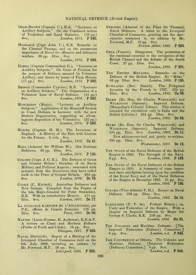 Orde-Brown (Captain C.), R.A. “ Lectures on Artillery Subjects.” On the Combined Action of Torpedoes and Land Batteries. (16 pp.) 8vo. London, 1873. P 240. Hoseason (Capt. John C-), R.N. Remarks on the Channel Passage, and on the paramount importance of Dover for offensive and defensive warfare. 36 pp. Ulus. 8vo. L^ondon, 1873. P 242. Darby (Capjtain Commandant G.). “ Lectures on Artillery Subjects.” On Guns of Position for the purpose of Defence, manned by Volunteer Artillery, and drawn by teams of Farm Horses. (17 pp.) 8vo. London, 1873. P 240. Bridge (Commander Cyprian), R.N. “ Lectures on Artillery Subjects.” The Organisation of a Volunteer Line of Naval Defence. (31 pp.) 8vo. London, 1873. P 240. Moncrieff (Major). “Lectures on Artillery Subjects.” Application of the Moncrieff System to Coast Defence in harmony with the new District Organisation, suggesting an advan- tageous disposition of the Volunteers. (22 pp.) 8vo. London, 1873. P 240. Hozier (Captain H. M.). The Invasions of England. A History of the Past with Lessons for the Future. 2 vols. 8vo. London, 1876. Ca 41. Hall (Admiral Sir William H.). Our National Defences. 39 pp. Ulus. 8vo. London, 1876. P 196. Colomb (Capt. J. C. R.). The Defence of Great and Greater Britain : Sketches of its Naval Military and Political Aspects ; annotated with extracts from the discussions they have called forth in the Press of Greater Britain. 264 pp. 8vo. London, 1880. Dc 18. Cooke (C. Kinloch). Australian Defences and New Guinea. Compiled from the Papers of the late Major-General Sir Peter Stratchley, R.E. With an introductory Memoir. 413 pp. Ulus. 8vo. London, 1887. Dc 17. La puissance maritime de l’Angleterre, par P.C., officier de l’armee fran^aise. 156 pp. Ulus. 8vo. Paris, 1887. Dc 26. Napier (Lieut.-Commr. R. Assheton), R.N.A.V. A lecture on Coast and Harbour Defence (Firths of Forth and Clyde). 16 pp. 8vo. Glasgow, 1887. P 232. Naval Defences. Report of a Meeting of the Liverpool Chamber of Commerce held on the 9tli July 1888, including an address by Mr. Forwood, M.P. 28 pp. 8vo. Liverpool, 1888. P 232. Symonds (Admiral of the Fleet Sir Thomas). Naval Defences. A letter to the Liverpool Chamber of Commerce, pointing out the inac- curacies contained in an address by Mr. Forwood, M.P. 18 pp. 8vo. Newton Abbot, 1888. P 232. Gell (Francis). Dungeness. The protection of the roadstead essential to the navigation of the British Channel and the defence of the South Coast. 27 pp. Ulus. 8vo. London, 1889. P 201. The Empire Menaced. Remarks on the Defence of the British Empire. By “ Miles.” 63 pp. Ulus. 8vo. London, 1889. P 195. Rowlands (Rev. Daniel). The Fishguard Invasion by the French in 1797. 234 pp. Ulus. 8vo. London, 1892. Ca 99. Dilke (Rt. Hon. Sir Charles Wentworth) and Wilkinson (Spenser). Imperial Defence. (Macmillan’s Colonial Library. This edition is intended for circulation only in India and the British Colonies.) 234 pp. Ulus. 8vo. London, 1892. Dc 34. Dilke (Rt. Hon. Sir Charles Wentworth) and Wilkinson (Spenser). Imperial Defence. 234 pp. Ulus. 8vo. London, 1892. Dc 11. New edition—revised and partly re-written. 195 pp. Ulus. 8vo. Westminster, 1897. Dc 12. The State of the Naval Defences of the British Empire in 1893. The Strength of the Navy. 8 pp. 8vo. London, 1893. P 183. The State of the Naval Defences of the British Empire in 1893. A Summary of some impor- tant facts and figures bearing upon the condition of the Royal Navy and of the Naval Defences of the Empire in December 1893. 31 pp. 8vo. T^ondon, 1893. P 183. Colomb (Vice-Admiral P. H.). Essays on Naval Defence. 328 pp. Ulus. 8vo. London, 1893. Dc 15. Labilliere (F. P. de). Federal Britain ; or, Unity and Federation of the Empire. With a chapter on Imperial Defence by Major Sir George S. Clarke, R.E. 256 pp. 8vo. London, 1894. Dx 21. The Colonies and Maritime Defence. [The Imperial Federation (Defence) Committee.] 8 pp. 8vo. London, n.d. P 343. The Conference at Ottawa. The Colonies and Maritime Defence. [Imperial Federation (Defence) Committee.] 8 pp. 8vo. London, n.d. P 343.