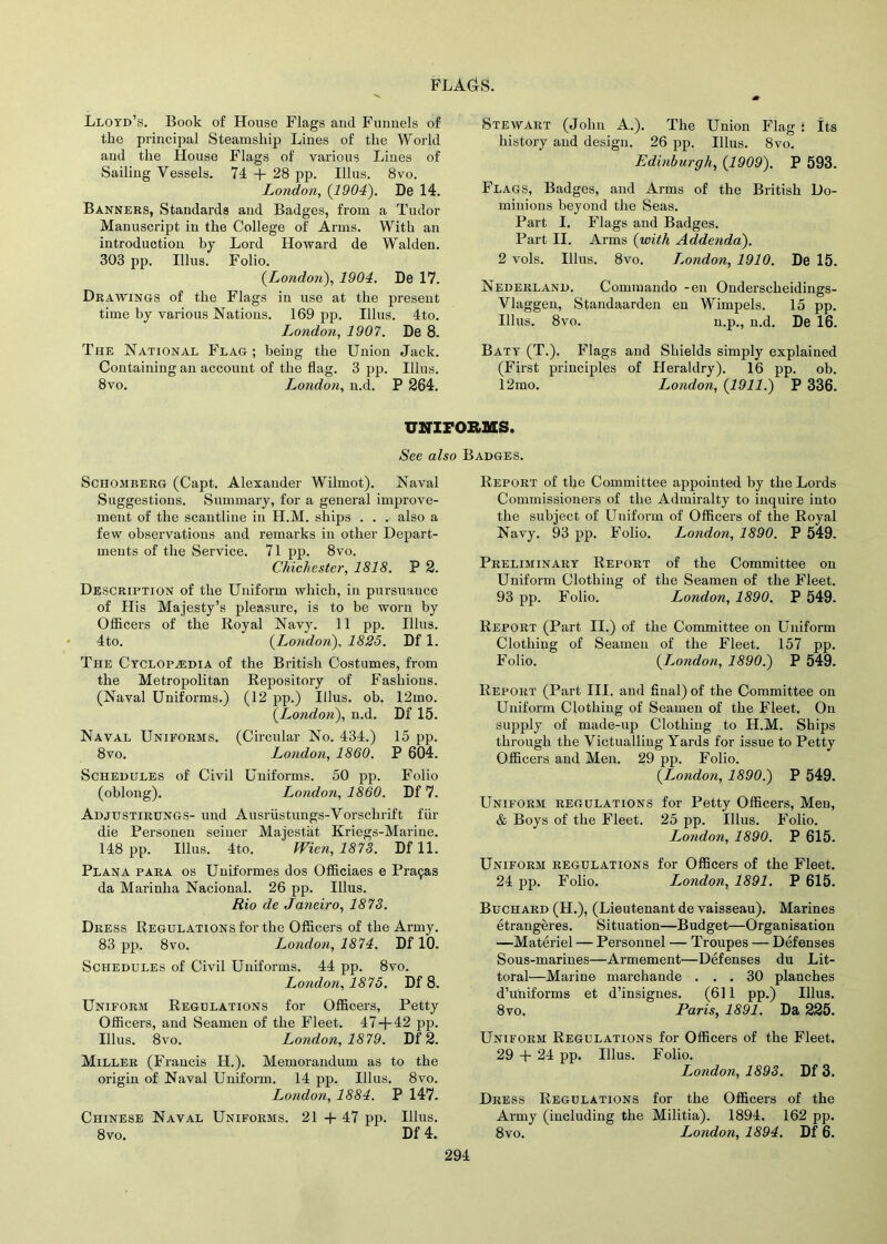 Lloyd’s. Book of House Flags and Funnels of the principal Steamship Lines of the World and the House Flags of various Lines of Sailing Vessels. 74 + 28 pp. Illus. 8vo. London, (1904). De 14. Banners, Standards and Badges, from a Tudor Manuscript in the College of Arms. With an introduction by Lord Howard de Walden. 303 pp. Illus. Folio. (.London), 1904. De 17. Drawings of the Flags in use at the present time by various Nations. 169 pp. Illus. 4to. London, 1907. De 8. The National Flag ; being the Union Jack. Containing an account of the flag. 3 pp. Illus. 8vo. London, n.d. P 264. Stewart (John A.). The Union Flag * Its history and design. 26 pp. Illus. 8vo. Edinburgh, (1909). P 593. Flags, Badges, and Arms of the British Do- minions beyond the Seas. Part I. Flags and Badges. Part II. Arms (with Addenda). 2 vols. Illus. 8vo. London, 1910. De 15. Nederland. Commando -en Ondersclieidings- Vlaggen, Standaarden en Wimpels. 15 pp. Illus. 8vo. n.p., n.d. De 16. Baty (T.). Flags and Shields simply explained (First principles of Heraldry). 16 pp. ob. 12mo. London, (1911.) P 336. UNIFORMS. See also Badges. Schomberg (Capt. Alexander Wilrnot). Naval Suggestions. Summary, for a general improve- ment of the scantline in H.M. ships . . . also a few observations and remarks in other Depart- ments of the Service. 71 pp. 8vo. Chichester, 1818. P 2. Description of the Uniform which, in pursuance of His Majesty’s pleasure, is to be worn by Officers of the Royal Navy. 11 pp. Illus. 4to. (London), 1825. Df 1. The Cyclopedia of the British Costumes, from the Metropolitan Repository of Fashions. (Naval Uniforms.) (12 pp.) Illus. ob. 12mo. (London), n.d. Df 15. Naval Uniforms. (Circular No. 434.) 15 pp. 8vo. London, 1860. P 604. Schedules of Civil Uniforms. 50 pp. Folio (oblong). London, 1860. Df 7. Adjustirungs- und Ausriistungs-Vorschrift fin- die Personen seiner Majestat Kriegs-Marine. 148 pp. Illus. 4to. fVien, 1873. Df 11. Plana para os Uniformes dos Officiaes e Pra9as da Marinha Nacional. 26 pp. Illus. Rio de Janeiro, 1873. Dress Regulations for the Officers of the Army. 83 pp. 8vo. Londo7i, 1874. Df 10. Schedules of Civil Uniforms. 44 pp. 8vo. London, 1875. Df 8. Uniform Regulations for Officers, Petty Officers, and Seamen of the Fleet. 47 + 42 pp. Illus. 8vo. London, 1879. Df 2. Miller (Francis H.). Memorandum as to the origin of Naval Uniform. 14 pp. Illus. 8vo. London, 1884. P 147. Chinese Naval Uniforms. 21 + 47 pp. Illus. 8vo. Df 4. Report of the Committee appointed by the Lords Commissioners of the Admiralty to inquire into the subject of Uniform of Officers of the Royal Navy. 93 pp. Folio. London, 1890. P 549. Preliminary Report of the Committee on Uniform Clothing of the Seamen of the Fleet. 93 pp. Folio. London, 1890. P 549. Report (Part II.) of the Committee on Uniform Clothing of Seamen of the Fleet. 157 pp. Folio. (London, 1890.) P 549. Report (Part III. and Anal) of the Committee on Uniform Clothing of Seamen of the Fleet. On supply of made-up Clothing to H.M. Ships through the Victualling Yards for issue to Petty Officers and Men. 29 pp. Folio. (London, 1890.) P 549. Uniform regulations for Petty Officers, Men, & Boys of the Fleet. 25 pp. Illus. Folio. London, 1890. P 615. Uniform regulations for Officers of the Fleet. 24 pp. Folio. London, 1891. P 615. Buchard (H.), (Lieutenant devaisseau). Marines etrangeres. Situation—Budget—Organisation —Materiel — Personnel — Troupes — Defenses Sous-marines—Armement—Defenses du Lit- toral—Marine marchande ... 30 planches d’uniforms et d’insignes. (611 pp.) Illus. 8 vo. Paris, 1891. Da 225. Uniform Regulations for Officers of the Fleet. 29 + 24 pp. Illus. Folio. London, 1893. Df 3. Dress Regulations for the Officers of the Army (including the Militia). 1894. 162 pp. 8vo. London, 1894. Df 6.